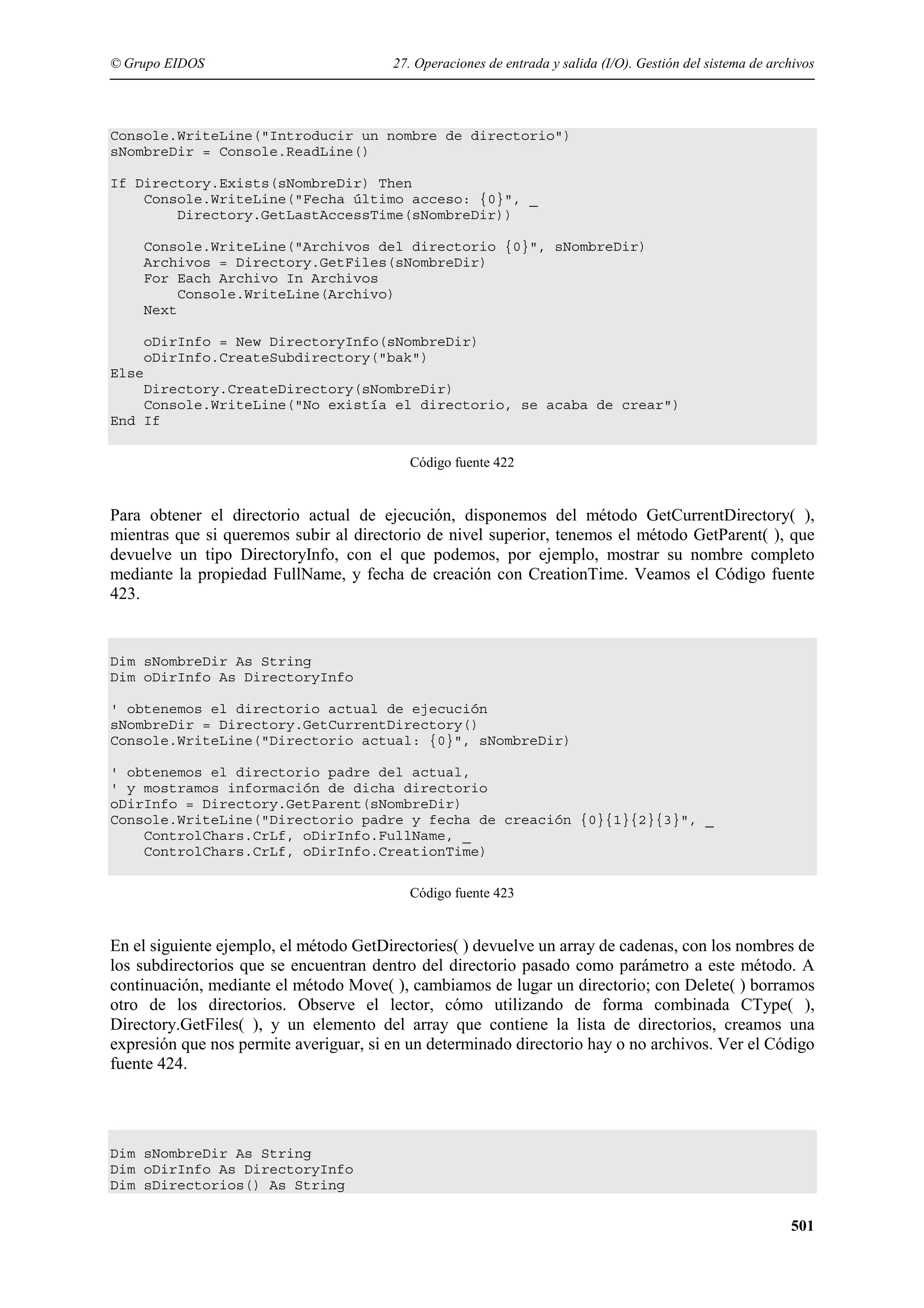 © Grupo EIDOS

27. Operaciones de entrada y salida (I/O). Gestión del sistema de archivos

Console.WriteLine("Introducir un nombre de directorio")
sNombreDir = Console.ReadLine()
If Directory.Exists(sNombreDir) Then
Console.WriteLine("Fecha último acceso: {0}", _
Directory.GetLastAccessTime(sNombreDir))
Console.WriteLine("Archivos del directorio {0}", sNombreDir)
Archivos = Directory.GetFiles(sNombreDir)
For Each Archivo In Archivos
Console.WriteLine(Archivo)
Next
oDirInfo = New DirectoryInfo(sNombreDir)
oDirInfo.CreateSubdirectory("bak")
Else
Directory.CreateDirectory(sNombreDir)
Console.WriteLine("No existía el directorio, se acaba de crear")
End If
Código fuente 422

Para obtener el directorio actual de ejecución, disponemos del método GetCurrentDirectory( ),
mientras que si queremos subir al directorio de nivel superior, tenemos el método GetParent( ), que
devuelve un tipo DirectoryInfo, con el que podemos, por ejemplo, mostrar su nombre completo
mediante la propiedad FullName, y fecha de creación con CreationTime. Veamos el Código fuente
423.

Dim sNombreDir As String
Dim oDirInfo As DirectoryInfo
' obtenemos el directorio actual de ejecución
sNombreDir = Directory.GetCurrentDirectory()
Console.WriteLine("Directorio actual: {0}", sNombreDir)
' obtenemos el directorio padre del actual,
' y mostramos información de dicha directorio
oDirInfo = Directory.GetParent(sNombreDir)
Console.WriteLine("Directorio padre y fecha de creación {0}{1}{2}{3}", _
ControlChars.CrLf, oDirInfo.FullName, _
ControlChars.CrLf, oDirInfo.CreationTime)
Código fuente 423

En el siguiente ejemplo, el método GetDirectories( ) devuelve un array de cadenas, con los nombres de
los subdirectorios que se encuentran dentro del directorio pasado como parámetro a este método. A
continuación, mediante el método Move( ), cambiamos de lugar un directorio; con Delete( ) borramos
otro de los directorios. Observe el lector, cómo utilizando de forma combinada CType( ),
Directory.GetFiles( ), y un elemento del array que contiene la lista de directorios, creamos una
expresión que nos permite averiguar, si en un determinado directorio hay o no archivos. Ver el Código
fuente 424.

Dim sNombreDir As String
Dim oDirInfo As DirectoryInfo
Dim sDirectorios() As String

501

 