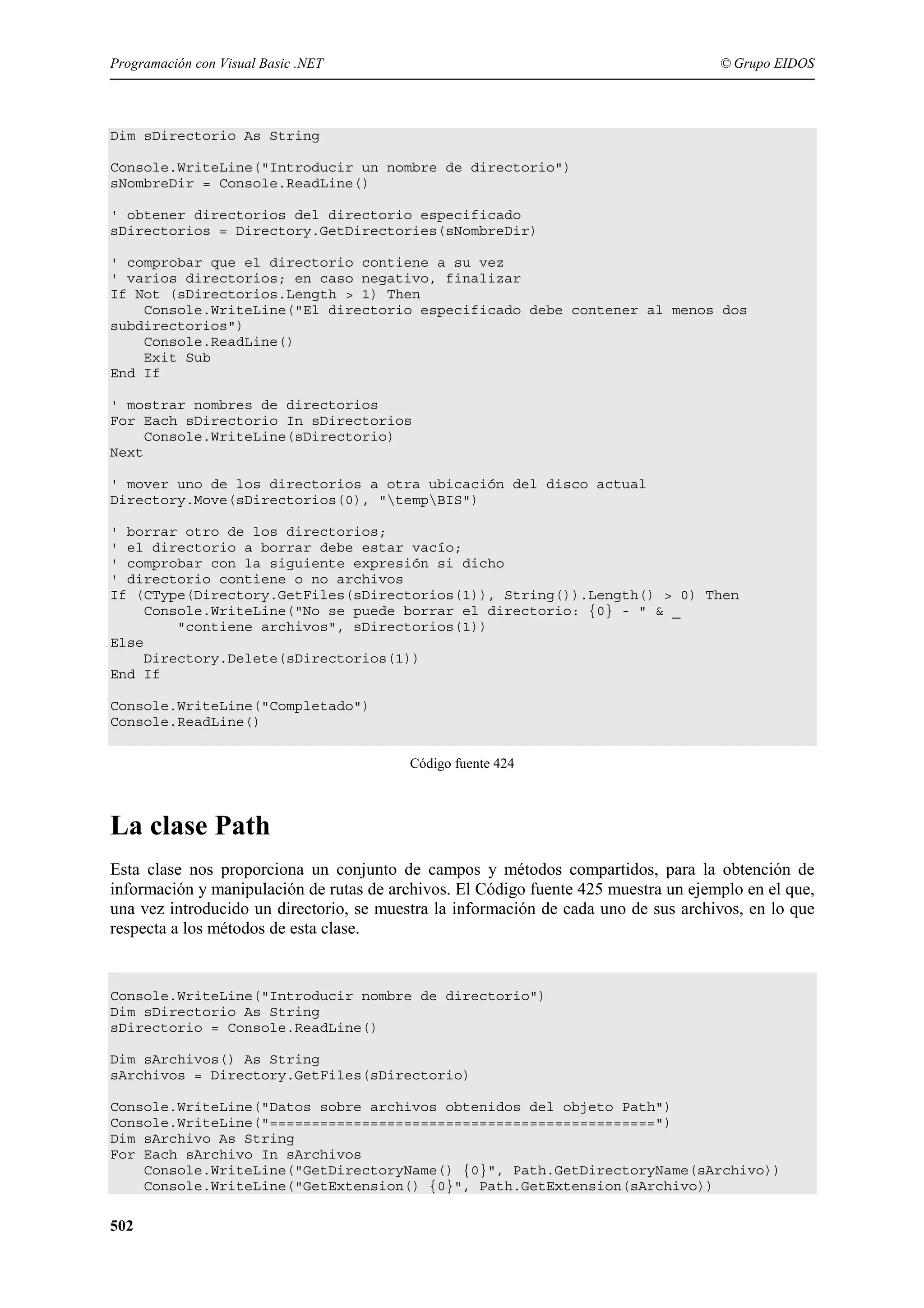 Programación con Visual Basic .NET

© Grupo EIDOS

Dim sDirectorio As String
Console.WriteLine("Introducir un nombre de directorio")
sNombreDir = Console.ReadLine()
' obtener directorios del directorio especificado
sDirectorios = Directory.GetDirectories(sNombreDir)
' comprobar que el directorio contiene a su vez
' varios directorios; en caso negativo, finalizar
If Not (sDirectorios.Length > 1) Then
Console.WriteLine("El directorio especificado debe contener al menos dos
subdirectorios")
Console.ReadLine()
Exit Sub
End If
' mostrar nombres de directorios
For Each sDirectorio In sDirectorios
Console.WriteLine(sDirectorio)
Next
' mover uno de los directorios a otra ubicación del disco actual
Directory.Move(sDirectorios(0), "tempBIS")
' borrar otro de los directorios;
' el directorio a borrar debe estar vacío;
' comprobar con la siguiente expresión si dicho
' directorio contiene o no archivos
If (CType(Directory.GetFiles(sDirectorios(1)), String()).Length() > 0) Then
Console.WriteLine("No se puede borrar el directorio: {0} - " & _
"contiene archivos", sDirectorios(1))
Else
Directory.Delete(sDirectorios(1))
End If
Console.WriteLine("Completado")
Console.ReadLine()
Código fuente 424

La clase Path
Esta clase nos proporciona un conjunto de campos y métodos compartidos, para la obtención de
información y manipulación de rutas de archivos. El Código fuente 425 muestra un ejemplo en el que,
una vez introducido un directorio, se muestra la información de cada uno de sus archivos, en lo que
respecta a los métodos de esta clase.

Console.WriteLine("Introducir nombre de directorio")
Dim sDirectorio As String
sDirectorio = Console.ReadLine()
Dim sArchivos() As String
sArchivos = Directory.GetFiles(sDirectorio)
Console.WriteLine("Datos sobre archivos obtenidos del objeto Path")
Console.WriteLine("==============================================")
Dim sArchivo As String
For Each sArchivo In sArchivos
Console.WriteLine("GetDirectoryName() {0}", Path.GetDirectoryName(sArchivo))
Console.WriteLine("GetExtension() {0}", Path.GetExtension(sArchivo))

502

 