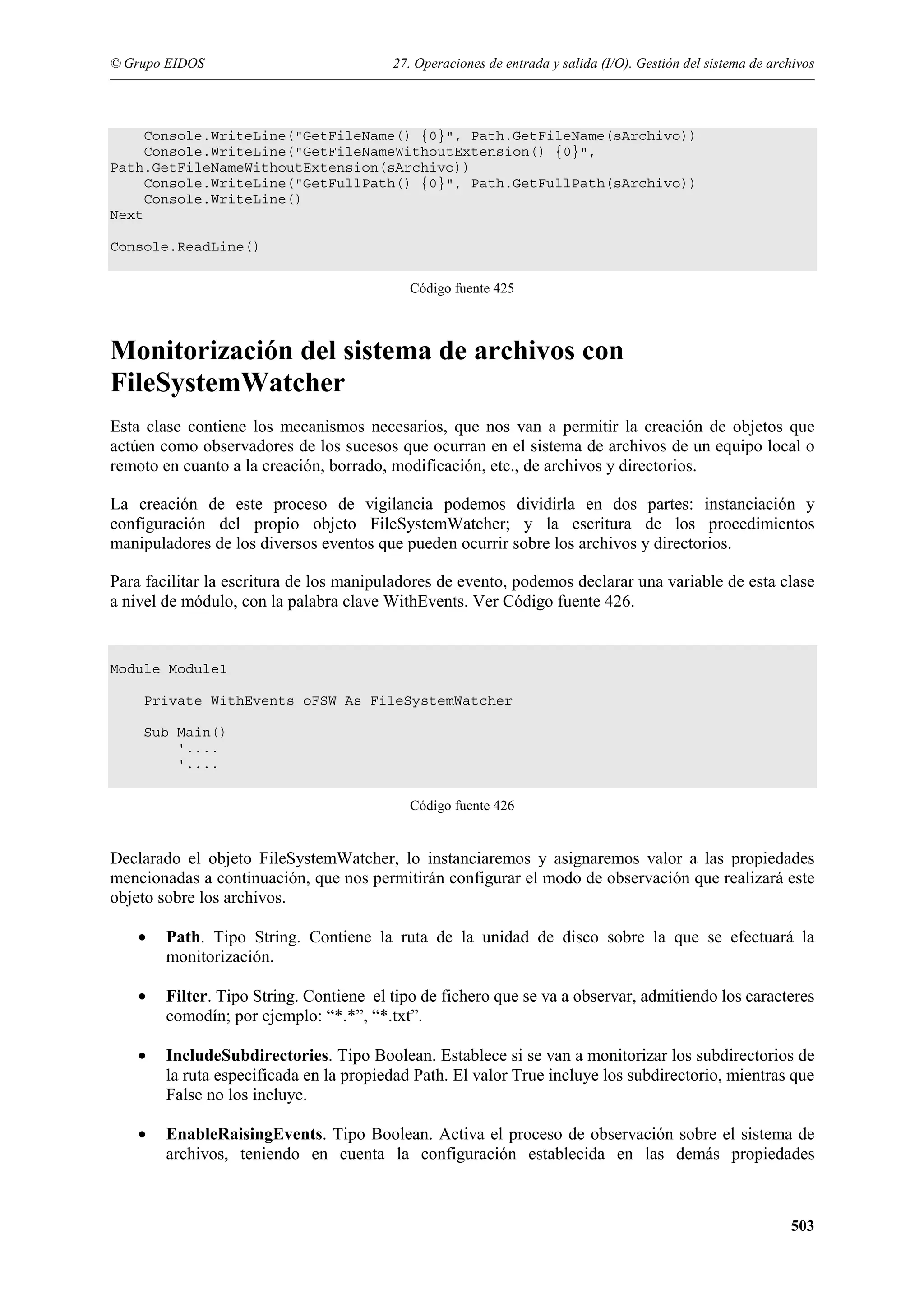 © Grupo EIDOS

27. Operaciones de entrada y salida (I/O). Gestión del sistema de archivos

Console.WriteLine("GetFileName() {0}", Path.GetFileName(sArchivo))
Console.WriteLine("GetFileNameWithoutExtension() {0}",
Path.GetFileNameWithoutExtension(sArchivo))
Console.WriteLine("GetFullPath() {0}", Path.GetFullPath(sArchivo))
Console.WriteLine()
Next
Console.ReadLine()
Código fuente 425

Monitorización del sistema de archivos con
FileSystemWatcher
Esta clase contiene los mecanismos necesarios, que nos van a permitir la creación de objetos que
actúen como observadores de los sucesos que ocurran en el sistema de archivos de un equipo local o
remoto en cuanto a la creación, borrado, modificación, etc., de archivos y directorios.
La creación de este proceso de vigilancia podemos dividirla en dos partes: instanciación y
configuración del propio objeto FileSystemWatcher; y la escritura de los procedimientos
manipuladores de los diversos eventos que pueden ocurrir sobre los archivos y directorios.
Para facilitar la escritura de los manipuladores de evento, podemos declarar una variable de esta clase
a nivel de módulo, con la palabra clave WithEvents. Ver Código fuente 426.

Module Module1
Private WithEvents oFSW As FileSystemWatcher
Sub Main()
'....
'....
Código fuente 426

Declarado el objeto FileSystemWatcher, lo instanciaremos y asignaremos valor a las propiedades
mencionadas a continuación, que nos permitirán configurar el modo de observación que realizará este
objeto sobre los archivos.
•

Path. Tipo String. Contiene la ruta de la unidad de disco sobre la que se efectuará la
monitorización.

•

Filter. Tipo String. Contiene el tipo de fichero que se va a observar, admitiendo los caracteres
comodín; por ejemplo: “*.*”, “*.txt”.

•

IncludeSubdirectories. Tipo Boolean. Establece si se van a monitorizar los subdirectorios de
la ruta especificada en la propiedad Path. El valor True incluye los subdirectorio, mientras que
False no los incluye.

•

EnableRaisingEvents. Tipo Boolean. Activa el proceso de observación sobre el sistema de
archivos, teniendo en cuenta la configuración establecida en las demás propiedades

503

 