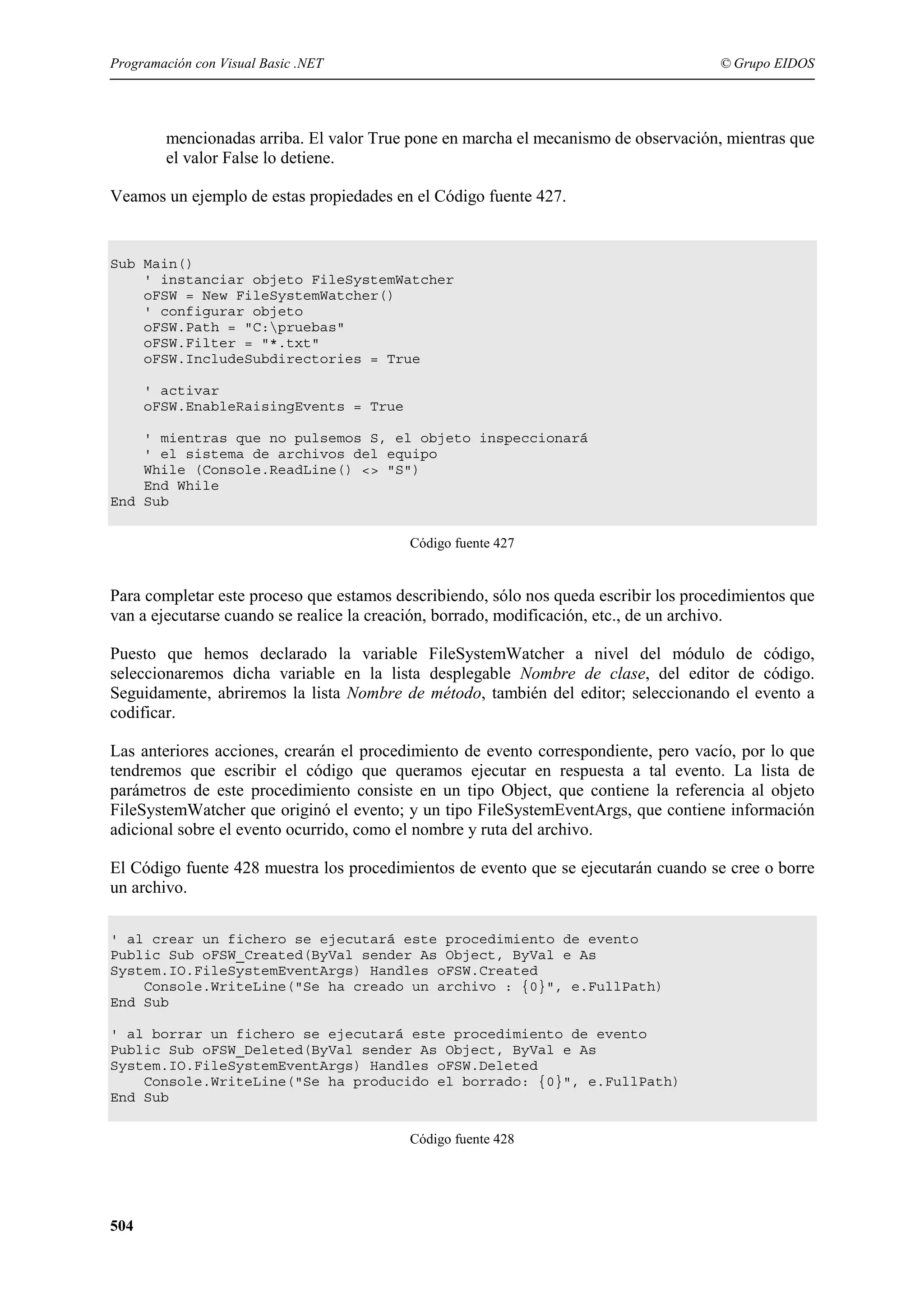 Programación con Visual Basic .NET

© Grupo EIDOS

mencionadas arriba. El valor True pone en marcha el mecanismo de observación, mientras que
el valor False lo detiene.
Veamos un ejemplo de estas propiedades en el Código fuente 427.

Sub Main()
' instanciar objeto FileSystemWatcher
oFSW = New FileSystemWatcher()
' configurar objeto
oFSW.Path = "C:pruebas"
oFSW.Filter = "*.txt"
oFSW.IncludeSubdirectories = True
' activar
oFSW.EnableRaisingEvents = True
' mientras que no pulsemos S, el objeto inspeccionará
' el sistema de archivos del equipo
While (Console.ReadLine() <> "S")
End While
End Sub
Código fuente 427

Para completar este proceso que estamos describiendo, sólo nos queda escribir los procedimientos que
van a ejecutarse cuando se realice la creación, borrado, modificación, etc., de un archivo.
Puesto que hemos declarado la variable FileSystemWatcher a nivel del módulo de código,
seleccionaremos dicha variable en la lista desplegable Nombre de clase, del editor de código.
Seguidamente, abriremos la lista Nombre de método, también del editor; seleccionando el evento a
codificar.
Las anteriores acciones, crearán el procedimiento de evento correspondiente, pero vacío, por lo que
tendremos que escribir el código que queramos ejecutar en respuesta a tal evento. La lista de
parámetros de este procedimiento consiste en un tipo Object, que contiene la referencia al objeto
FileSystemWatcher que originó el evento; y un tipo FileSystemEventArgs, que contiene información
adicional sobre el evento ocurrido, como el nombre y ruta del archivo.
El Código fuente 428 muestra los procedimientos de evento que se ejecutarán cuando se cree o borre
un archivo.
' al crear un fichero se ejecutará este procedimiento de evento
Public Sub oFSW_Created(ByVal sender As Object, ByVal e As
System.IO.FileSystemEventArgs) Handles oFSW.Created
Console.WriteLine("Se ha creado un archivo : {0}", e.FullPath)
End Sub
' al borrar un fichero se ejecutará este procedimiento de evento
Public Sub oFSW_Deleted(ByVal sender As Object, ByVal e As
System.IO.FileSystemEventArgs) Handles oFSW.Deleted
Console.WriteLine("Se ha producido el borrado: {0}", e.FullPath)
End Sub
Código fuente 428

504

 