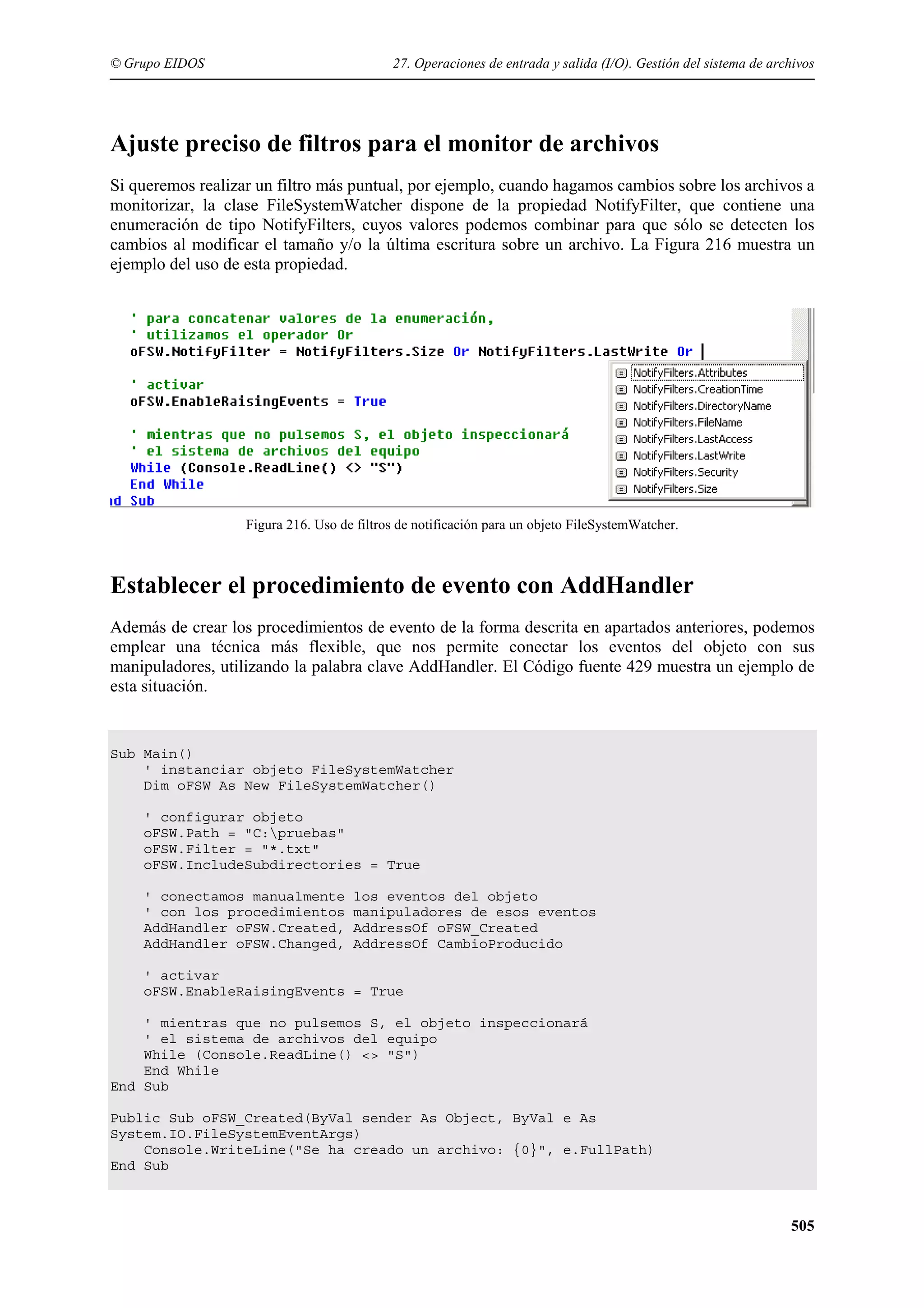 © Grupo EIDOS

27. Operaciones de entrada y salida (I/O). Gestión del sistema de archivos

Ajuste preciso de filtros para el monitor de archivos
Si queremos realizar un filtro más puntual, por ejemplo, cuando hagamos cambios sobre los archivos a
monitorizar, la clase FileSystemWatcher dispone de la propiedad NotifyFilter, que contiene una
enumeración de tipo NotifyFilters, cuyos valores podemos combinar para que sólo se detecten los
cambios al modificar el tamaño y/o la última escritura sobre un archivo. La Figura 216 muestra un
ejemplo del uso de esta propiedad.

Figura 216. Uso de filtros de notificación para un objeto FileSystemWatcher.

Establecer el procedimiento de evento con AddHandler
Además de crear los procedimientos de evento de la forma descrita en apartados anteriores, podemos
emplear una técnica más flexible, que nos permite conectar los eventos del objeto con sus
manipuladores, utilizando la palabra clave AddHandler. El Código fuente 429 muestra un ejemplo de
esta situación.

Sub Main()
' instanciar objeto FileSystemWatcher
Dim oFSW As New FileSystemWatcher()
' configurar objeto
oFSW.Path = "C:pruebas"
oFSW.Filter = "*.txt"
oFSW.IncludeSubdirectories = True
' conectamos manualmente
' con los procedimientos
AddHandler oFSW.Created,
AddHandler oFSW.Changed,

los eventos del objeto
manipuladores de esos eventos
AddressOf oFSW_Created
AddressOf CambioProducido

' activar
oFSW.EnableRaisingEvents = True
' mientras que no pulsemos S, el objeto inspeccionará
' el sistema de archivos del equipo
While (Console.ReadLine() <> "S")
End While
End Sub
Public Sub oFSW_Created(ByVal sender As Object, ByVal e As
System.IO.FileSystemEventArgs)
Console.WriteLine("Se ha creado un archivo: {0}", e.FullPath)
End Sub

505

 