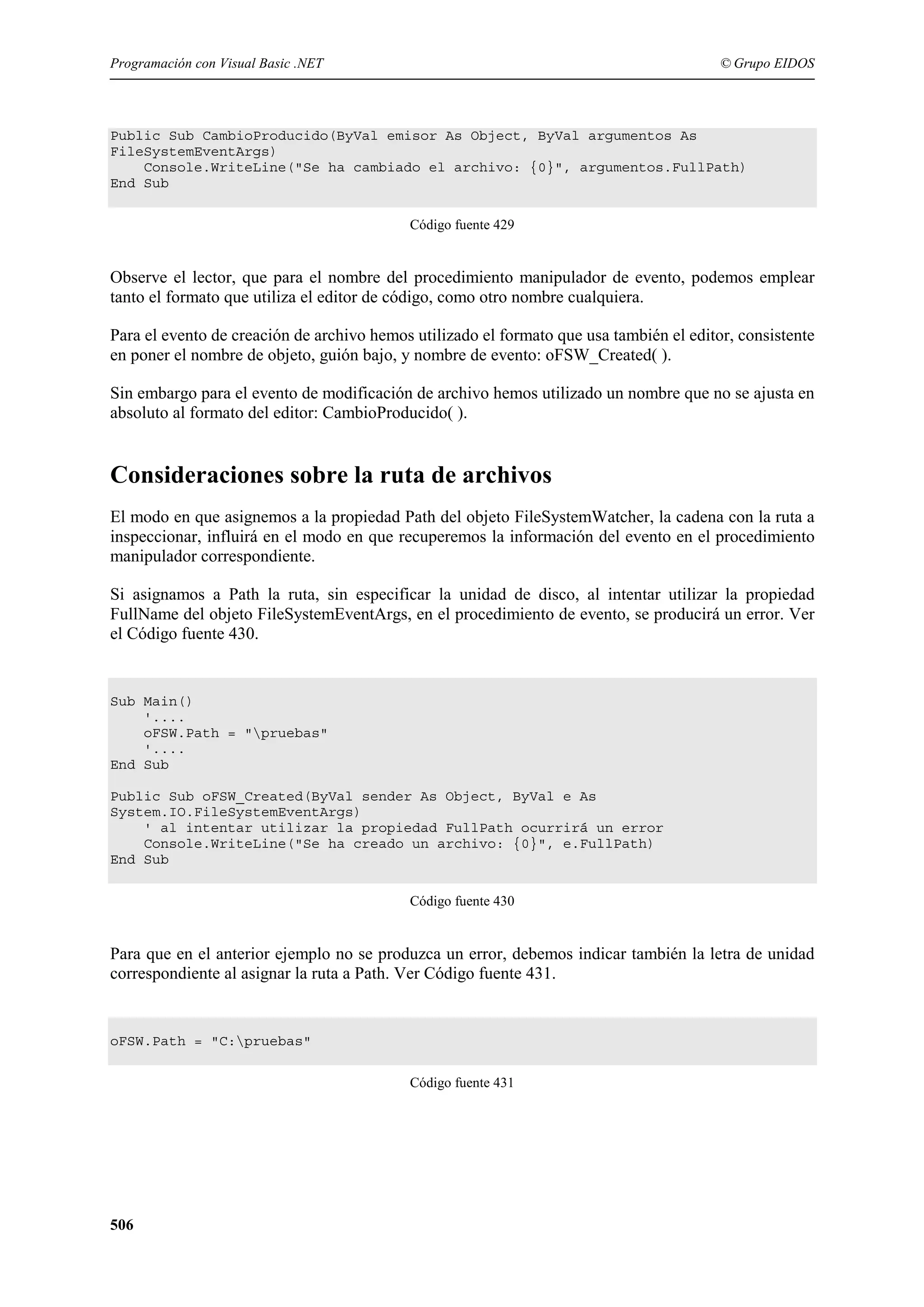 Programación con Visual Basic .NET

© Grupo EIDOS

Public Sub CambioProducido(ByVal emisor As Object, ByVal argumentos As
FileSystemEventArgs)
Console.WriteLine("Se ha cambiado el archivo: {0}", argumentos.FullPath)
End Sub
Código fuente 429

Observe el lector, que para el nombre del procedimiento manipulador de evento, podemos emplear
tanto el formato que utiliza el editor de código, como otro nombre cualquiera.
Para el evento de creación de archivo hemos utilizado el formato que usa también el editor, consistente
en poner el nombre de objeto, guión bajo, y nombre de evento: oFSW_Created( ).
Sin embargo para el evento de modificación de archivo hemos utilizado un nombre que no se ajusta en
absoluto al formato del editor: CambioProducido( ).

Consideraciones sobre la ruta de archivos
El modo en que asignemos a la propiedad Path del objeto FileSystemWatcher, la cadena con la ruta a
inspeccionar, influirá en el modo en que recuperemos la información del evento en el procedimiento
manipulador correspondiente.
Si asignamos a Path la ruta, sin especificar la unidad de disco, al intentar utilizar la propiedad
FullName del objeto FileSystemEventArgs, en el procedimiento de evento, se producirá un error. Ver
el Código fuente 430.

Sub Main()
'....
oFSW.Path = "pruebas"
'....
End Sub
Public Sub oFSW_Created(ByVal sender As Object, ByVal e As
System.IO.FileSystemEventArgs)
' al intentar utilizar la propiedad FullPath ocurrirá un error
Console.WriteLine("Se ha creado un archivo: {0}", e.FullPath)
End Sub
Código fuente 430

Para que en el anterior ejemplo no se produzca un error, debemos indicar también la letra de unidad
correspondiente al asignar la ruta a Path. Ver Código fuente 431.

oFSW.Path = "C:pruebas"
Código fuente 431

506

 