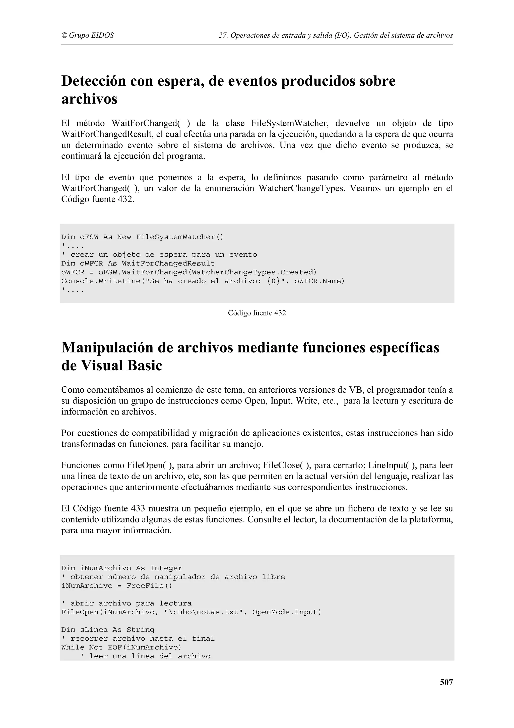 © Grupo EIDOS

27. Operaciones de entrada y salida (I/O). Gestión del sistema de archivos

Detección con espera, de eventos producidos sobre
archivos
El método WaitForChanged( ) de la clase FileSystemWatcher, devuelve un objeto de tipo
WaitForChangedResult, el cual efectúa una parada en la ejecución, quedando a la espera de que ocurra
un determinado evento sobre el sistema de archivos. Una vez que dicho evento se produzca, se
continuará la ejecución del programa.
El tipo de evento que ponemos a la espera, lo definimos pasando como parámetro al método
WaitForChanged( ), un valor de la enumeración WatcherChangeTypes. Veamos un ejemplo en el
Código fuente 432.

Dim oFSW As New FileSystemWatcher()
'....
' crear un objeto de espera para un evento
Dim oWFCR As WaitForChangedResult
oWFCR = oFSW.WaitForChanged(WatcherChangeTypes.Created)
Console.WriteLine("Se ha creado el archivo: {0}", oWFCR.Name)
'....
Código fuente 432

Manipulación de archivos mediante funciones específicas
de Visual Basic
Como comentábamos al comienzo de este tema, en anteriores versiones de VB, el programador tenía a
su disposición un grupo de instrucciones como Open, Input, Write, etc., para la lectura y escritura de
información en archivos.
Por cuestiones de compatibilidad y migración de aplicaciones existentes, estas instrucciones han sido
transformadas en funciones, para facilitar su manejo.
Funciones como FileOpen( ), para abrir un archivo; FileClose( ), para cerrarlo; LineInput( ), para leer
una línea de texto de un archivo, etc, son las que permiten en la actual versión del lenguaje, realizar las
operaciones que anteriormente efectuábamos mediante sus correspondientes instrucciones.
El Código fuente 433 muestra un pequeño ejemplo, en el que se abre un fichero de texto y se lee su
contenido utilizando algunas de estas funciones. Consulte el lector, la documentación de la plataforma,
para una mayor información.

Dim iNumArchivo As Integer
' obtener número de manipulador de archivo libre
iNumArchivo = FreeFile()
' abrir archivo para lectura
FileOpen(iNumArchivo, "cubonotas.txt", OpenMode.Input)
Dim sLinea As String
' recorrer archivo hasta el final
While Not EOF(iNumArchivo)
' leer una línea del archivo

507

 