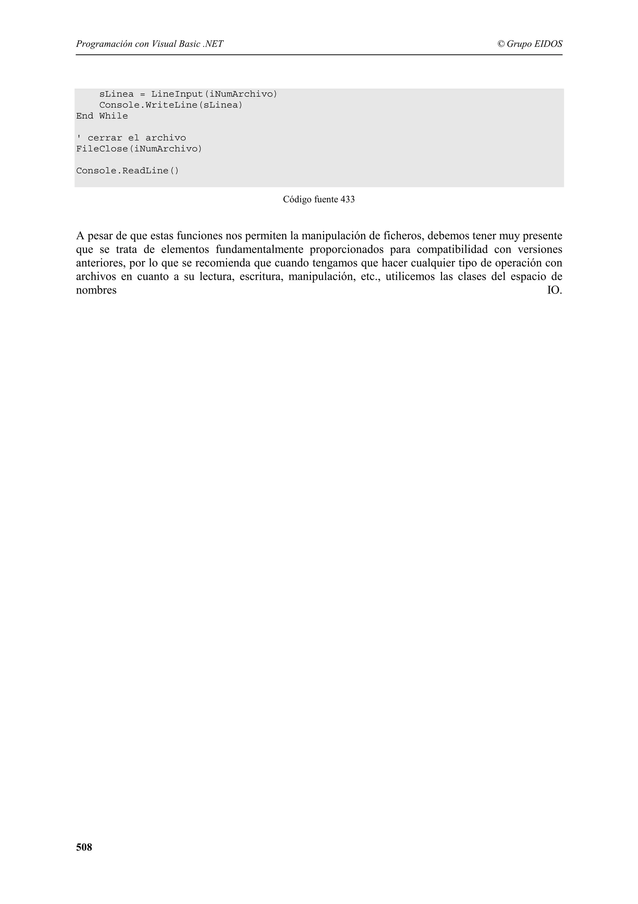 Programación con Visual Basic .NET

© Grupo EIDOS

sLinea = LineInput(iNumArchivo)
Console.WriteLine(sLinea)
End While
' cerrar el archivo
FileClose(iNumArchivo)
Console.ReadLine()
Código fuente 433

A pesar de que estas funciones nos permiten la manipulación de ficheros, debemos tener muy presente
que se trata de elementos fundamentalmente proporcionados para compatibilidad con versiones
anteriores, por lo que se recomienda que cuando tengamos que hacer cualquier tipo de operación con
archivos en cuanto a su lectura, escritura, manipulación, etc., utilicemos las clases del espacio de
nombres
IO.

508

 