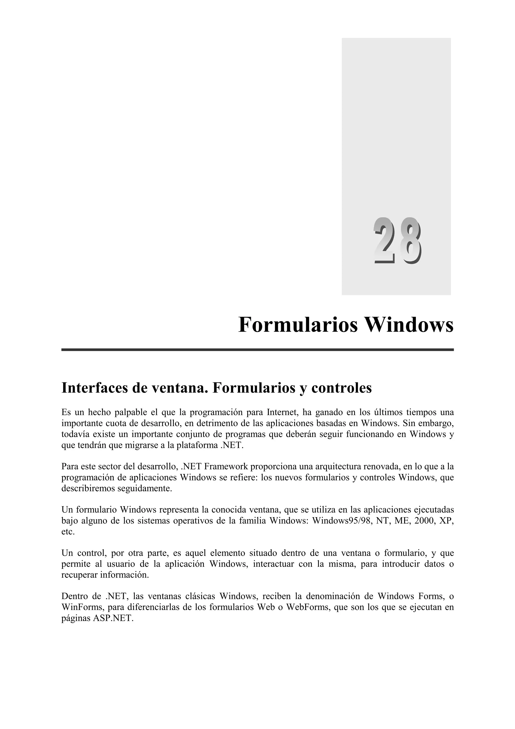 Formularios Windows
Interfaces de ventana. Formularios y controles
Es un hecho palpable el que la programación para Internet, ha ganado en los últimos tiempos una
importante cuota de desarrollo, en detrimento de las aplicaciones basadas en Windows. Sin embargo,
todavía existe un importante conjunto de programas que deberán seguir funcionando en Windows y
que tendrán que migrarse a la plataforma .NET.
Para este sector del desarrollo, .NET Framework proporciona una arquitectura renovada, en lo que a la
programación de aplicaciones Windows se refiere: los nuevos formularios y controles Windows, que
describiremos seguidamente.
Un formulario Windows representa la conocida ventana, que se utiliza en las aplicaciones ejecutadas
bajo alguno de los sistemas operativos de la familia Windows: Windows95/98, NT, ME, 2000, XP,
etc.
Un control, por otra parte, es aquel elemento situado dentro de una ventana o formulario, y que
permite al usuario de la aplicación Windows, interactuar con la misma, para introducir datos o
recuperar información.
Dentro de .NET, las ventanas clásicas Windows, reciben la denominación de Windows Forms, o
WinForms, para diferenciarlas de los formularios Web o WebForms, que son los que se ejecutan en
páginas ASP.NET.

 