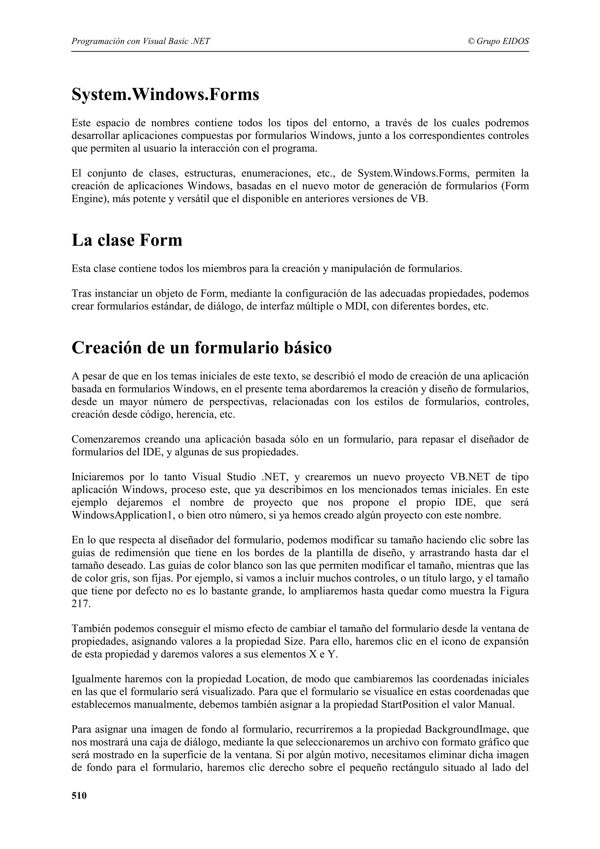 Programación con Visual Basic .NET

© Grupo EIDOS

System.Windows.Forms
Este espacio de nombres contiene todos los tipos del entorno, a través de los cuales podremos
desarrollar aplicaciones compuestas por formularios Windows, junto a los correspondientes controles
que permiten al usuario la interacción con el programa.
El conjunto de clases, estructuras, enumeraciones, etc., de System.Windows.Forms, permiten la
creación de aplicaciones Windows, basadas en el nuevo motor de generación de formularios (Form
Engine), más potente y versátil que el disponible en anteriores versiones de VB.

La clase Form
Esta clase contiene todos los miembros para la creación y manipulación de formularios.
Tras instanciar un objeto de Form, mediante la configuración de las adecuadas propiedades, podemos
crear formularios estándar, de diálogo, de interfaz múltiple o MDI, con diferentes bordes, etc.

Creación de un formulario básico
A pesar de que en los temas iniciales de este texto, se describió el modo de creación de una aplicación
basada en formularios Windows, en el presente tema abordaremos la creación y diseño de formularios,
desde un mayor número de perspectivas, relacionadas con los estilos de formularios, controles,
creación desde código, herencia, etc.
Comenzaremos creando una aplicación basada sólo en un formulario, para repasar el diseñador de
formularios del IDE, y algunas de sus propiedades.
Iniciaremos por lo tanto Visual Studio .NET, y crearemos un nuevo proyecto VB.NET de tipo
aplicación Windows, proceso este, que ya describimos en los mencionados temas iniciales. En este
ejemplo dejaremos el nombre de proyecto que nos propone el propio IDE, que será
WindowsApplication1, o bien otro número, si ya hemos creado algún proyecto con este nombre.
En lo que respecta al diseñador del formulario, podemos modificar su tamaño haciendo clic sobre las
guías de redimensión que tiene en los bordes de la plantilla de diseño, y arrastrando hasta dar el
tamaño deseado. Las guías de color blanco son las que permiten modificar el tamaño, mientras que las
de color gris, son fijas. Por ejemplo, si vamos a incluir muchos controles, o un título largo, y el tamaño
que tiene por defecto no es lo bastante grande, lo ampliaremos hasta quedar como muestra la Figura
217.
También podemos conseguir el mismo efecto de cambiar el tamaño del formulario desde la ventana de
propiedades, asignando valores a la propiedad Size. Para ello, haremos clic en el icono de expansión
de esta propiedad y daremos valores a sus elementos X e Y.
Igualmente haremos con la propiedad Location, de modo que cambiaremos las coordenadas iniciales
en las que el formulario será visualizado. Para que el formulario se visualice en estas coordenadas que
establecemos manualmente, debemos también asignar a la propiedad StartPosition el valor Manual.
Para asignar una imagen de fondo al formulario, recurriremos a la propiedad BackgroundImage, que
nos mostrará una caja de diálogo, mediante la que seleccionaremos un archivo con formato gráfico que
será mostrado en la superficie de la ventana. Si por algún motivo, necesitamos eliminar dicha imagen
de fondo para el formulario, haremos clic derecho sobre el pequeño rectángulo situado al lado del
510

 