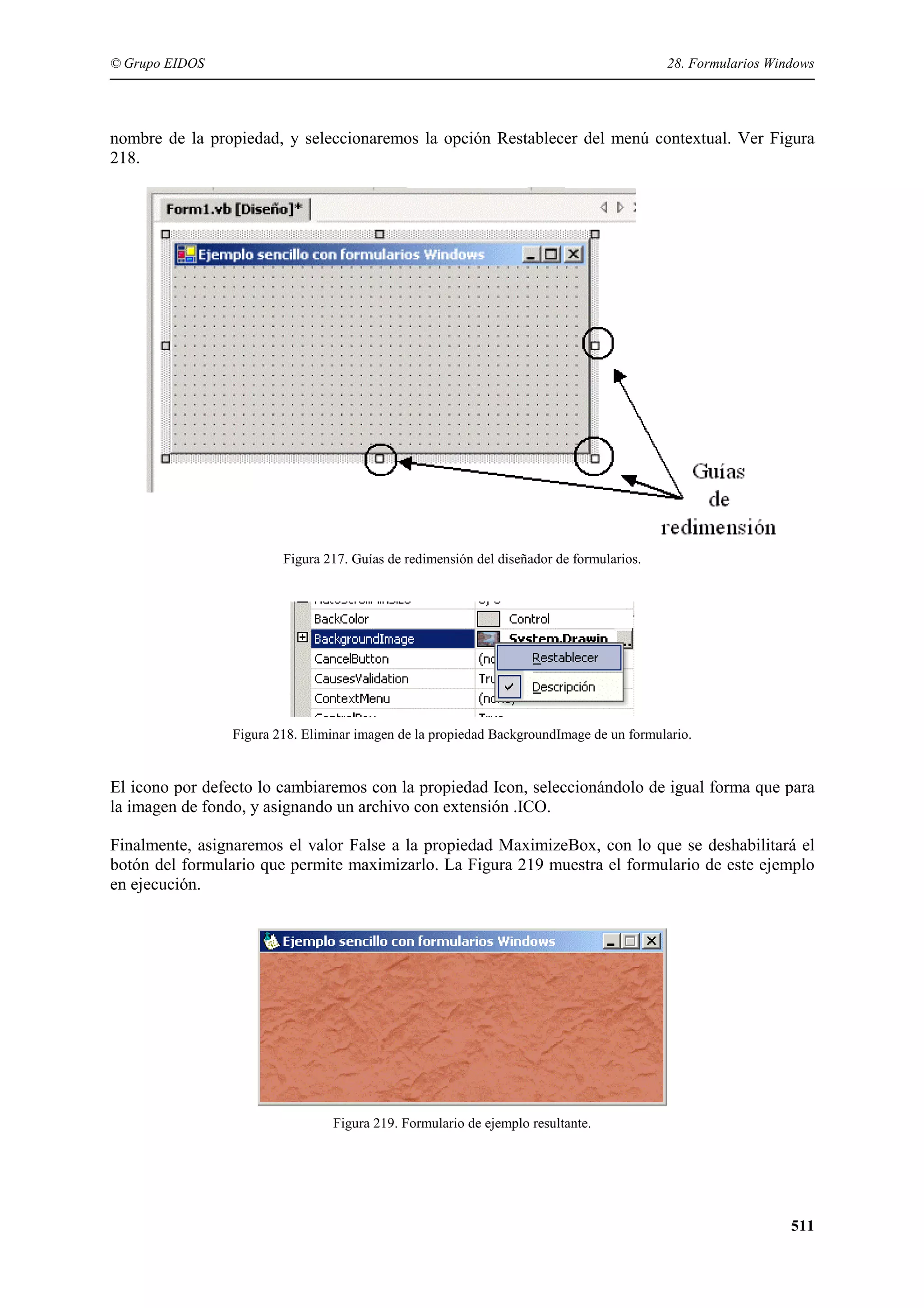 © Grupo EIDOS

28. Formularios Windows

nombre de la propiedad, y seleccionaremos la opción Restablecer del menú contextual. Ver Figura
218.

Figura 217. Guías de redimensión del diseñador de formularios.

Figura 218. Eliminar imagen de la propiedad BackgroundImage de un formulario.

El icono por defecto lo cambiaremos con la propiedad Icon, seleccionándolo de igual forma que para
la imagen de fondo, y asignando un archivo con extensión .ICO.
Finalmente, asignaremos el valor False a la propiedad MaximizeBox, con lo que se deshabilitará el
botón del formulario que permite maximizarlo. La Figura 219 muestra el formulario de este ejemplo
en ejecución.

Figura 219. Formulario de ejemplo resultante.

511

 