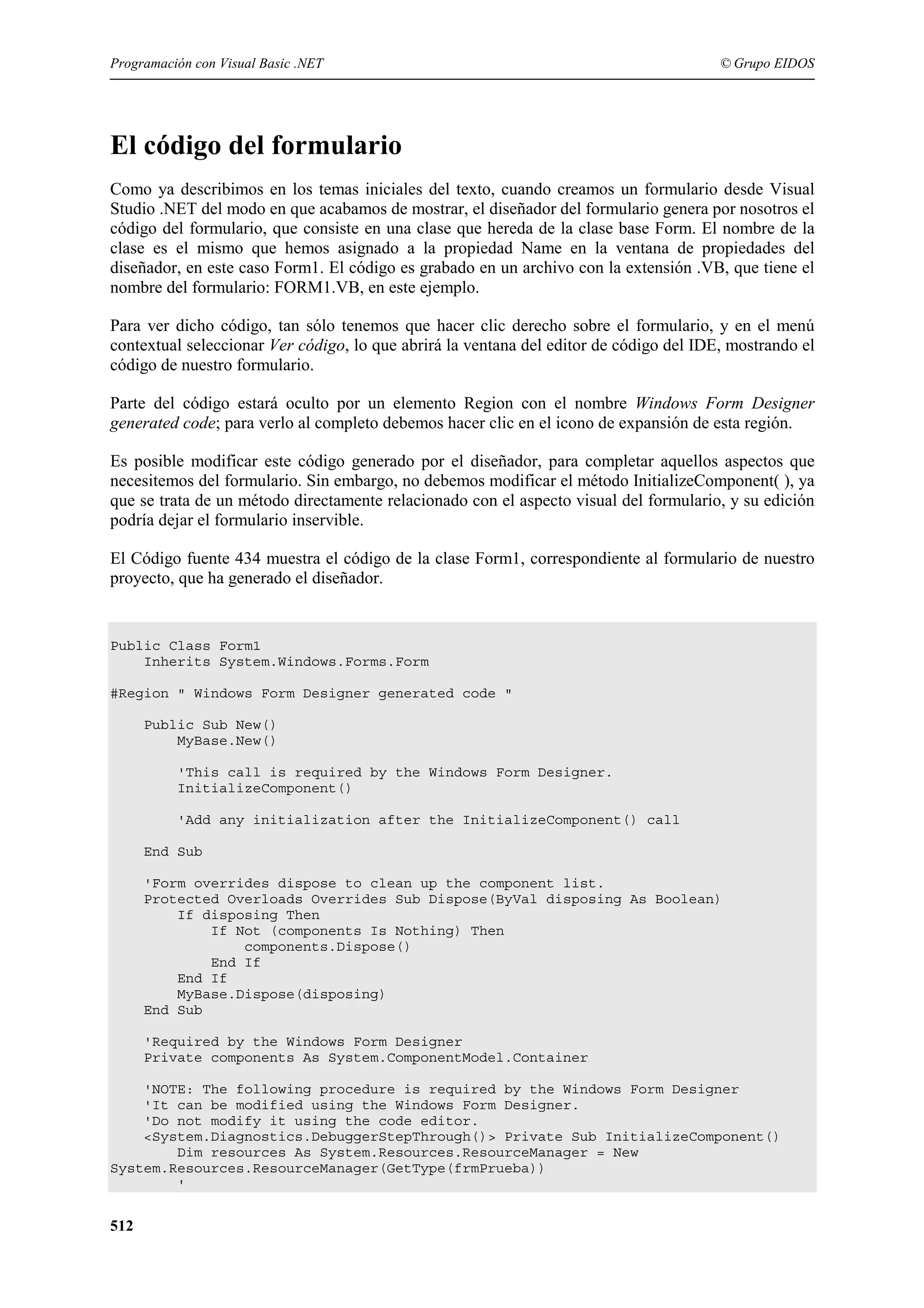 Programación con Visual Basic .NET

© Grupo EIDOS

El código del formulario
Como ya describimos en los temas iniciales del texto, cuando creamos un formulario desde Visual
Studio .NET del modo en que acabamos de mostrar, el diseñador del formulario genera por nosotros el
código del formulario, que consiste en una clase que hereda de la clase base Form. El nombre de la
clase es el mismo que hemos asignado a la propiedad Name en la ventana de propiedades del
diseñador, en este caso Form1. El código es grabado en un archivo con la extensión .VB, que tiene el
nombre del formulario: FORM1.VB, en este ejemplo.
Para ver dicho código, tan sólo tenemos que hacer clic derecho sobre el formulario, y en el menú
contextual seleccionar Ver código, lo que abrirá la ventana del editor de código del IDE, mostrando el
código de nuestro formulario.
Parte del código estará oculto por un elemento Region con el nombre Windows Form Designer
generated code; para verlo al completo debemos hacer clic en el icono de expansión de esta región.
Es posible modificar este código generado por el diseñador, para completar aquellos aspectos que
necesitemos del formulario. Sin embargo, no debemos modificar el método InitializeComponent( ), ya
que se trata de un método directamente relacionado con el aspecto visual del formulario, y su edición
podría dejar el formulario inservible.
El Código fuente 434 muestra el código de la clase Form1, correspondiente al formulario de nuestro
proyecto, que ha generado el diseñador.

Public Class Form1
Inherits System.Windows.Forms.Form
#Region " Windows Form Designer generated code "
Public Sub New()
MyBase.New()
'This call is required by the Windows Form Designer.
InitializeComponent()
'Add any initialization after the InitializeComponent() call
End Sub
'Form overrides dispose to clean up the component list.
Protected Overloads Overrides Sub Dispose(ByVal disposing As Boolean)
If disposing Then
If Not (components Is Nothing) Then
components.Dispose()
End If
End If
MyBase.Dispose(disposing)
End Sub
'Required by the Windows Form Designer
Private components As System.ComponentModel.Container
'NOTE: The following procedure is required by the Windows Form Designer
'It can be modified using the Windows Form Designer.
'Do not modify it using the code editor.
<System.Diagnostics.DebuggerStepThrough()> Private Sub InitializeComponent()
Dim resources As System.Resources.ResourceManager = New
System.Resources.ResourceManager(GetType(frmPrueba))
'

512

 