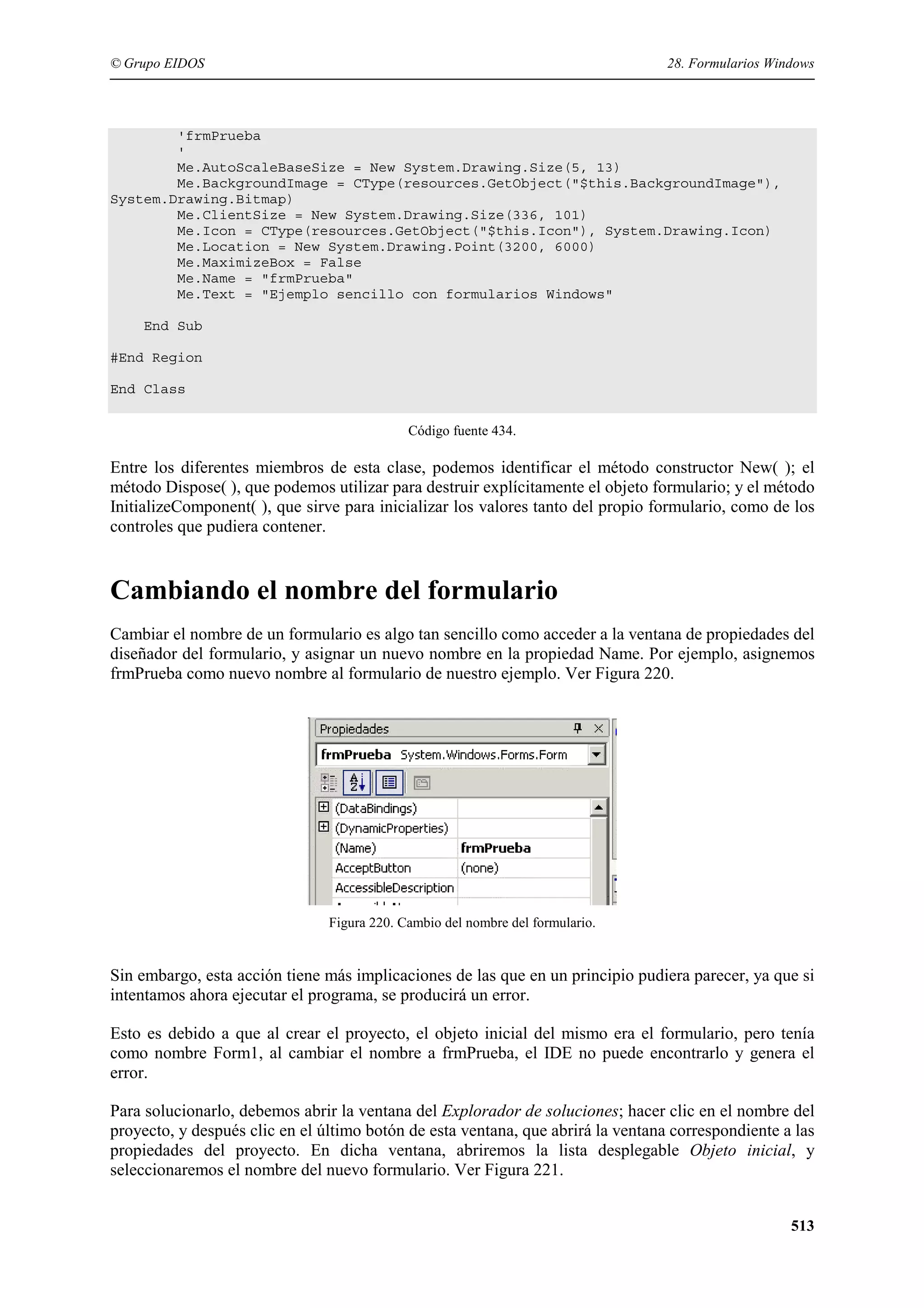 © Grupo EIDOS

28. Formularios Windows

'frmPrueba
'
Me.AutoScaleBaseSize = New System.Drawing.Size(5, 13)
Me.BackgroundImage = CType(resources.GetObject("$this.BackgroundImage"),
System.Drawing.Bitmap)
Me.ClientSize = New System.Drawing.Size(336, 101)
Me.Icon = CType(resources.GetObject("$this.Icon"), System.Drawing.Icon)
Me.Location = New System.Drawing.Point(3200, 6000)
Me.MaximizeBox = False
Me.Name = "frmPrueba"
Me.Text = "Ejemplo sencillo con formularios Windows"
End Sub
#End Region
End Class
Código fuente 434.

Entre los diferentes miembros de esta clase, podemos identificar el método constructor New( ); el
método Dispose( ), que podemos utilizar para destruir explícitamente el objeto formulario; y el método
InitializeComponent( ), que sirve para inicializar los valores tanto del propio formulario, como de los
controles que pudiera contener.

Cambiando el nombre del formulario
Cambiar el nombre de un formulario es algo tan sencillo como acceder a la ventana de propiedades del
diseñador del formulario, y asignar un nuevo nombre en la propiedad Name. Por ejemplo, asignemos
frmPrueba como nuevo nombre al formulario de nuestro ejemplo. Ver Figura 220.

Figura 220. Cambio del nombre del formulario.

Sin embargo, esta acción tiene más implicaciones de las que en un principio pudiera parecer, ya que si
intentamos ahora ejecutar el programa, se producirá un error.
Esto es debido a que al crear el proyecto, el objeto inicial del mismo era el formulario, pero tenía
como nombre Form1, al cambiar el nombre a frmPrueba, el IDE no puede encontrarlo y genera el
error.
Para solucionarlo, debemos abrir la ventana del Explorador de soluciones; hacer clic en el nombre del
proyecto, y después clic en el último botón de esta ventana, que abrirá la ventana correspondiente a las
propiedades del proyecto. En dicha ventana, abriremos la lista desplegable Objeto inicial, y
seleccionaremos el nombre del nuevo formulario. Ver Figura 221.
513

 