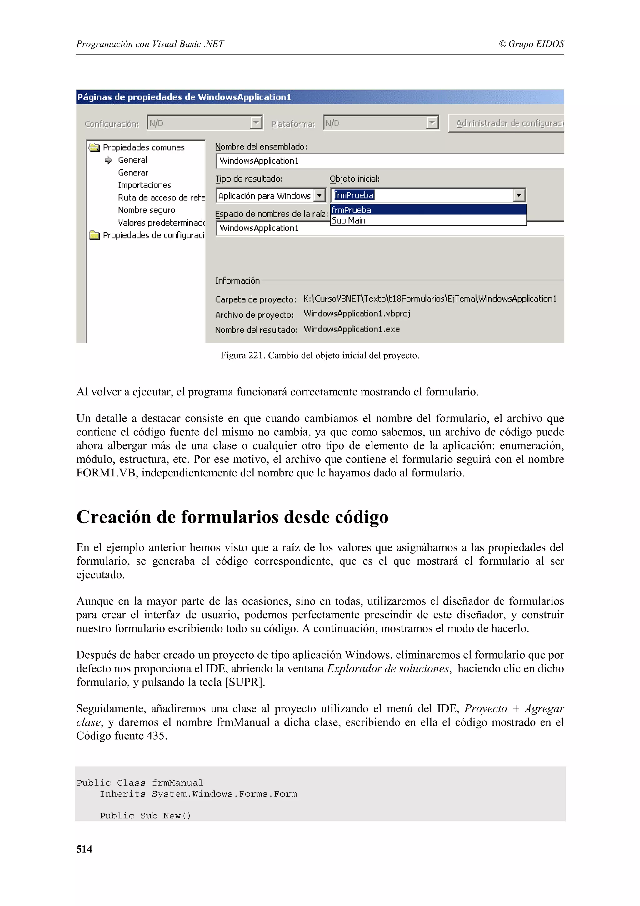 Programación con Visual Basic .NET

© Grupo EIDOS

Figura 221. Cambio del objeto inicial del proyecto.

Al volver a ejecutar, el programa funcionará correctamente mostrando el formulario.
Un detalle a destacar consiste en que cuando cambiamos el nombre del formulario, el archivo que
contiene el código fuente del mismo no cambia, ya que como sabemos, un archivo de código puede
ahora albergar más de una clase o cualquier otro tipo de elemento de la aplicación: enumeración,
módulo, estructura, etc. Por ese motivo, el archivo que contiene el formulario seguirá con el nombre
FORM1.VB, independientemente del nombre que le hayamos dado al formulario.

Creación de formularios desde código
En el ejemplo anterior hemos visto que a raíz de los valores que asignábamos a las propiedades del
formulario, se generaba el código correspondiente, que es el que mostrará el formulario al ser
ejecutado.
Aunque en la mayor parte de las ocasiones, sino en todas, utilizaremos el diseñador de formularios
para crear el interfaz de usuario, podemos perfectamente prescindir de este diseñador, y construir
nuestro formulario escribiendo todo su código. A continuación, mostramos el modo de hacerlo.
Después de haber creado un proyecto de tipo aplicación Windows, eliminaremos el formulario que por
defecto nos proporciona el IDE, abriendo la ventana Explorador de soluciones, haciendo clic en dicho
formulario, y pulsando la tecla [SUPR].
Seguidamente, añadiremos una clase al proyecto utilizando el menú del IDE, Proyecto + Agregar
clase, y daremos el nombre frmManual a dicha clase, escribiendo en ella el código mostrado en el
Código fuente 435.

Public Class frmManual
Inherits System.Windows.Forms.Form
Public Sub New()

514

 