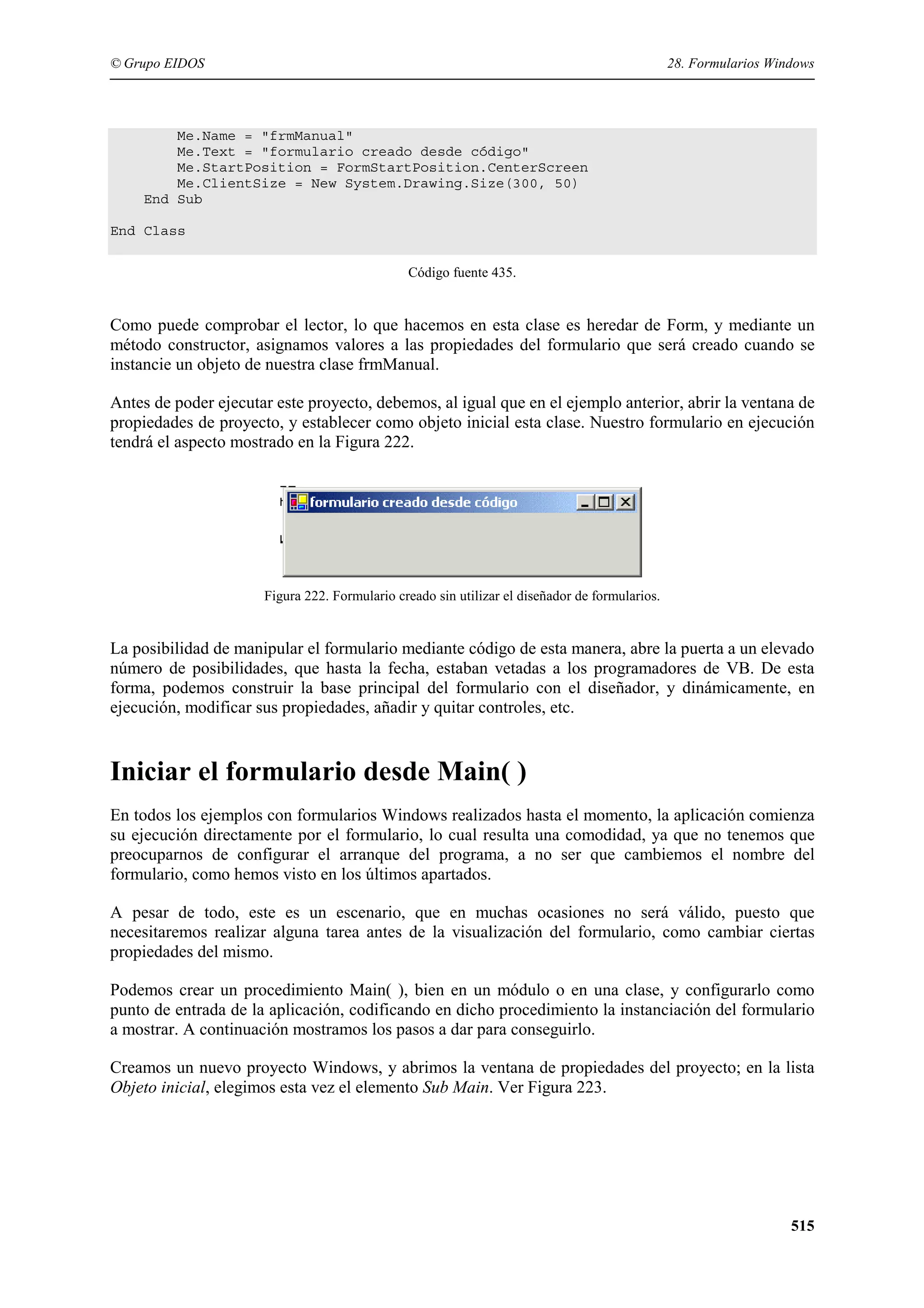 © Grupo EIDOS

28. Formularios Windows

Me.Name = "frmManual"
Me.Text = "formulario creado desde código"
Me.StartPosition = FormStartPosition.CenterScreen
Me.ClientSize = New System.Drawing.Size(300, 50)
End Sub
End Class
Código fuente 435.

Como puede comprobar el lector, lo que hacemos en esta clase es heredar de Form, y mediante un
método constructor, asignamos valores a las propiedades del formulario que será creado cuando se
instancie un objeto de nuestra clase frmManual.
Antes de poder ejecutar este proyecto, debemos, al igual que en el ejemplo anterior, abrir la ventana de
propiedades de proyecto, y establecer como objeto inicial esta clase. Nuestro formulario en ejecución
tendrá el aspecto mostrado en la Figura 222.

Figura 222. Formulario creado sin utilizar el diseñador de formularios.

La posibilidad de manipular el formulario mediante código de esta manera, abre la puerta a un elevado
número de posibilidades, que hasta la fecha, estaban vetadas a los programadores de VB. De esta
forma, podemos construir la base principal del formulario con el diseñador, y dinámicamente, en
ejecución, modificar sus propiedades, añadir y quitar controles, etc.

Iniciar el formulario desde Main( )
En todos los ejemplos con formularios Windows realizados hasta el momento, la aplicación comienza
su ejecución directamente por el formulario, lo cual resulta una comodidad, ya que no tenemos que
preocuparnos de configurar el arranque del programa, a no ser que cambiemos el nombre del
formulario, como hemos visto en los últimos apartados.
A pesar de todo, este es un escenario, que en muchas ocasiones no será válido, puesto que
necesitaremos realizar alguna tarea antes de la visualización del formulario, como cambiar ciertas
propiedades del mismo.
Podemos crear un procedimiento Main( ), bien en un módulo o en una clase, y configurarlo como
punto de entrada de la aplicación, codificando en dicho procedimiento la instanciación del formulario
a mostrar. A continuación mostramos los pasos a dar para conseguirlo.
Creamos un nuevo proyecto Windows, y abrimos la ventana de propiedades del proyecto; en la lista
Objeto inicial, elegimos esta vez el elemento Sub Main. Ver Figura 223.

515

 