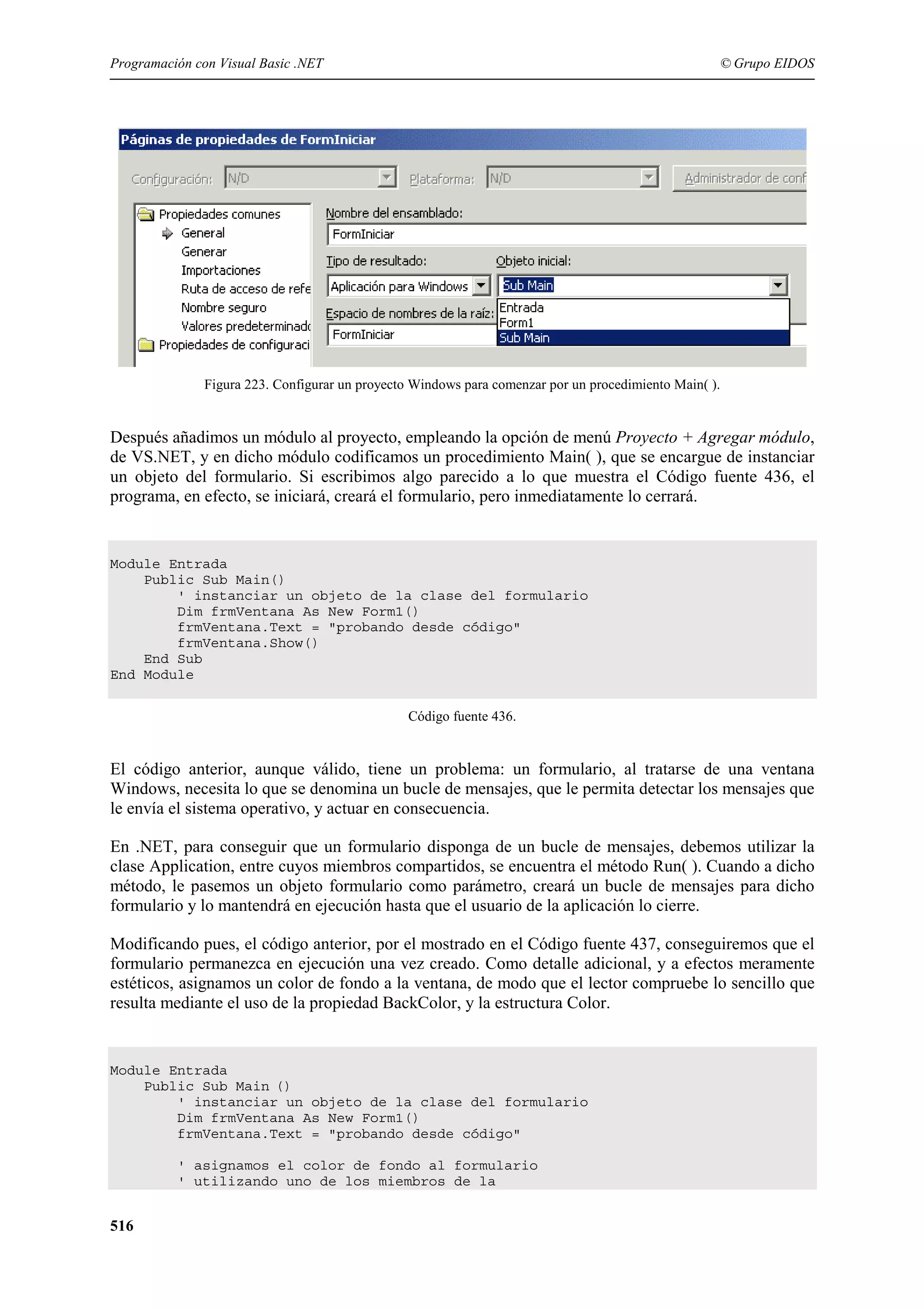 Programación con Visual Basic .NET

© Grupo EIDOS

Figura 223. Configurar un proyecto Windows para comenzar por un procedimiento Main( ).

Después añadimos un módulo al proyecto, empleando la opción de menú Proyecto + Agregar módulo,
de VS.NET, y en dicho módulo codificamos un procedimiento Main( ), que se encargue de instanciar
un objeto del formulario. Si escribimos algo parecido a lo que muestra el Código fuente 436, el
programa, en efecto, se iniciará, creará el formulario, pero inmediatamente lo cerrará.

Module Entrada
Public Sub Main()
' instanciar un objeto de la clase del formulario
Dim frmVentana As New Form1()
frmVentana.Text = "probando desde código"
frmVentana.Show()
End Sub
End Module
Código fuente 436.

El código anterior, aunque válido, tiene un problema: un formulario, al tratarse de una ventana
Windows, necesita lo que se denomina un bucle de mensajes, que le permita detectar los mensajes que
le envía el sistema operativo, y actuar en consecuencia.
En .NET, para conseguir que un formulario disponga de un bucle de mensajes, debemos utilizar la
clase Application, entre cuyos miembros compartidos, se encuentra el método Run( ). Cuando a dicho
método, le pasemos un objeto formulario como parámetro, creará un bucle de mensajes para dicho
formulario y lo mantendrá en ejecución hasta que el usuario de la aplicación lo cierre.
Modificando pues, el código anterior, por el mostrado en el Código fuente 437, conseguiremos que el
formulario permanezca en ejecución una vez creado. Como detalle adicional, y a efectos meramente
estéticos, asignamos un color de fondo a la ventana, de modo que el lector compruebe lo sencillo que
resulta mediante el uso de la propiedad BackColor, y la estructura Color.

Module Entrada
Public Sub Main ()
' instanciar un objeto de la clase del formulario
Dim frmVentana As New Form1()
frmVentana.Text = "probando desde código"
' asignamos el color de fondo al formulario
' utilizando uno de los miembros de la

516

 