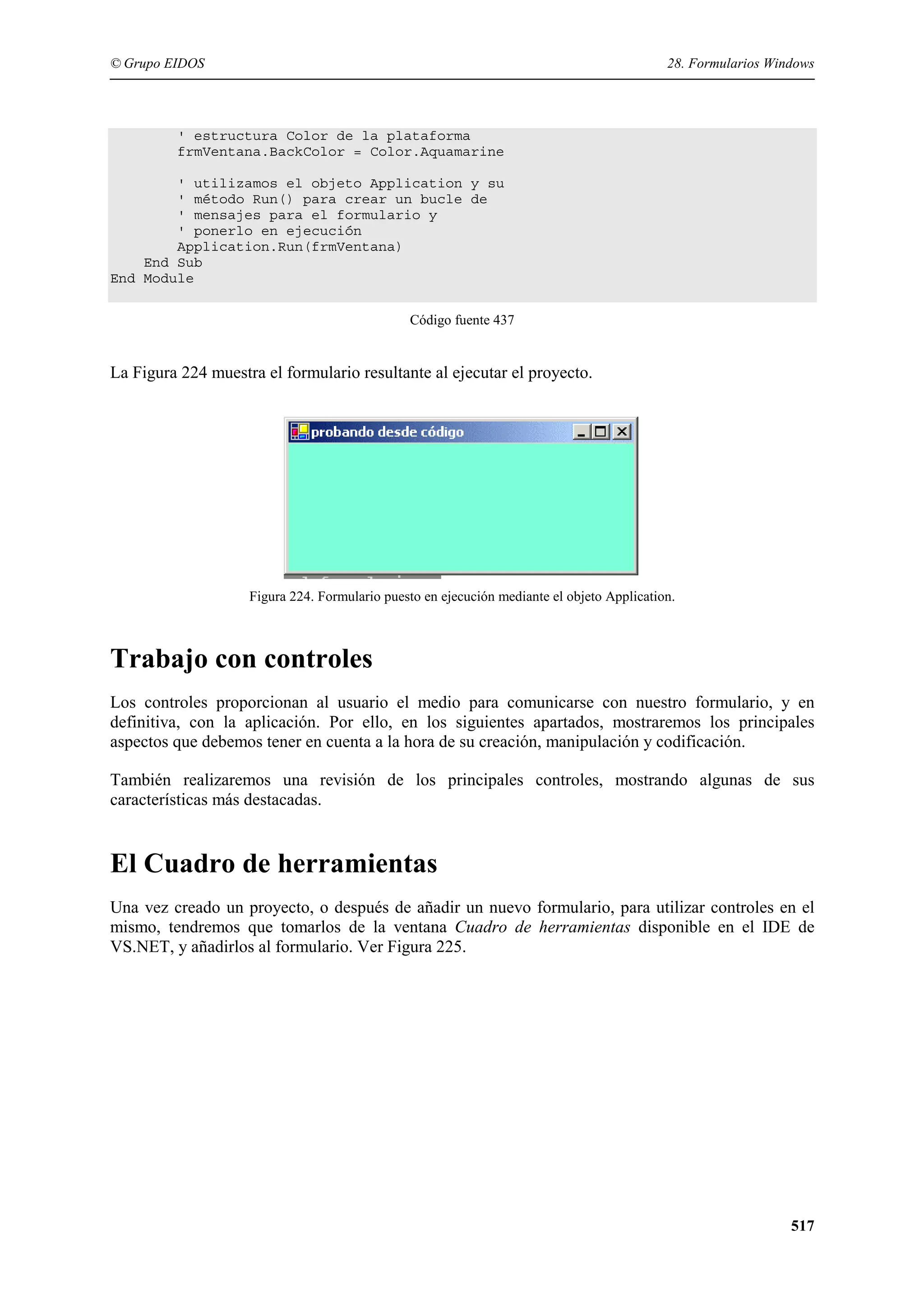 © Grupo EIDOS

28. Formularios Windows

' estructura Color de la plataforma
frmVentana.BackColor = Color.Aquamarine
' utilizamos el objeto Application y su
' método Run() para crear un bucle de
' mensajes para el formulario y
' ponerlo en ejecución
Application.Run(frmVentana)
End Sub
End Module
Código fuente 437

La Figura 224 muestra el formulario resultante al ejecutar el proyecto.

Figura 224. Formulario puesto en ejecución mediante el objeto Application.

Trabajo con controles
Los controles proporcionan al usuario el medio para comunicarse con nuestro formulario, y en
definitiva, con la aplicación. Por ello, en los siguientes apartados, mostraremos los principales
aspectos que debemos tener en cuenta a la hora de su creación, manipulación y codificación.
También realizaremos una revisión de los principales controles, mostrando algunas de sus
características más destacadas.

El Cuadro de herramientas
Una vez creado un proyecto, o después de añadir un nuevo formulario, para utilizar controles en el
mismo, tendremos que tomarlos de la ventana Cuadro de herramientas disponible en el IDE de
VS.NET, y añadirlos al formulario. Ver Figura 225.

517

 