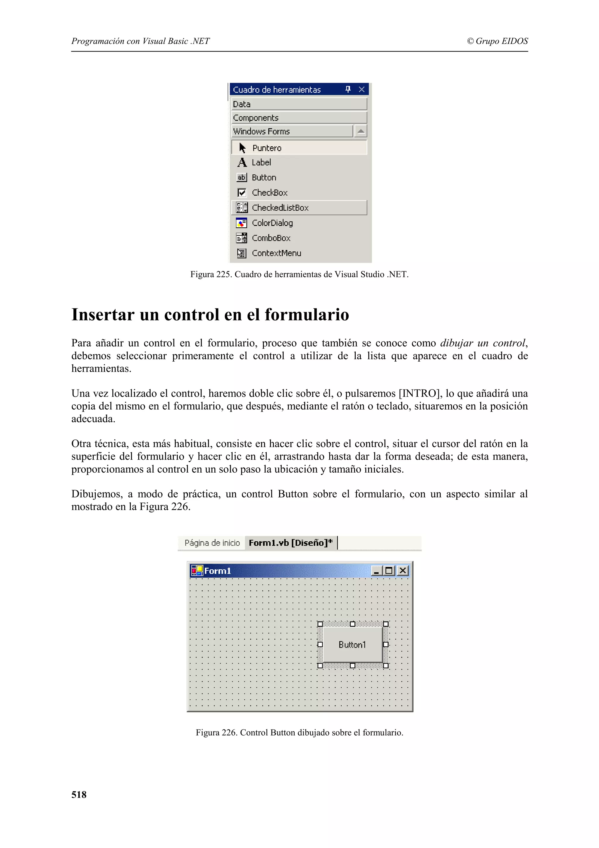 Programación con Visual Basic .NET

© Grupo EIDOS

Figura 225. Cuadro de herramientas de Visual Studio .NET.

Insertar un control en el formulario
Para añadir un control en el formulario, proceso que también se conoce como dibujar un control,
debemos seleccionar primeramente el control a utilizar de la lista que aparece en el cuadro de
herramientas.
Una vez localizado el control, haremos doble clic sobre él, o pulsaremos [INTRO], lo que añadirá una
copia del mismo en el formulario, que después, mediante el ratón o teclado, situaremos en la posición
adecuada.
Otra técnica, esta más habitual, consiste en hacer clic sobre el control, situar el cursor del ratón en la
superficie del formulario y hacer clic en él, arrastrando hasta dar la forma deseada; de esta manera,
proporcionamos al control en un solo paso la ubicación y tamaño iniciales.
Dibujemos, a modo de práctica, un control Button sobre el formulario, con un aspecto similar al
mostrado en la Figura 226.

Figura 226. Control Button dibujado sobre el formulario.

518

 