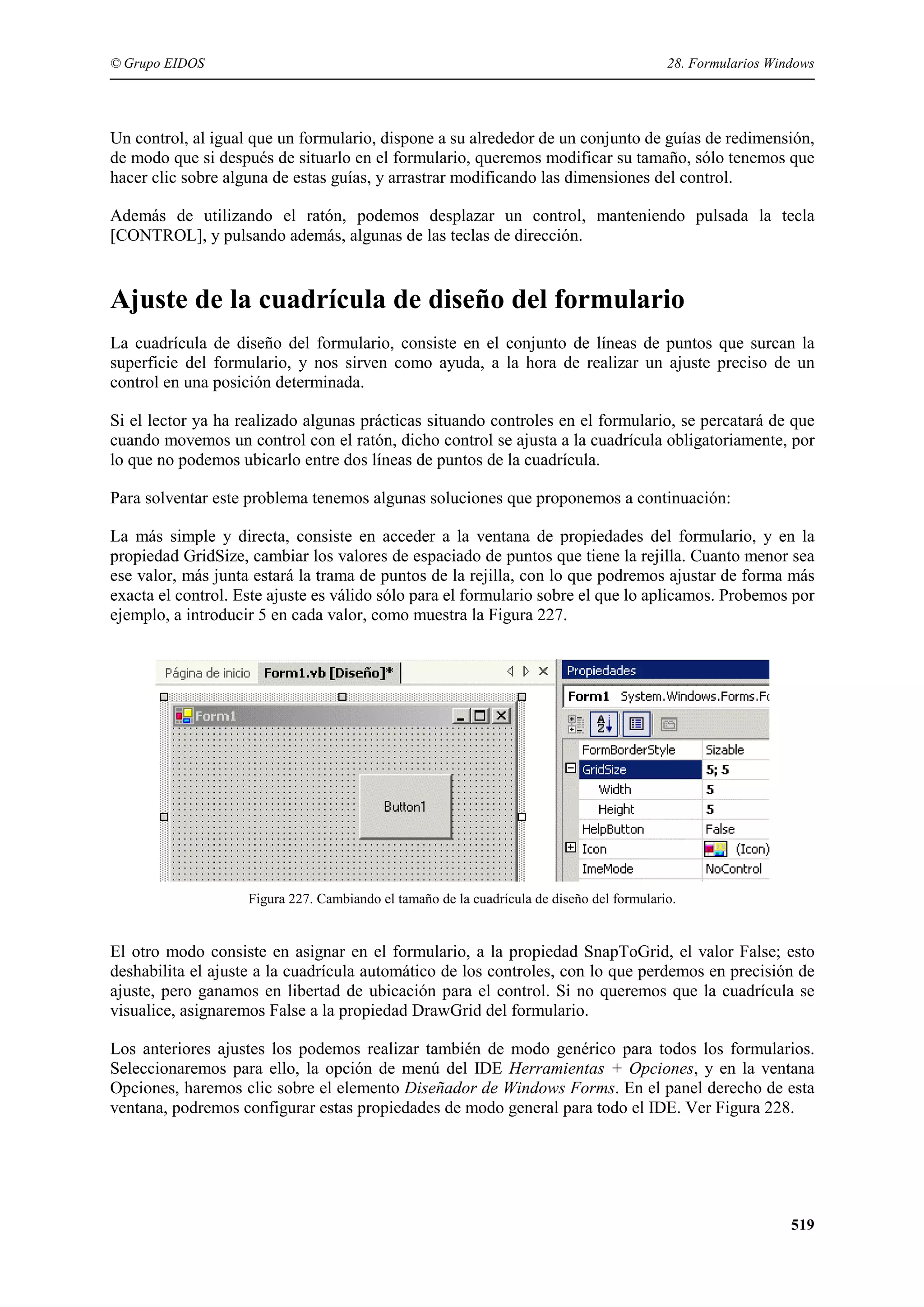 © Grupo EIDOS

28. Formularios Windows

Un control, al igual que un formulario, dispone a su alrededor de un conjunto de guías de redimensión,
de modo que si después de situarlo en el formulario, queremos modificar su tamaño, sólo tenemos que
hacer clic sobre alguna de estas guías, y arrastrar modificando las dimensiones del control.
Además de utilizando el ratón, podemos desplazar un control, manteniendo pulsada la tecla
[CONTROL], y pulsando además, algunas de las teclas de dirección.

Ajuste de la cuadrícula de diseño del formulario
La cuadrícula de diseño del formulario, consiste en el conjunto de líneas de puntos que surcan la
superficie del formulario, y nos sirven como ayuda, a la hora de realizar un ajuste preciso de un
control en una posición determinada.
Si el lector ya ha realizado algunas prácticas situando controles en el formulario, se percatará de que
cuando movemos un control con el ratón, dicho control se ajusta a la cuadrícula obligatoriamente, por
lo que no podemos ubicarlo entre dos líneas de puntos de la cuadrícula.
Para solventar este problema tenemos algunas soluciones que proponemos a continuación:
La más simple y directa, consiste en acceder a la ventana de propiedades del formulario, y en la
propiedad GridSize, cambiar los valores de espaciado de puntos que tiene la rejilla. Cuanto menor sea
ese valor, más junta estará la trama de puntos de la rejilla, con lo que podremos ajustar de forma más
exacta el control. Este ajuste es válido sólo para el formulario sobre el que lo aplicamos. Probemos por
ejemplo, a introducir 5 en cada valor, como muestra la Figura 227.

Figura 227. Cambiando el tamaño de la cuadrícula de diseño del formulario.

El otro modo consiste en asignar en el formulario, a la propiedad SnapToGrid, el valor False; esto
deshabilita el ajuste a la cuadrícula automático de los controles, con lo que perdemos en precisión de
ajuste, pero ganamos en libertad de ubicación para el control. Si no queremos que la cuadrícula se
visualice, asignaremos False a la propiedad DrawGrid del formulario.
Los anteriores ajustes los podemos realizar también de modo genérico para todos los formularios.
Seleccionaremos para ello, la opción de menú del IDE Herramientas + Opciones, y en la ventana
Opciones, haremos clic sobre el elemento Diseñador de Windows Forms. En el panel derecho de esta
ventana, podremos configurar estas propiedades de modo general para todo el IDE. Ver Figura 228.

519

 