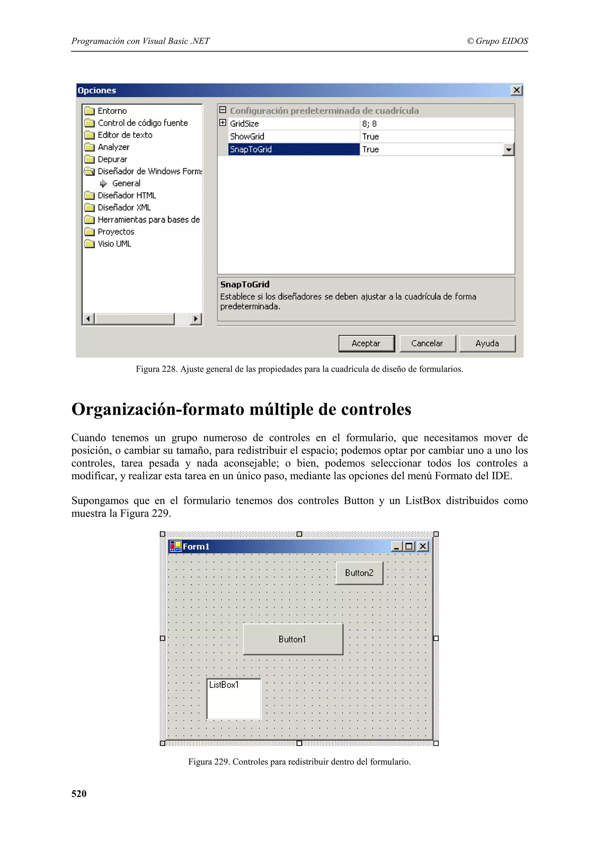 Programación con Visual Basic .NET

© Grupo EIDOS

Figura 228. Ajuste general de las propiedades para la cuadrícula de diseño de formularios.

Organización-formato múltiple de controles
Cuando tenemos un grupo numeroso de controles en el formulario, que necesitamos mover de
posición, o cambiar su tamaño, para redistribuir el espacio; podemos optar por cambiar uno a uno los
controles, tarea pesada y nada aconsejable; o bien, podemos seleccionar todos los controles a
modificar, y realizar esta tarea en un único paso, mediante las opciones del menú Formato del IDE.
Supongamos que en el formulario tenemos dos controles Button y un ListBox distribuidos como
muestra la Figura 229.

Figura 229. Controles para redistribuir dentro del formulario.

520

 