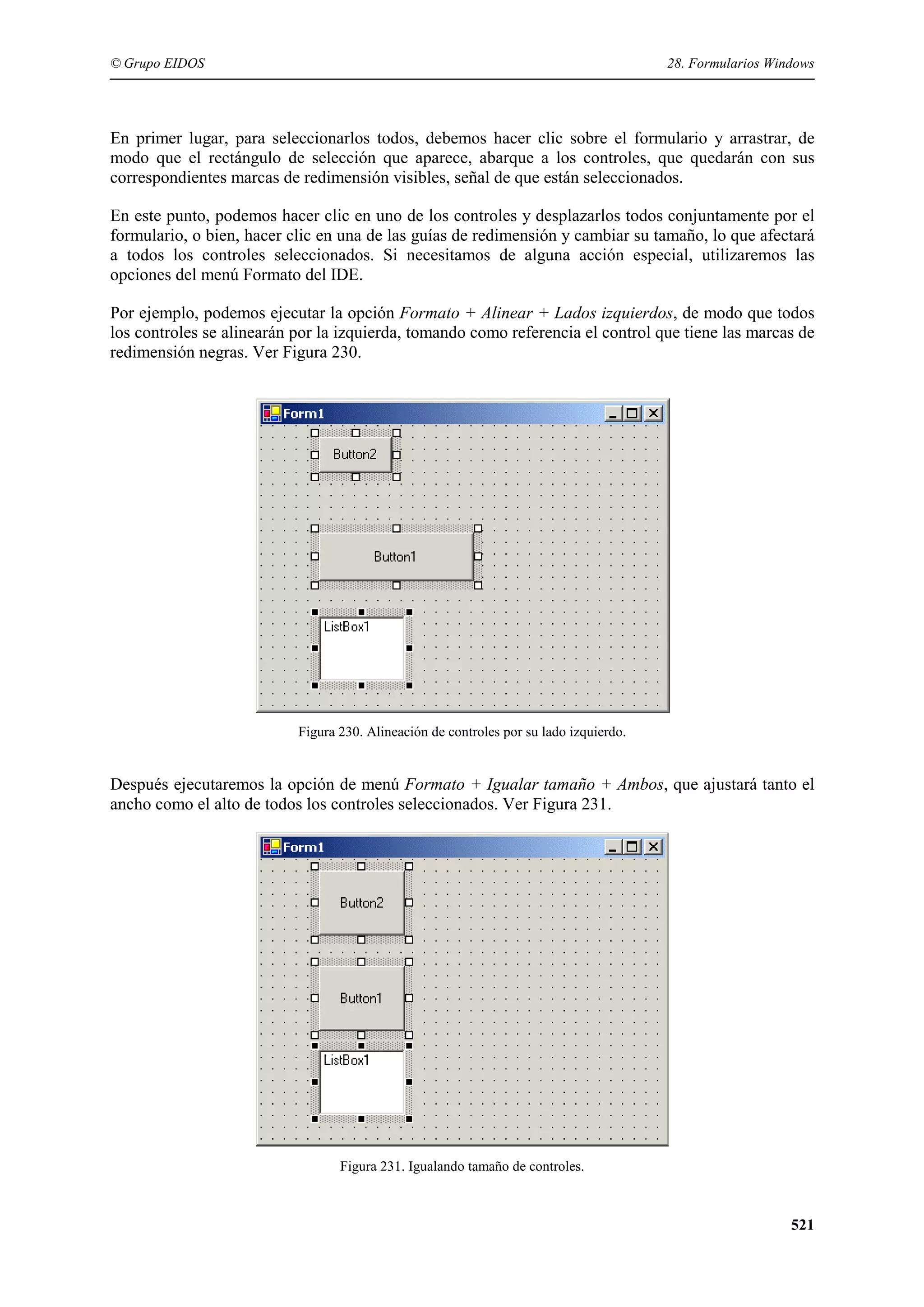 © Grupo EIDOS

28. Formularios Windows

En primer lugar, para seleccionarlos todos, debemos hacer clic sobre el formulario y arrastrar, de
modo que el rectángulo de selección que aparece, abarque a los controles, que quedarán con sus
correspondientes marcas de redimensión visibles, señal de que están seleccionados.
En este punto, podemos hacer clic en uno de los controles y desplazarlos todos conjuntamente por el
formulario, o bien, hacer clic en una de las guías de redimensión y cambiar su tamaño, lo que afectará
a todos los controles seleccionados. Si necesitamos de alguna acción especial, utilizaremos las
opciones del menú Formato del IDE.
Por ejemplo, podemos ejecutar la opción Formato + Alinear + Lados izquierdos, de modo que todos
los controles se alinearán por la izquierda, tomando como referencia el control que tiene las marcas de
redimensión negras. Ver Figura 230.

Figura 230. Alineación de controles por su lado izquierdo.

Después ejecutaremos la opción de menú Formato + Igualar tamaño + Ambos, que ajustará tanto el
ancho como el alto de todos los controles seleccionados. Ver Figura 231.

Figura 231. Igualando tamaño de controles.

521

 