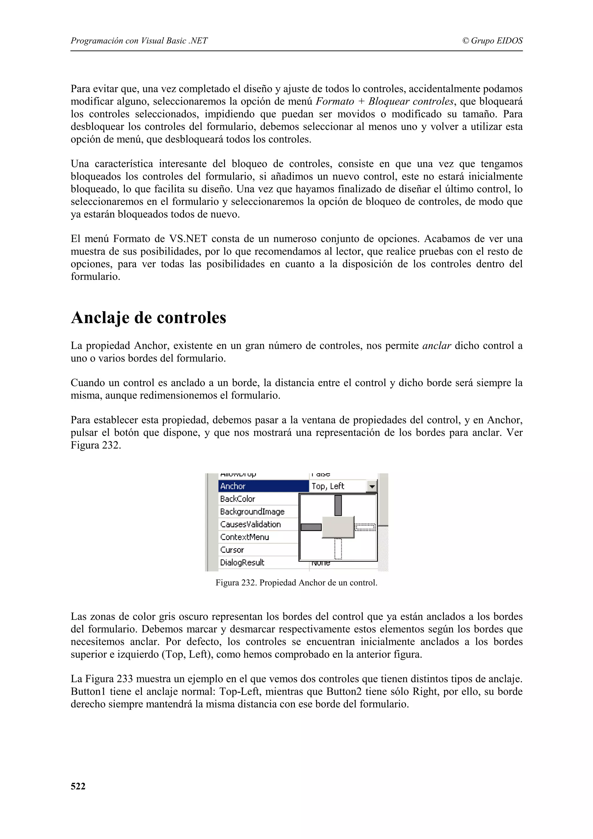 Programación con Visual Basic .NET

© Grupo EIDOS

Para evitar que, una vez completado el diseño y ajuste de todos lo controles, accidentalmente podamos
modificar alguno, seleccionaremos la opción de menú Formato + Bloquear controles, que bloqueará
los controles seleccionados, impidiendo que puedan ser movidos o modificado su tamaño. Para
desbloquear los controles del formulario, debemos seleccionar al menos uno y volver a utilizar esta
opción de menú, que desbloqueará todos los controles.
Una característica interesante del bloqueo de controles, consiste en que una vez que tengamos
bloqueados los controles del formulario, si añadimos un nuevo control, este no estará inicialmente
bloqueado, lo que facilita su diseño. Una vez que hayamos finalizado de diseñar el último control, lo
seleccionaremos en el formulario y seleccionaremos la opción de bloqueo de controles, de modo que
ya estarán bloqueados todos de nuevo.
El menú Formato de VS.NET consta de un numeroso conjunto de opciones. Acabamos de ver una
muestra de sus posibilidades, por lo que recomendamos al lector, que realice pruebas con el resto de
opciones, para ver todas las posibilidades en cuanto a la disposición de los controles dentro del
formulario.

Anclaje de controles
La propiedad Anchor, existente en un gran número de controles, nos permite anclar dicho control a
uno o varios bordes del formulario.
Cuando un control es anclado a un borde, la distancia entre el control y dicho borde será siempre la
misma, aunque redimensionemos el formulario.
Para establecer esta propiedad, debemos pasar a la ventana de propiedades del control, y en Anchor,
pulsar el botón que dispone, y que nos mostrará una representación de los bordes para anclar. Ver
Figura 232.

Figura 232. Propiedad Anchor de un control.

Las zonas de color gris oscuro representan los bordes del control que ya están anclados a los bordes
del formulario. Debemos marcar y desmarcar respectivamente estos elementos según los bordes que
necesitemos anclar. Por defecto, los controles se encuentran inicialmente anclados a los bordes
superior e izquierdo (Top, Left), como hemos comprobado en la anterior figura.
La Figura 233 muestra un ejemplo en el que vemos dos controles que tienen distintos tipos de anclaje.
Button1 tiene el anclaje normal: Top-Left, mientras que Button2 tiene sólo Right, por ello, su borde
derecho siempre mantendrá la misma distancia con ese borde del formulario.

522

 