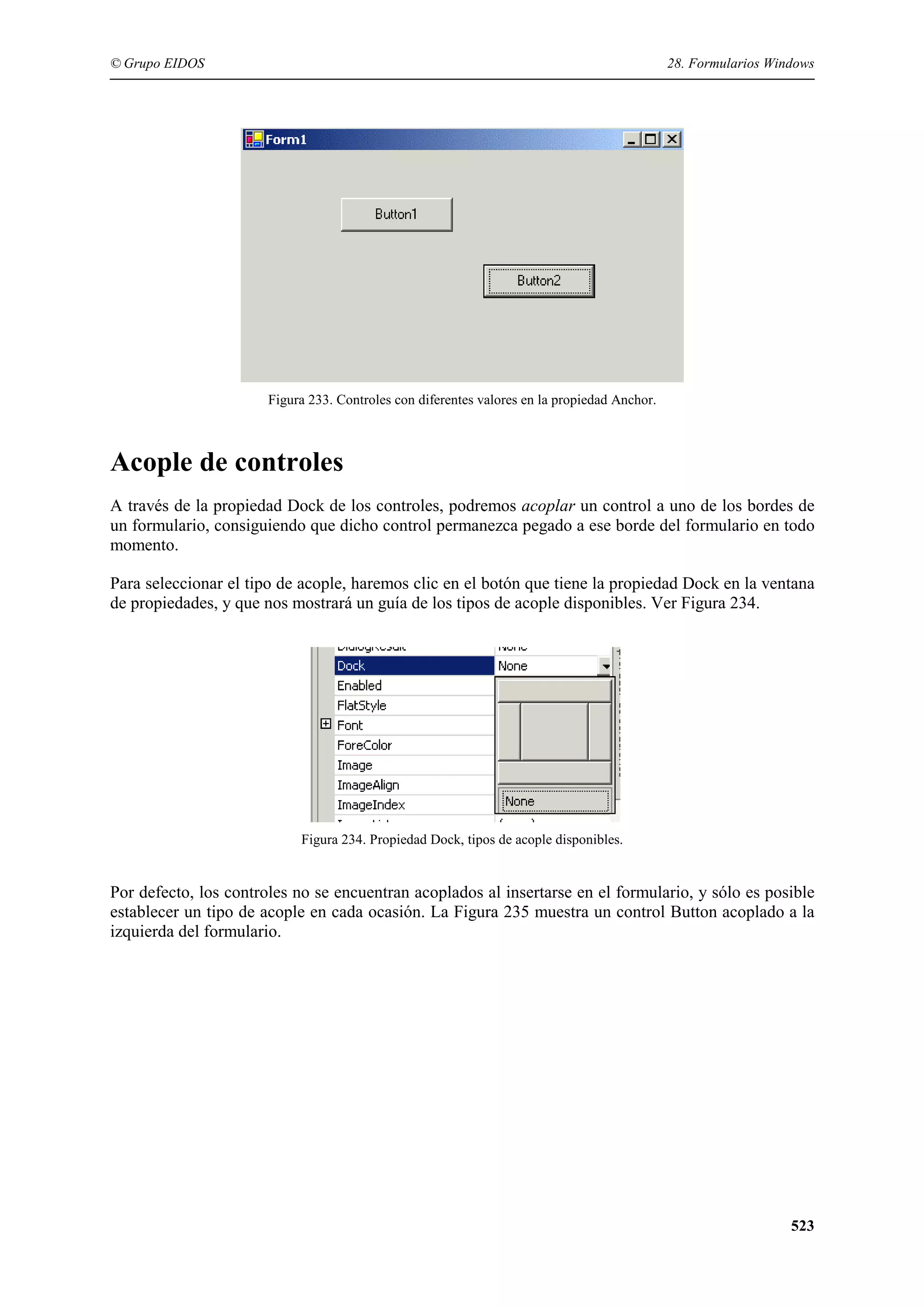 © Grupo EIDOS

28. Formularios Windows

Figura 233. Controles con diferentes valores en la propiedad Anchor.

Acople de controles
A través de la propiedad Dock de los controles, podremos acoplar un control a uno de los bordes de
un formulario, consiguiendo que dicho control permanezca pegado a ese borde del formulario en todo
momento.
Para seleccionar el tipo de acople, haremos clic en el botón que tiene la propiedad Dock en la ventana
de propiedades, y que nos mostrará un guía de los tipos de acople disponibles. Ver Figura 234.

Figura 234. Propiedad Dock, tipos de acople disponibles.

Por defecto, los controles no se encuentran acoplados al insertarse en el formulario, y sólo es posible
establecer un tipo de acople en cada ocasión. La Figura 235 muestra un control Button acoplado a la
izquierda del formulario.

523

 