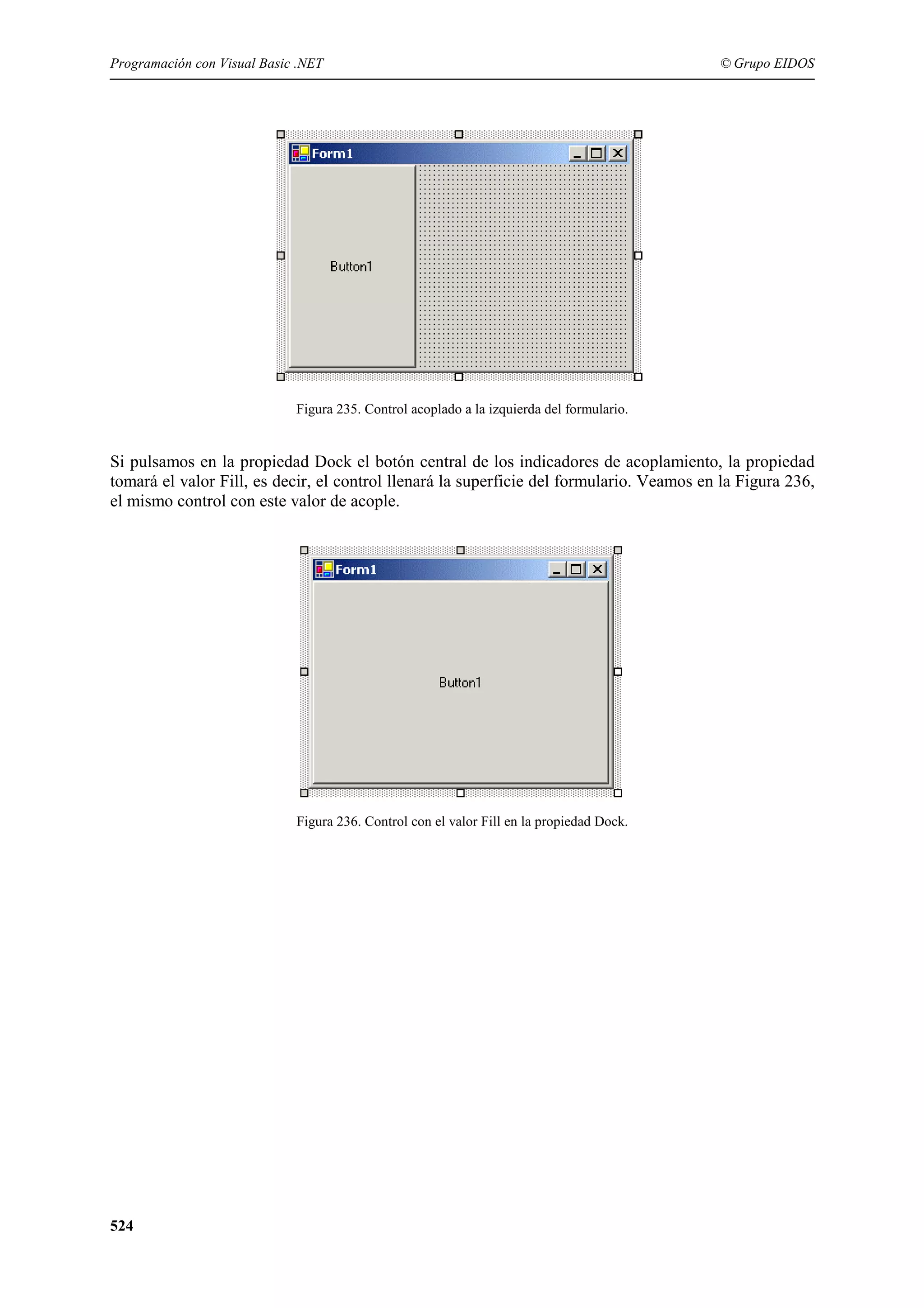 Programación con Visual Basic .NET

© Grupo EIDOS

Figura 235. Control acoplado a la izquierda del formulario.

Si pulsamos en la propiedad Dock el botón central de los indicadores de acoplamiento, la propiedad
tomará el valor Fill, es decir, el control llenará la superficie del formulario. Veamos en la Figura 236,
el mismo control con este valor de acople.

Figura 236. Control con el valor Fill en la propiedad Dock.

524

 