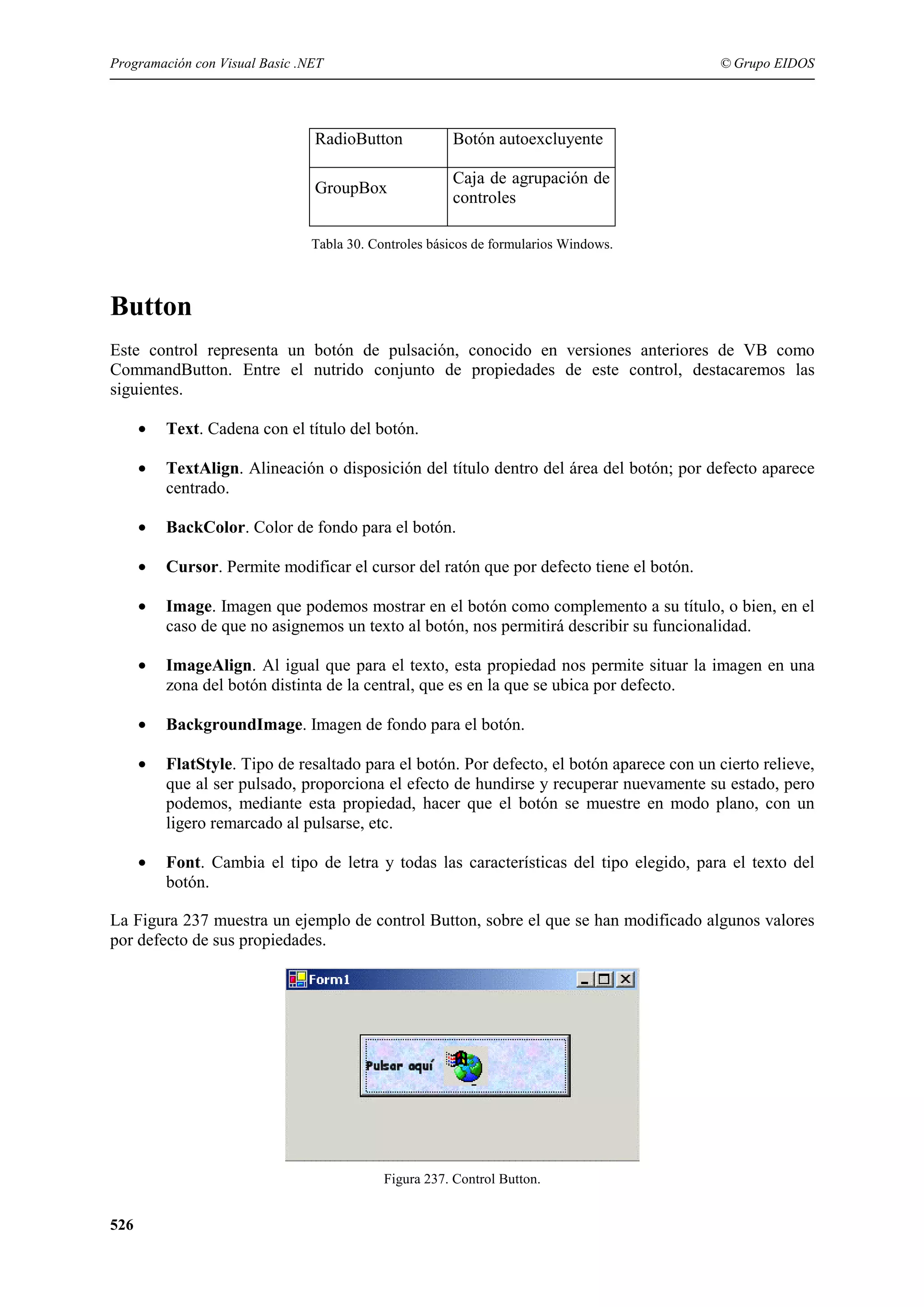 Programación con Visual Basic .NET

© Grupo EIDOS

RadioButton

Botón autoexcluyente

GroupBox

Caja de agrupación de
controles

Tabla 30. Controles básicos de formularios Windows.

Button
Este control representa un botón de pulsación, conocido en versiones anteriores de VB como
CommandButton. Entre el nutrido conjunto de propiedades de este control, destacaremos las
siguientes.
•

Text. Cadena con el título del botón.

•

TextAlign. Alineación o disposición del título dentro del área del botón; por defecto aparece
centrado.

•

BackColor. Color de fondo para el botón.

•

Cursor. Permite modificar el cursor del ratón que por defecto tiene el botón.

•

Image. Imagen que podemos mostrar en el botón como complemento a su título, o bien, en el
caso de que no asignemos un texto al botón, nos permitirá describir su funcionalidad.

•

ImageAlign. Al igual que para el texto, esta propiedad nos permite situar la imagen en una
zona del botón distinta de la central, que es en la que se ubica por defecto.

•

BackgroundImage. Imagen de fondo para el botón.

•

FlatStyle. Tipo de resaltado para el botón. Por defecto, el botón aparece con un cierto relieve,
que al ser pulsado, proporciona el efecto de hundirse y recuperar nuevamente su estado, pero
podemos, mediante esta propiedad, hacer que el botón se muestre en modo plano, con un
ligero remarcado al pulsarse, etc.

•

Font. Cambia el tipo de letra y todas las características del tipo elegido, para el texto del
botón.

La Figura 237 muestra un ejemplo de control Button, sobre el que se han modificado algunos valores
por defecto de sus propiedades.

Figura 237. Control Button.

526

 