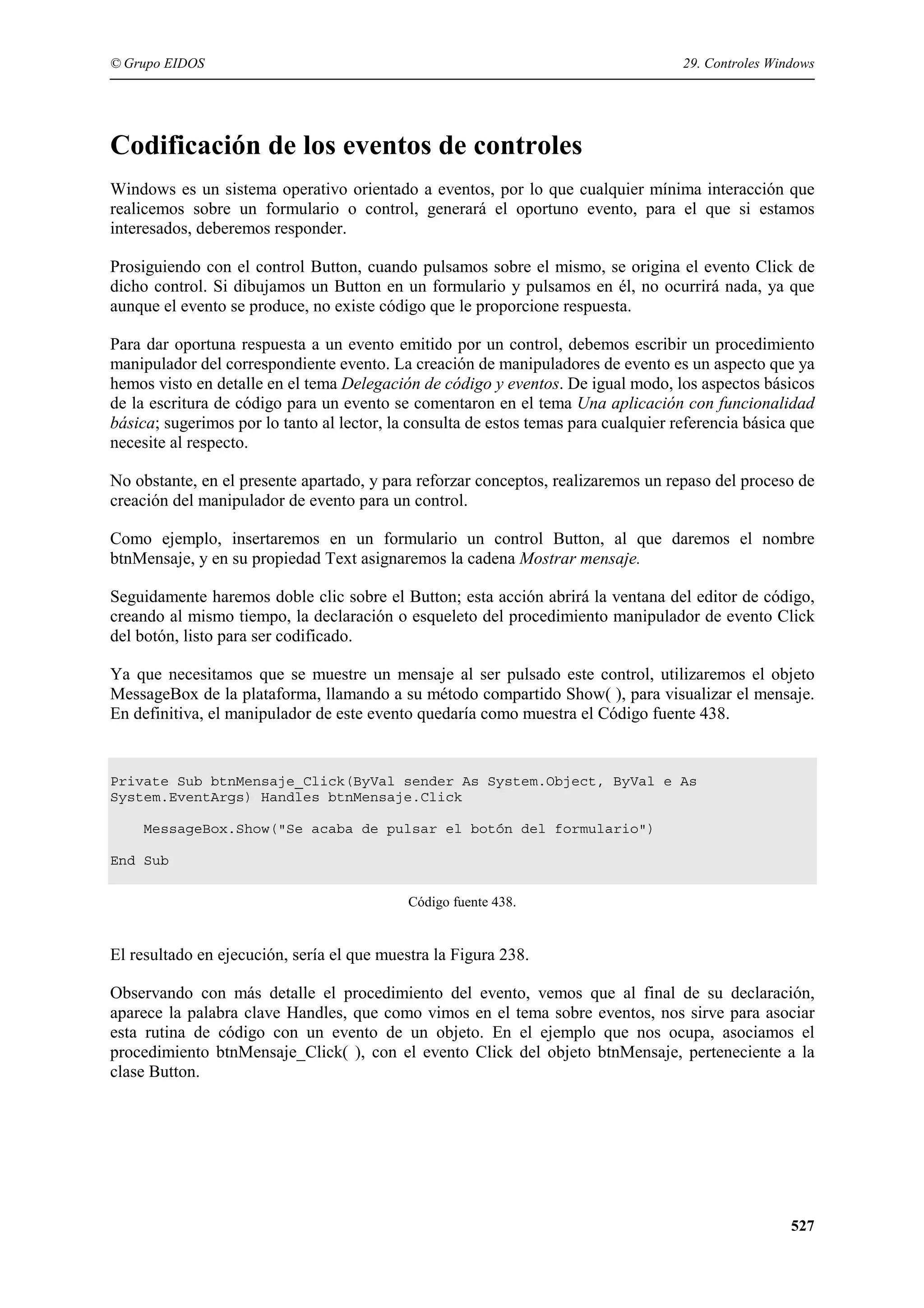 © Grupo EIDOS

29. Controles Windows

Codificación de los eventos de controles
Windows es un sistema operativo orientado a eventos, por lo que cualquier mínima interacción que
realicemos sobre un formulario o control, generará el oportuno evento, para el que si estamos
interesados, deberemos responder.
Prosiguiendo con el control Button, cuando pulsamos sobre el mismo, se origina el evento Click de
dicho control. Si dibujamos un Button en un formulario y pulsamos en él, no ocurrirá nada, ya que
aunque el evento se produce, no existe código que le proporcione respuesta.
Para dar oportuna respuesta a un evento emitido por un control, debemos escribir un procedimiento
manipulador del correspondiente evento. La creación de manipuladores de evento es un aspecto que ya
hemos visto en detalle en el tema Delegación de código y eventos. De igual modo, los aspectos básicos
de la escritura de código para un evento se comentaron en el tema Una aplicación con funcionalidad
básica; sugerimos por lo tanto al lector, la consulta de estos temas para cualquier referencia básica que
necesite al respecto.
No obstante, en el presente apartado, y para reforzar conceptos, realizaremos un repaso del proceso de
creación del manipulador de evento para un control.
Como ejemplo, insertaremos en un formulario un control Button, al que daremos el nombre
btnMensaje, y en su propiedad Text asignaremos la cadena Mostrar mensaje.
Seguidamente haremos doble clic sobre el Button; esta acción abrirá la ventana del editor de código,
creando al mismo tiempo, la declaración o esqueleto del procedimiento manipulador de evento Click
del botón, listo para ser codificado.
Ya que necesitamos que se muestre un mensaje al ser pulsado este control, utilizaremos el objeto
MessageBox de la plataforma, llamando a su método compartido Show( ), para visualizar el mensaje.
En definitiva, el manipulador de este evento quedaría como muestra el Código fuente 438.

Private Sub btnMensaje_Click(ByVal sender As System.Object, ByVal e As
System.EventArgs) Handles btnMensaje.Click
MessageBox.Show("Se acaba de pulsar el botón del formulario")
End Sub
Código fuente 438.

El resultado en ejecución, sería el que muestra la Figura 238.
Observando con más detalle el procedimiento del evento, vemos que al final de su declaración,
aparece la palabra clave Handles, que como vimos en el tema sobre eventos, nos sirve para asociar
esta rutina de código con un evento de un objeto. En el ejemplo que nos ocupa, asociamos el
procedimiento btnMensaje_Click( ), con el evento Click del objeto btnMensaje, perteneciente a la
clase Button.

527

 