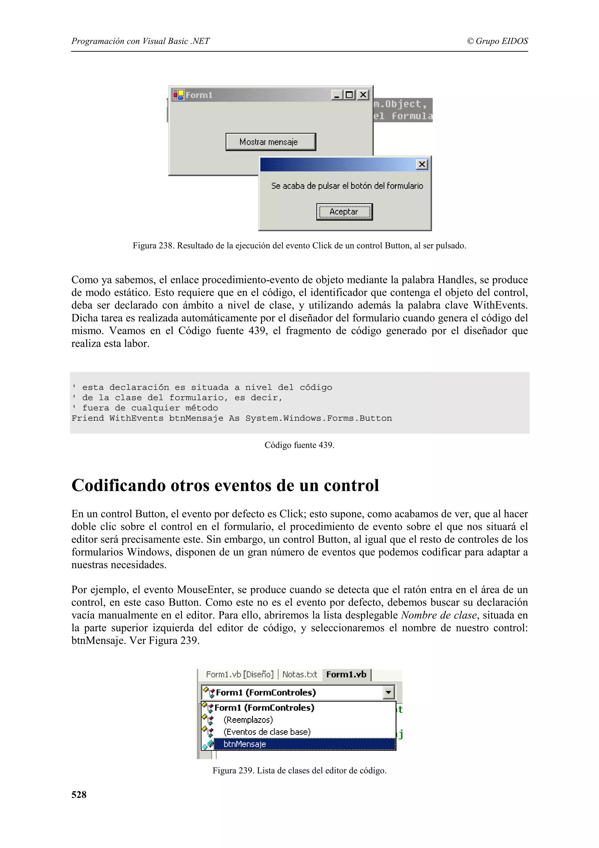 Programación con Visual Basic .NET

© Grupo EIDOS

Figura 238. Resultado de la ejecución del evento Click de un control Button, al ser pulsado.

Como ya sabemos, el enlace procedimiento-evento de objeto mediante la palabra Handles, se produce
de modo estático. Esto requiere que en el código, el identificador que contenga el objeto del control,
deba ser declarado con ámbito a nivel de clase, y utilizando además la palabra clave WithEvents.
Dicha tarea es realizada automáticamente por el diseñador del formulario cuando genera el código del
mismo. Veamos en el Código fuente 439, el fragmento de código generado por el diseñador que
realiza esta labor.

' esta declaración es situada a nivel del código
' de la clase del formulario, es decir,
' fuera de cualquier método
Friend WithEvents btnMensaje As System.Windows.Forms.Button
Código fuente 439.

Codificando otros eventos de un control
En un control Button, el evento por defecto es Click; esto supone, como acabamos de ver, que al hacer
doble clic sobre el control en el formulario, el procedimiento de evento sobre el que nos situará el
editor será precisamente este. Sin embargo, un control Button, al igual que el resto de controles de los
formularios Windows, disponen de un gran número de eventos que podemos codificar para adaptar a
nuestras necesidades.
Por ejemplo, el evento MouseEnter, se produce cuando se detecta que el ratón entra en el área de un
control, en este caso Button. Como este no es el evento por defecto, debemos buscar su declaración
vacía manualmente en el editor. Para ello, abriremos la lista desplegable Nombre de clase, situada en
la parte superior izquierda del editor de código, y seleccionaremos el nombre de nuestro control:
btnMensaje. Ver Figura 239.

Figura 239. Lista de clases del editor de código.

528

 