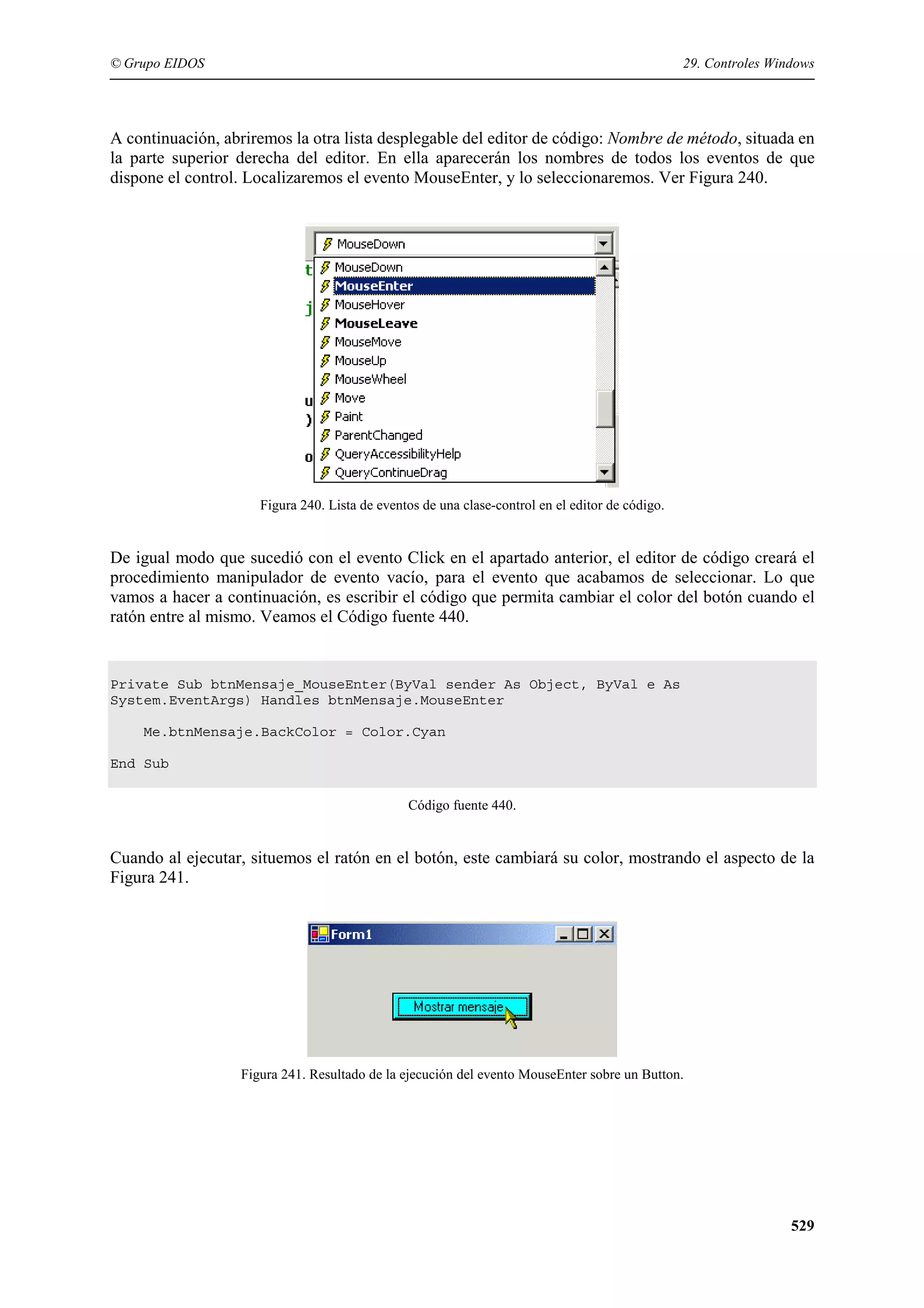 © Grupo EIDOS

29. Controles Windows

A continuación, abriremos la otra lista desplegable del editor de código: Nombre de método, situada en
la parte superior derecha del editor. En ella aparecerán los nombres de todos los eventos de que
dispone el control. Localizaremos el evento MouseEnter, y lo seleccionaremos. Ver Figura 240.

Figura 240. Lista de eventos de una clase-control en el editor de código.

De igual modo que sucedió con el evento Click en el apartado anterior, el editor de código creará el
procedimiento manipulador de evento vacío, para el evento que acabamos de seleccionar. Lo que
vamos a hacer a continuación, es escribir el código que permita cambiar el color del botón cuando el
ratón entre al mismo. Veamos el Código fuente 440.

Private Sub btnMensaje_MouseEnter(ByVal sender As Object, ByVal e As
System.EventArgs) Handles btnMensaje.MouseEnter
Me.btnMensaje.BackColor = Color.Cyan
End Sub
Código fuente 440.

Cuando al ejecutar, situemos el ratón en el botón, este cambiará su color, mostrando el aspecto de la
Figura 241.

Figura 241. Resultado de la ejecución del evento MouseEnter sobre un Button.

529

 