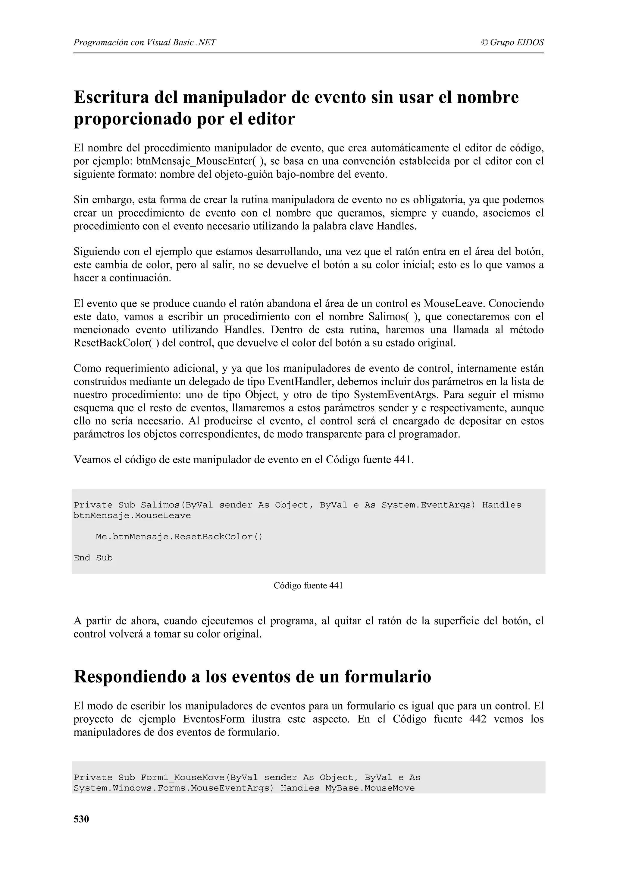 Programación con Visual Basic .NET

© Grupo EIDOS

Escritura del manipulador de evento sin usar el nombre
proporcionado por el editor
El nombre del procedimiento manipulador de evento, que crea automáticamente el editor de código,
por ejemplo: btnMensaje_MouseEnter( ), se basa en una convención establecida por el editor con el
siguiente formato: nombre del objeto-guión bajo-nombre del evento.
Sin embargo, esta forma de crear la rutina manipuladora de evento no es obligatoria, ya que podemos
crear un procedimiento de evento con el nombre que queramos, siempre y cuando, asociemos el
procedimiento con el evento necesario utilizando la palabra clave Handles.
Siguiendo con el ejemplo que estamos desarrollando, una vez que el ratón entra en el área del botón,
este cambia de color, pero al salir, no se devuelve el botón a su color inicial; esto es lo que vamos a
hacer a continuación.
El evento que se produce cuando el ratón abandona el área de un control es MouseLeave. Conociendo
este dato, vamos a escribir un procedimiento con el nombre Salimos( ), que conectaremos con el
mencionado evento utilizando Handles. Dentro de esta rutina, haremos una llamada al método
ResetBackColor( ) del control, que devuelve el color del botón a su estado original.
Como requerimiento adicional, y ya que los manipuladores de evento de control, internamente están
construidos mediante un delegado de tipo EventHandler, debemos incluir dos parámetros en la lista de
nuestro procedimiento: uno de tipo Object, y otro de tipo SystemEventArgs. Para seguir el mismo
esquema que el resto de eventos, llamaremos a estos parámetros sender y e respectivamente, aunque
ello no sería necesario. Al producirse el evento, el control será el encargado de depositar en estos
parámetros los objetos correspondientes, de modo transparente para el programador.
Veamos el código de este manipulador de evento en el Código fuente 441.

Private Sub Salimos(ByVal sender As Object, ByVal e As System.EventArgs) Handles
btnMensaje.MouseLeave
Me.btnMensaje.ResetBackColor()
End Sub
Código fuente 441

A partir de ahora, cuando ejecutemos el programa, al quitar el ratón de la superficie del botón, el
control volverá a tomar su color original.

Respondiendo a los eventos de un formulario
El modo de escribir los manipuladores de eventos para un formulario es igual que para un control. El
proyecto de ejemplo EventosForm ilustra este aspecto. En el Código fuente 442 vemos los
manipuladores de dos eventos de formulario.

Private Sub Form1_MouseMove(ByVal sender As Object, ByVal e As
System.Windows.Forms.MouseEventArgs) Handles MyBase.MouseMove

530

 