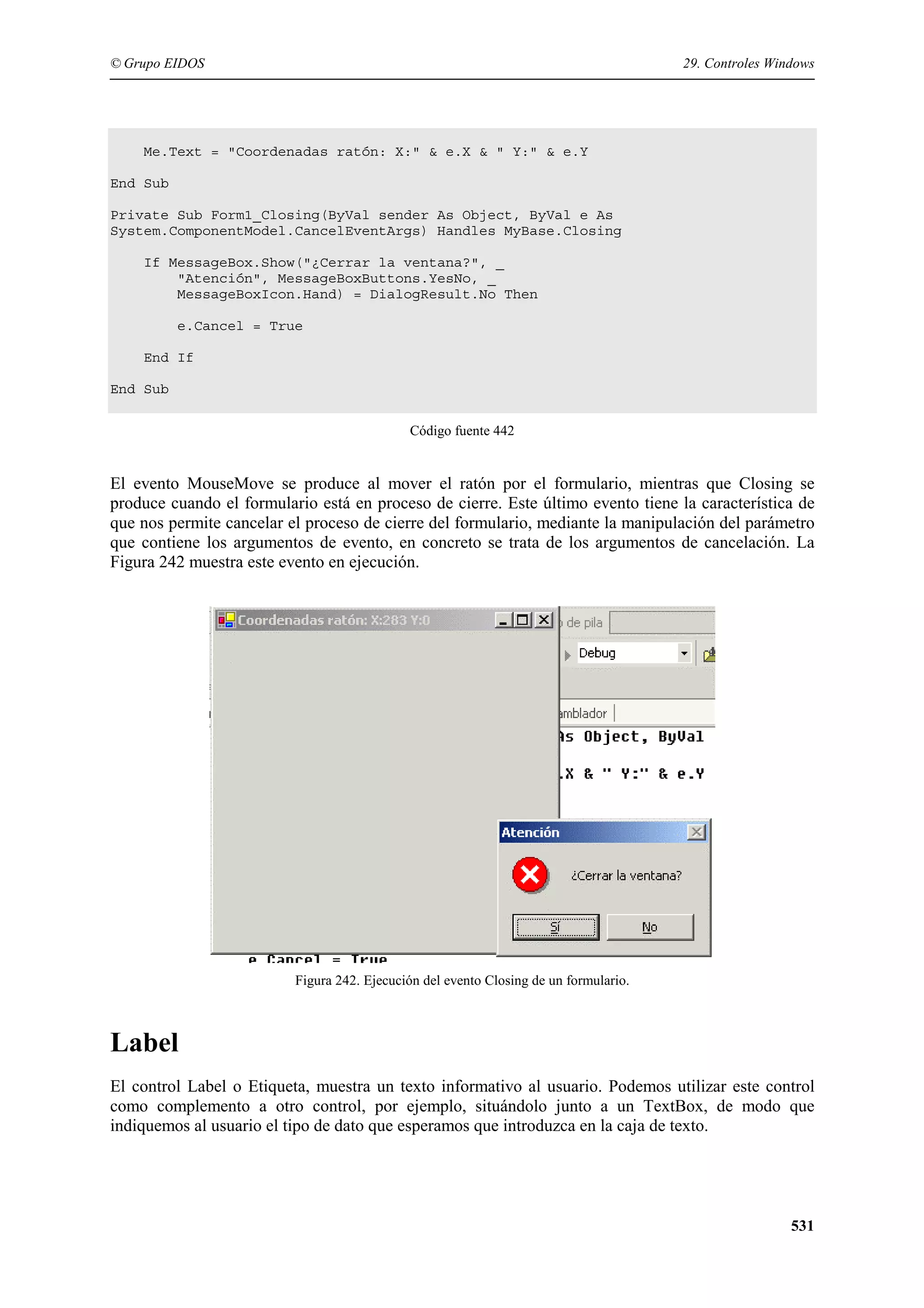 © Grupo EIDOS

29. Controles Windows

Me.Text = "Coordenadas ratón: X:" & e.X & " Y:" & e.Y
End Sub
Private Sub Form1_Closing(ByVal sender As Object, ByVal e As
System.ComponentModel.CancelEventArgs) Handles MyBase.Closing
If MessageBox.Show("¿Cerrar la ventana?", _
"Atención", MessageBoxButtons.YesNo, _
MessageBoxIcon.Hand) = DialogResult.No Then
e.Cancel = True
End If
End Sub
Código fuente 442

El evento MouseMove se produce al mover el ratón por el formulario, mientras que Closing se
produce cuando el formulario está en proceso de cierre. Este último evento tiene la característica de
que nos permite cancelar el proceso de cierre del formulario, mediante la manipulación del parámetro
que contiene los argumentos de evento, en concreto se trata de los argumentos de cancelación. La
Figura 242 muestra este evento en ejecución.

Figura 242. Ejecución del evento Closing de un formulario.

Label
El control Label o Etiqueta, muestra un texto informativo al usuario. Podemos utilizar este control
como complemento a otro control, por ejemplo, situándolo junto a un TextBox, de modo que
indiquemos al usuario el tipo de dato que esperamos que introduzca en la caja de texto.

531

 