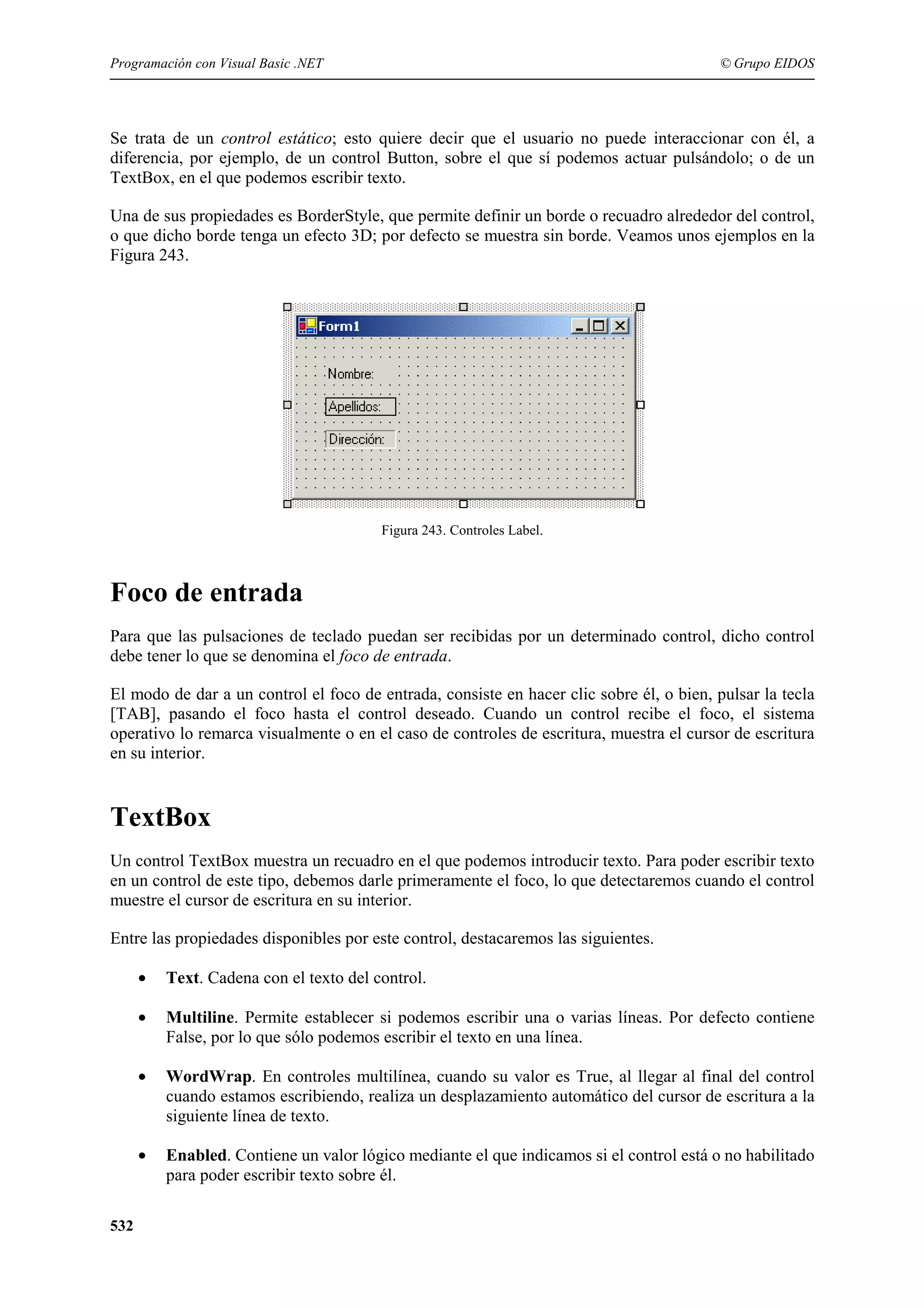 Programación con Visual Basic .NET

© Grupo EIDOS

Se trata de un control estático; esto quiere decir que el usuario no puede interaccionar con él, a
diferencia, por ejemplo, de un control Button, sobre el que sí podemos actuar pulsándolo; o de un
TextBox, en el que podemos escribir texto.
Una de sus propiedades es BorderStyle, que permite definir un borde o recuadro alrededor del control,
o que dicho borde tenga un efecto 3D; por defecto se muestra sin borde. Veamos unos ejemplos en la
Figura 243.

Figura 243. Controles Label.

Foco de entrada
Para que las pulsaciones de teclado puedan ser recibidas por un determinado control, dicho control
debe tener lo que se denomina el foco de entrada.
El modo de dar a un control el foco de entrada, consiste en hacer clic sobre él, o bien, pulsar la tecla
[TAB], pasando el foco hasta el control deseado. Cuando un control recibe el foco, el sistema
operativo lo remarca visualmente o en el caso de controles de escritura, muestra el cursor de escritura
en su interior.

TextBox
Un control TextBox muestra un recuadro en el que podemos introducir texto. Para poder escribir texto
en un control de este tipo, debemos darle primeramente el foco, lo que detectaremos cuando el control
muestre el cursor de escritura en su interior.
Entre las propiedades disponibles por este control, destacaremos las siguientes.
•
•

Multiline. Permite establecer si podemos escribir una o varias líneas. Por defecto contiene
False, por lo que sólo podemos escribir el texto en una línea.

•

WordWrap. En controles multilínea, cuando su valor es True, al llegar al final del control
cuando estamos escribiendo, realiza un desplazamiento automático del cursor de escritura a la
siguiente línea de texto.

•

532

Text. Cadena con el texto del control.

Enabled. Contiene un valor lógico mediante el que indicamos si el control está o no habilitado
para poder escribir texto sobre él.

 