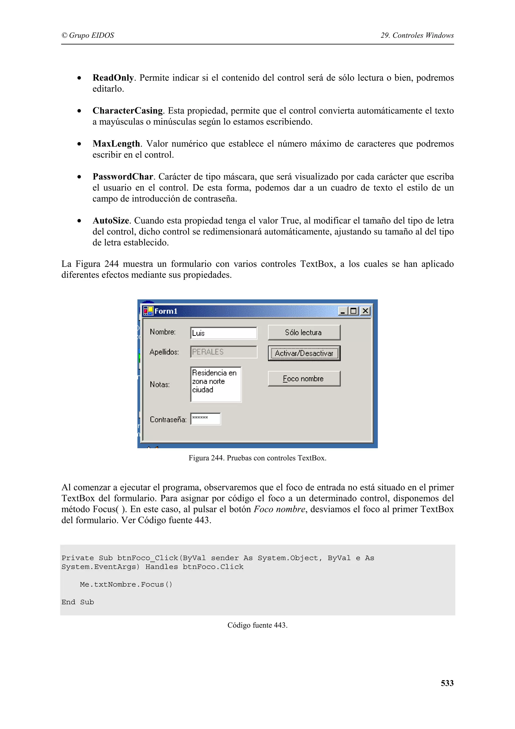 © Grupo EIDOS

29. Controles Windows

•

ReadOnly. Permite indicar si el contenido del control será de sólo lectura o bien, podremos
editarlo.

•

CharacterCasing. Esta propiedad, permite que el control convierta automáticamente el texto
a mayúsculas o minúsculas según lo estamos escribiendo.

•

MaxLength. Valor numérico que establece el número máximo de caracteres que podremos
escribir en el control.

•

PasswordChar. Carácter de tipo máscara, que será visualizado por cada carácter que escriba
el usuario en el control. De esta forma, podemos dar a un cuadro de texto el estilo de un
campo de introducción de contraseña.

•

AutoSize. Cuando esta propiedad tenga el valor True, al modificar el tamaño del tipo de letra
del control, dicho control se redimensionará automáticamente, ajustando su tamaño al del tipo
de letra establecido.

La Figura 244 muestra un formulario con varios controles TextBox, a los cuales se han aplicado
diferentes efectos mediante sus propiedades.

Figura 244. Pruebas con controles TextBox.

Al comenzar a ejecutar el programa, observaremos que el foco de entrada no está situado en el primer
TextBox del formulario. Para asignar por código el foco a un determinado control, disponemos del
método Focus( ). En este caso, al pulsar el botón Foco nombre, desviamos el foco al primer TextBox
del formulario. Ver Código fuente 443.

Private Sub btnFoco_Click(ByVal sender As System.Object, ByVal e As
System.EventArgs) Handles btnFoco.Click
Me.txtNombre.Focus()
End Sub
Código fuente 443.

533

 