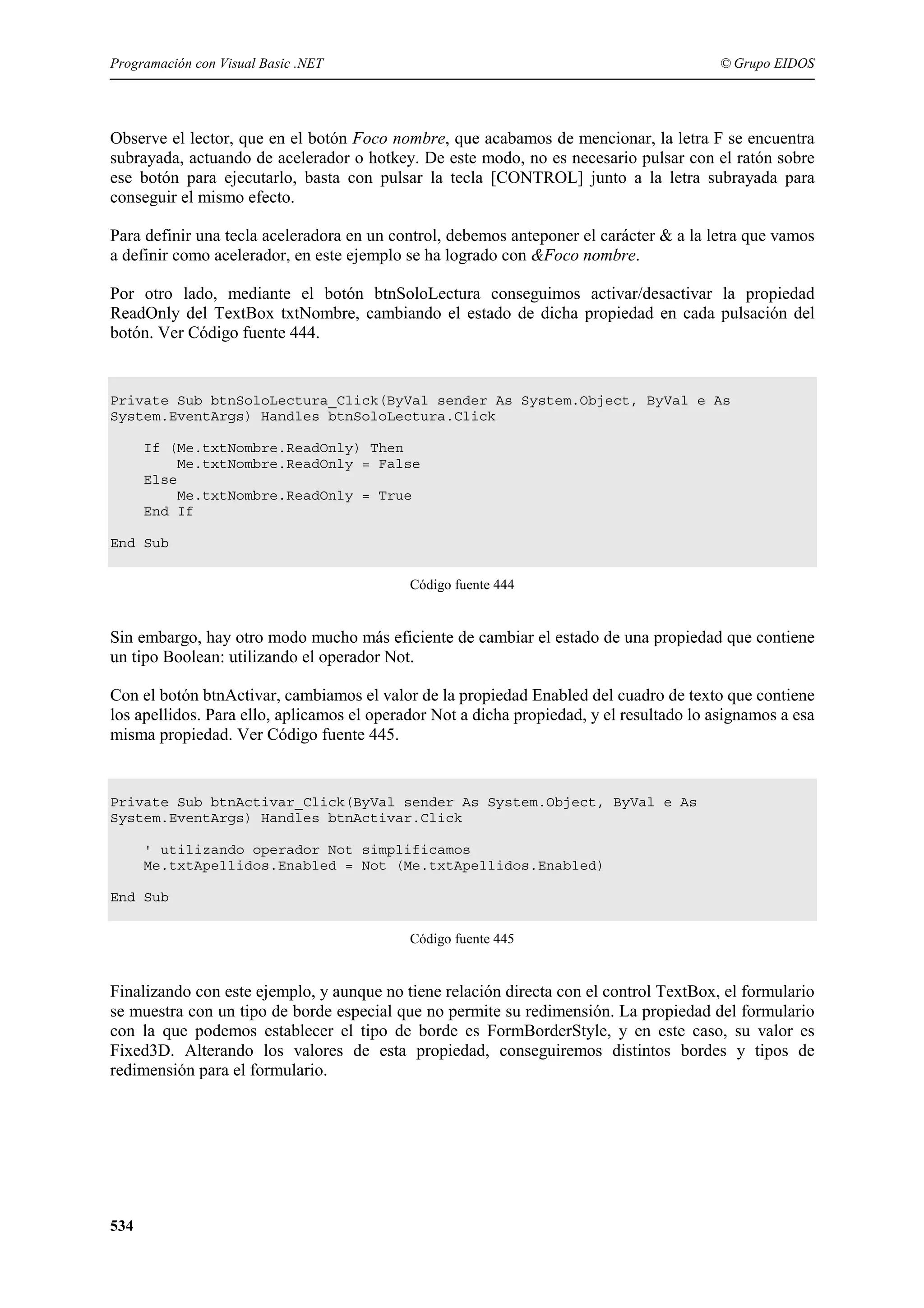 Programación con Visual Basic .NET

© Grupo EIDOS

Observe el lector, que en el botón Foco nombre, que acabamos de mencionar, la letra F se encuentra
subrayada, actuando de acelerador o hotkey. De este modo, no es necesario pulsar con el ratón sobre
ese botón para ejecutarlo, basta con pulsar la tecla [CONTROL] junto a la letra subrayada para
conseguir el mismo efecto.
Para definir una tecla aceleradora en un control, debemos anteponer el carácter & a la letra que vamos
a definir como acelerador, en este ejemplo se ha logrado con &Foco nombre.
Por otro lado, mediante el botón btnSoloLectura conseguimos activar/desactivar la propiedad
ReadOnly del TextBox txtNombre, cambiando el estado de dicha propiedad en cada pulsación del
botón. Ver Código fuente 444.

Private Sub btnSoloLectura_Click(ByVal sender As System.Object, ByVal e As
System.EventArgs) Handles btnSoloLectura.Click
If (Me.txtNombre.ReadOnly) Then
Me.txtNombre.ReadOnly = False
Else
Me.txtNombre.ReadOnly = True
End If
End Sub
Código fuente 444

Sin embargo, hay otro modo mucho más eficiente de cambiar el estado de una propiedad que contiene
un tipo Boolean: utilizando el operador Not.
Con el botón btnActivar, cambiamos el valor de la propiedad Enabled del cuadro de texto que contiene
los apellidos. Para ello, aplicamos el operador Not a dicha propiedad, y el resultado lo asignamos a esa
misma propiedad. Ver Código fuente 445.

Private Sub btnActivar_Click(ByVal sender As System.Object, ByVal e As
System.EventArgs) Handles btnActivar.Click
' utilizando operador Not simplificamos
Me.txtApellidos.Enabled = Not (Me.txtApellidos.Enabled)
End Sub
Código fuente 445

Finalizando con este ejemplo, y aunque no tiene relación directa con el control TextBox, el formulario
se muestra con un tipo de borde especial que no permite su redimensión. La propiedad del formulario
con la que podemos establecer el tipo de borde es FormBorderStyle, y en este caso, su valor es
Fixed3D. Alterando los valores de esta propiedad, conseguiremos distintos bordes y tipos de
redimensión para el formulario.

534

 