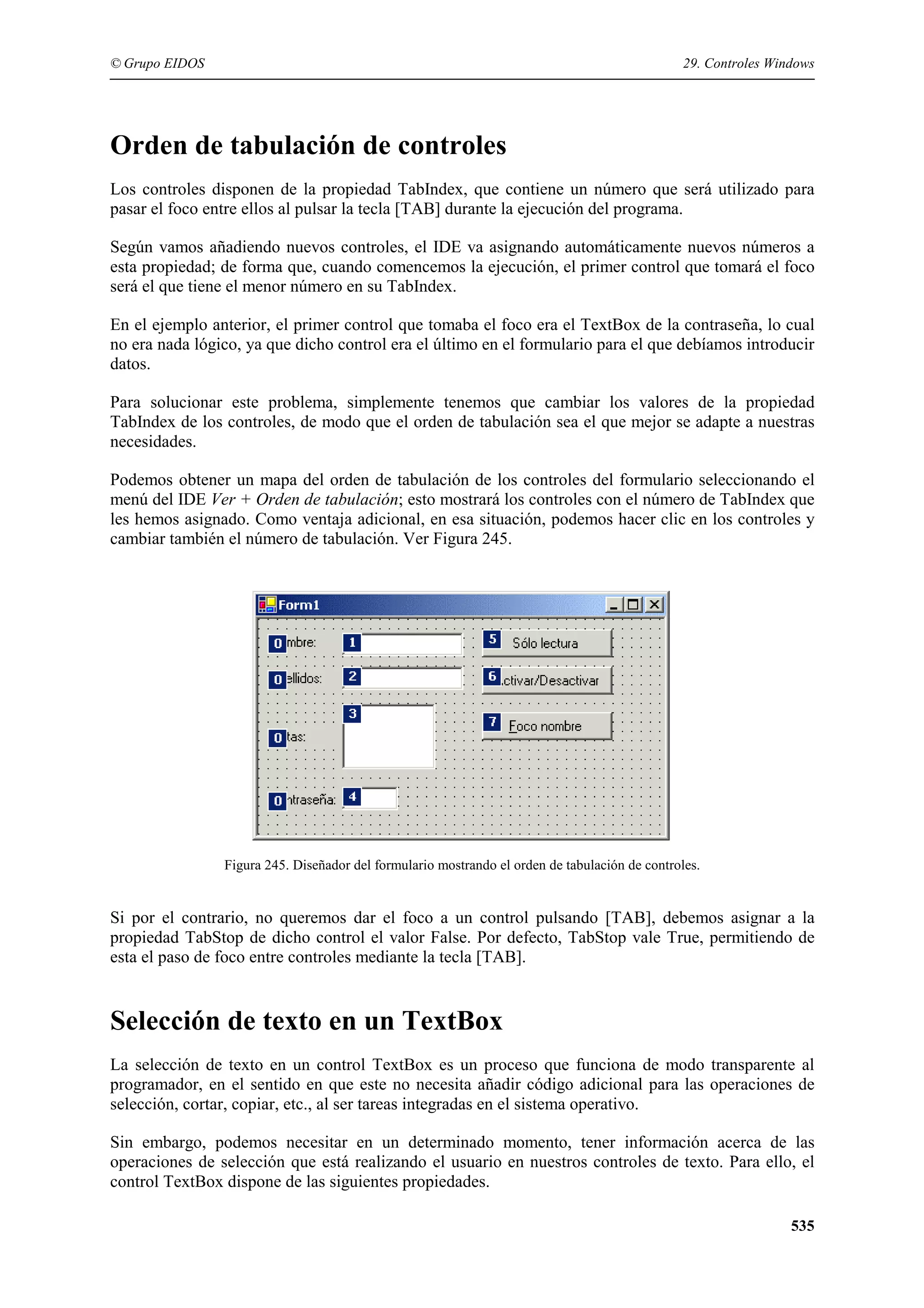 © Grupo EIDOS

29. Controles Windows

Orden de tabulación de controles
Los controles disponen de la propiedad TabIndex, que contiene un número que será utilizado para
pasar el foco entre ellos al pulsar la tecla [TAB] durante la ejecución del programa.
Según vamos añadiendo nuevos controles, el IDE va asignando automáticamente nuevos números a
esta propiedad; de forma que, cuando comencemos la ejecución, el primer control que tomará el foco
será el que tiene el menor número en su TabIndex.
En el ejemplo anterior, el primer control que tomaba el foco era el TextBox de la contraseña, lo cual
no era nada lógico, ya que dicho control era el último en el formulario para el que debíamos introducir
datos.
Para solucionar este problema, simplemente tenemos que cambiar los valores de la propiedad
TabIndex de los controles, de modo que el orden de tabulación sea el que mejor se adapte a nuestras
necesidades.
Podemos obtener un mapa del orden de tabulación de los controles del formulario seleccionando el
menú del IDE Ver + Orden de tabulación; esto mostrará los controles con el número de TabIndex que
les hemos asignado. Como ventaja adicional, en esa situación, podemos hacer clic en los controles y
cambiar también el número de tabulación. Ver Figura 245.

Figura 245. Diseñador del formulario mostrando el orden de tabulación de controles.

Si por el contrario, no queremos dar el foco a un control pulsando [TAB], debemos asignar a la
propiedad TabStop de dicho control el valor False. Por defecto, TabStop vale True, permitiendo de
esta el paso de foco entre controles mediante la tecla [TAB].

Selección de texto en un TextBox
La selección de texto en un control TextBox es un proceso que funciona de modo transparente al
programador, en el sentido en que este no necesita añadir código adicional para las operaciones de
selección, cortar, copiar, etc., al ser tareas integradas en el sistema operativo.
Sin embargo, podemos necesitar en un determinado momento, tener información acerca de las
operaciones de selección que está realizando el usuario en nuestros controles de texto. Para ello, el
control TextBox dispone de las siguientes propiedades.
535

 
