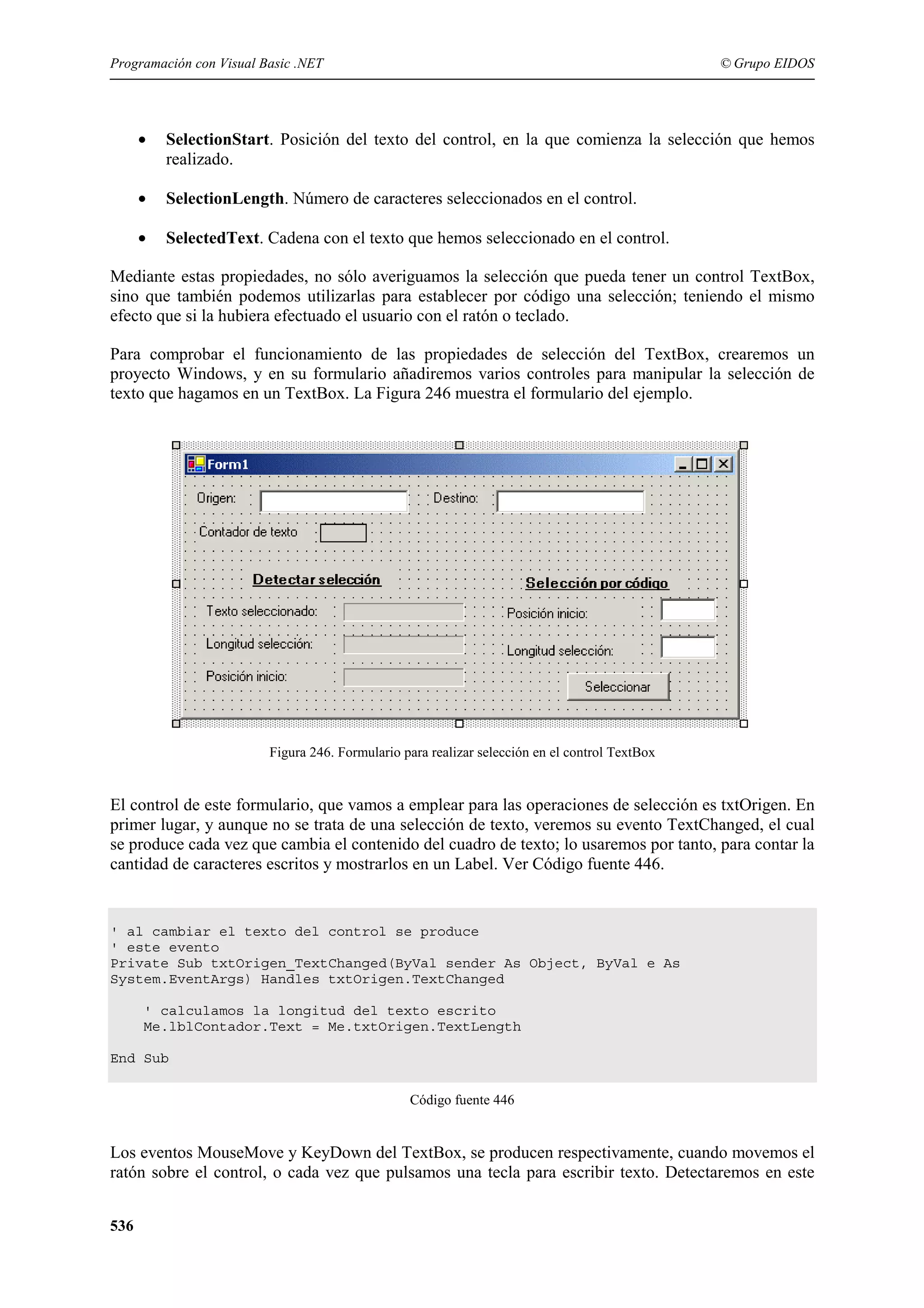 Programación con Visual Basic .NET

© Grupo EIDOS

•

SelectionStart. Posición del texto del control, en la que comienza la selección que hemos
realizado.

•

SelectionLength. Número de caracteres seleccionados en el control.

•

SelectedText. Cadena con el texto que hemos seleccionado en el control.

Mediante estas propiedades, no sólo averiguamos la selección que pueda tener un control TextBox,
sino que también podemos utilizarlas para establecer por código una selección; teniendo el mismo
efecto que si la hubiera efectuado el usuario con el ratón o teclado.
Para comprobar el funcionamiento de las propiedades de selección del TextBox, crearemos un
proyecto Windows, y en su formulario añadiremos varios controles para manipular la selección de
texto que hagamos en un TextBox. La Figura 246 muestra el formulario del ejemplo.

Figura 246. Formulario para realizar selección en el control TextBox

El control de este formulario, que vamos a emplear para las operaciones de selección es txtOrigen. En
primer lugar, y aunque no se trata de una selección de texto, veremos su evento TextChanged, el cual
se produce cada vez que cambia el contenido del cuadro de texto; lo usaremos por tanto, para contar la
cantidad de caracteres escritos y mostrarlos en un Label. Ver Código fuente 446.

' al cambiar el texto del control se produce
' este evento
Private Sub txtOrigen_TextChanged(ByVal sender As Object, ByVal e As
System.EventArgs) Handles txtOrigen.TextChanged
' calculamos la longitud del texto escrito
Me.lblContador.Text = Me.txtOrigen.TextLength
End Sub
Código fuente 446

Los eventos MouseMove y KeyDown del TextBox, se producen respectivamente, cuando movemos el
ratón sobre el control, o cada vez que pulsamos una tecla para escribir texto. Detectaremos en este
536

 