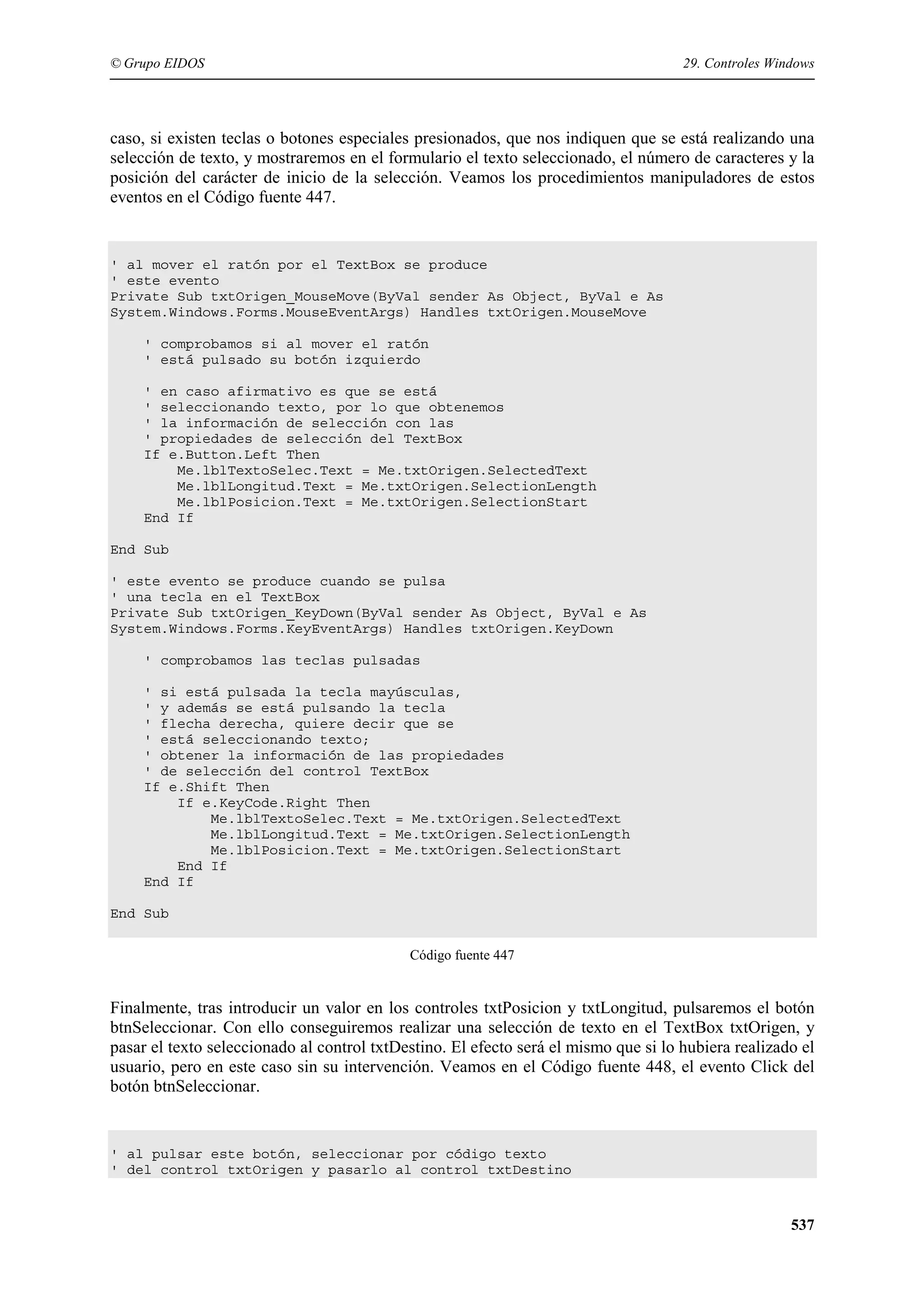 © Grupo EIDOS

29. Controles Windows

caso, si existen teclas o botones especiales presionados, que nos indiquen que se está realizando una
selección de texto, y mostraremos en el formulario el texto seleccionado, el número de caracteres y la
posición del carácter de inicio de la selección. Veamos los procedimientos manipuladores de estos
eventos en el Código fuente 447.

' al mover el ratón por el TextBox se produce
' este evento
Private Sub txtOrigen_MouseMove(ByVal sender As Object, ByVal e As
System.Windows.Forms.MouseEventArgs) Handles txtOrigen.MouseMove
' comprobamos si al mover el ratón
' está pulsado su botón izquierdo
' en caso afirmativo es que se está
' seleccionando texto, por lo que obtenemos
' la información de selección con las
' propiedades de selección del TextBox
If e.Button.Left Then
Me.lblTextoSelec.Text = Me.txtOrigen.SelectedText
Me.lblLongitud.Text = Me.txtOrigen.SelectionLength
Me.lblPosicion.Text = Me.txtOrigen.SelectionStart
End If
End Sub
' este evento se produce cuando se pulsa
' una tecla en el TextBox
Private Sub txtOrigen_KeyDown(ByVal sender As Object, ByVal e As
System.Windows.Forms.KeyEventArgs) Handles txtOrigen.KeyDown
' comprobamos las teclas pulsadas
' si está pulsada la tecla mayúsculas,
' y además se está pulsando la tecla
' flecha derecha, quiere decir que se
' está seleccionando texto;
' obtener la información de las propiedades
' de selección del control TextBox
If e.Shift Then
If e.KeyCode.Right Then
Me.lblTextoSelec.Text = Me.txtOrigen.SelectedText
Me.lblLongitud.Text = Me.txtOrigen.SelectionLength
Me.lblPosicion.Text = Me.txtOrigen.SelectionStart
End If
End If
End Sub
Código fuente 447

Finalmente, tras introducir un valor en los controles txtPosicion y txtLongitud, pulsaremos el botón
btnSeleccionar. Con ello conseguiremos realizar una selección de texto en el TextBox txtOrigen, y
pasar el texto seleccionado al control txtDestino. El efecto será el mismo que si lo hubiera realizado el
usuario, pero en este caso sin su intervención. Veamos en el Código fuente 448, el evento Click del
botón btnSeleccionar.

' al pulsar este botón, seleccionar por código texto
' del control txtOrigen y pasarlo al control txtDestino

537

 