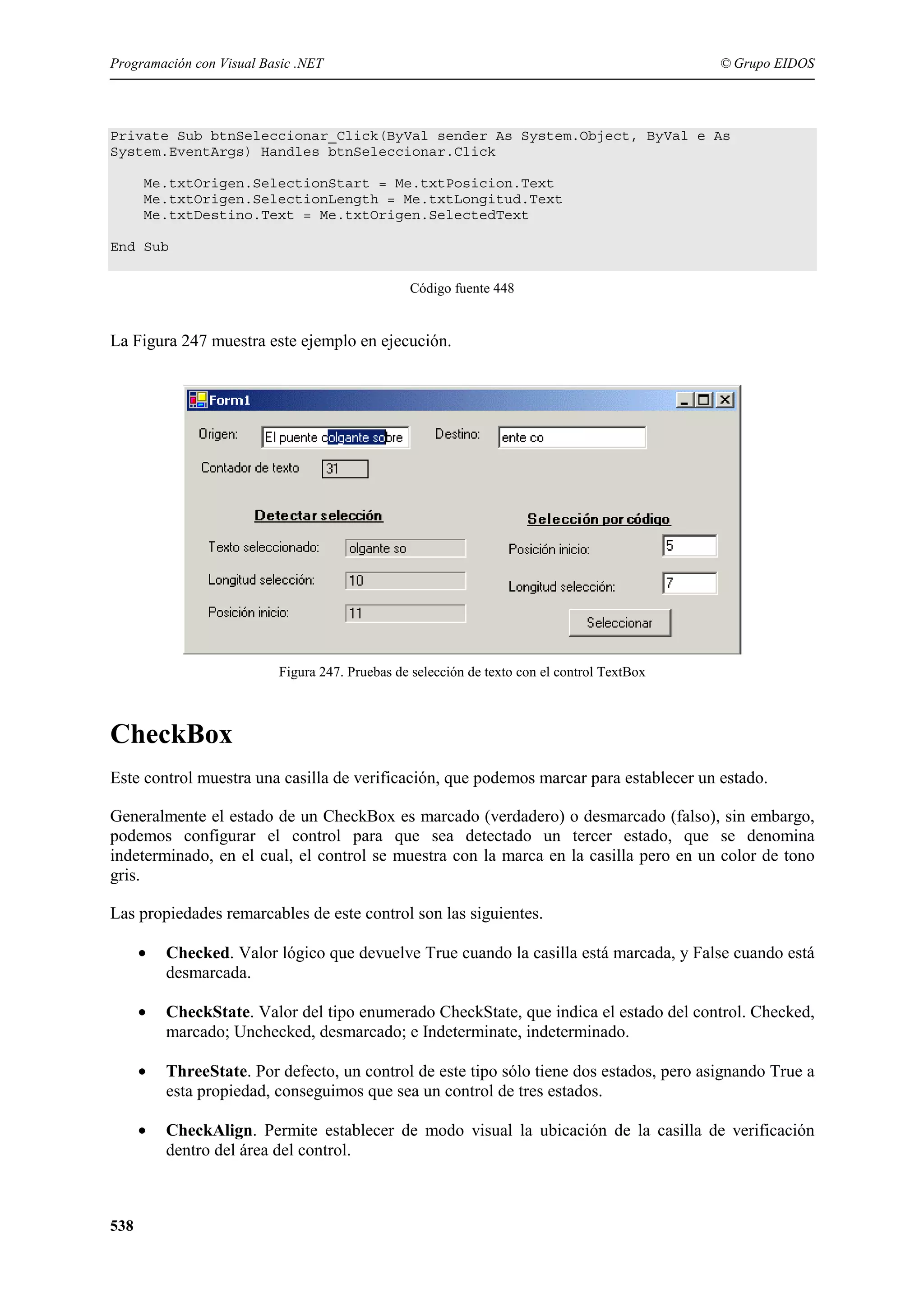 Programación con Visual Basic .NET

© Grupo EIDOS

Private Sub btnSeleccionar_Click(ByVal sender As System.Object, ByVal e As
System.EventArgs) Handles btnSeleccionar.Click
Me.txtOrigen.SelectionStart = Me.txtPosicion.Text
Me.txtOrigen.SelectionLength = Me.txtLongitud.Text
Me.txtDestino.Text = Me.txtOrigen.SelectedText
End Sub
Código fuente 448

La Figura 247 muestra este ejemplo en ejecución.

Figura 247. Pruebas de selección de texto con el control TextBox

CheckBox
Este control muestra una casilla de verificación, que podemos marcar para establecer un estado.
Generalmente el estado de un CheckBox es marcado (verdadero) o desmarcado (falso), sin embargo,
podemos configurar el control para que sea detectado un tercer estado, que se denomina
indeterminado, en el cual, el control se muestra con la marca en la casilla pero en un color de tono
gris.
Las propiedades remarcables de este control son las siguientes.
•
•

CheckState. Valor del tipo enumerado CheckState, que indica el estado del control. Checked,
marcado; Unchecked, desmarcado; e Indeterminate, indeterminado.

•

ThreeState. Por defecto, un control de este tipo sólo tiene dos estados, pero asignando True a
esta propiedad, conseguimos que sea un control de tres estados.

•

538

Checked. Valor lógico que devuelve True cuando la casilla está marcada, y False cuando está
desmarcada.

CheckAlign. Permite establecer de modo visual la ubicación de la casilla de verificación
dentro del área del control.

 