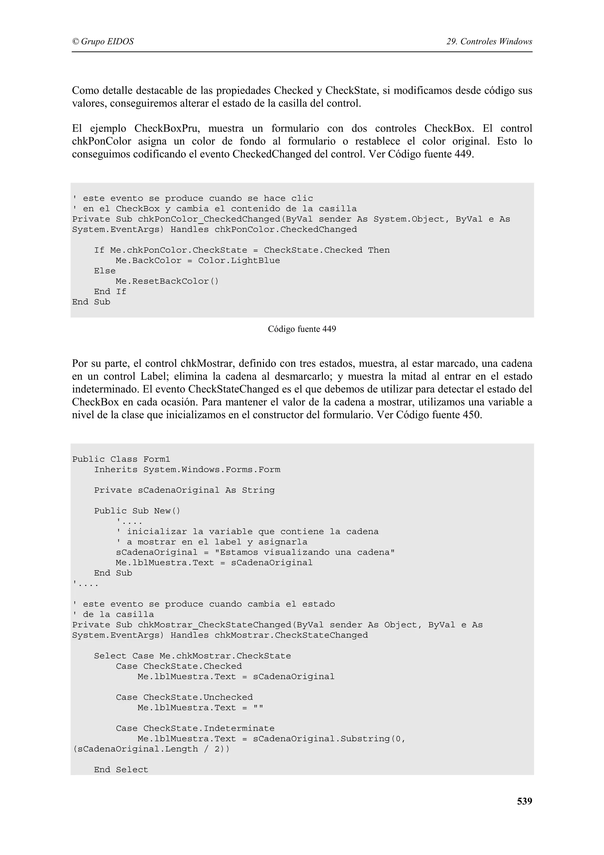 © Grupo EIDOS

29. Controles Windows

Como detalle destacable de las propiedades Checked y CheckState, si modificamos desde código sus
valores, conseguiremos alterar el estado de la casilla del control.
El ejemplo CheckBoxPru, muestra un formulario con dos controles CheckBox. El control
chkPonColor asigna un color de fondo al formulario o restablece el color original. Esto lo
conseguimos codificando el evento CheckedChanged del control. Ver Código fuente 449.

' este evento se produce cuando se hace clic
' en el CheckBox y cambia el contenido de la casilla
Private Sub chkPonColor_CheckedChanged(ByVal sender As System.Object, ByVal e As
System.EventArgs) Handles chkPonColor.CheckedChanged
If Me.chkPonColor.CheckState = CheckState.Checked Then
Me.BackColor = Color.LightBlue
Else
Me.ResetBackColor()
End If
End Sub
Código fuente 449

Por su parte, el control chkMostrar, definido con tres estados, muestra, al estar marcado, una cadena
en un control Label; elimina la cadena al desmarcarlo; y muestra la mitad al entrar en el estado
indeterminado. El evento CheckStateChanged es el que debemos de utilizar para detectar el estado del
CheckBox en cada ocasión. Para mantener el valor de la cadena a mostrar, utilizamos una variable a
nivel de la clase que inicializamos en el constructor del formulario. Ver Código fuente 450.

Public Class Form1
Inherits System.Windows.Forms.Form
Private sCadenaOriginal As String
Public Sub New()
'....
' inicializar la variable que contiene la cadena
' a mostrar en el label y asignarla
sCadenaOriginal = "Estamos visualizando una cadena"
Me.lblMuestra.Text = sCadenaOriginal
End Sub
'....
' este evento se produce cuando cambia el estado
' de la casilla
Private Sub chkMostrar_CheckStateChanged(ByVal sender As Object, ByVal e As
System.EventArgs) Handles chkMostrar.CheckStateChanged
Select Case Me.chkMostrar.CheckState
Case CheckState.Checked
Me.lblMuestra.Text = sCadenaOriginal
Case CheckState.Unchecked
Me.lblMuestra.Text = ""
Case CheckState.Indeterminate
Me.lblMuestra.Text = sCadenaOriginal.Substring(0,
(sCadenaOriginal.Length / 2))
End Select

539

 
