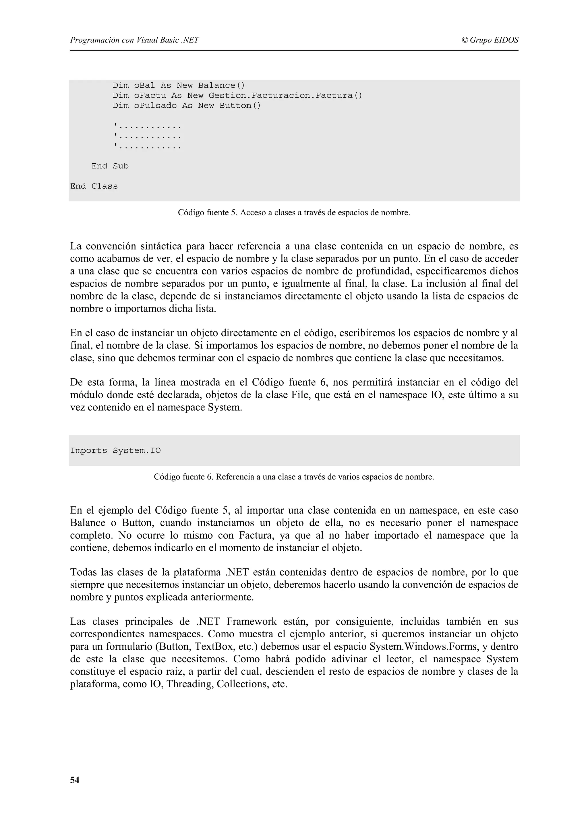 Programación con Visual Basic .NET

© Grupo EIDOS

Dim oBal As New Balance()
Dim oFactu As New Gestion.Facturacion.Factura()
Dim oPulsado As New Button()
'............
'............
'............
End Sub
End Class
Código fuente 5. Acceso a clases a través de espacios de nombre.

La convención sintáctica para hacer referencia a una clase contenida en un espacio de nombre, es
como acabamos de ver, el espacio de nombre y la clase separados por un punto. En el caso de acceder
a una clase que se encuentra con varios espacios de nombre de profundidad, especificaremos dichos
espacios de nombre separados por un punto, e igualmente al final, la clase. La inclusión al final del
nombre de la clase, depende de si instanciamos directamente el objeto usando la lista de espacios de
nombre o importamos dicha lista.
En el caso de instanciar un objeto directamente en el código, escribiremos los espacios de nombre y al
final, el nombre de la clase. Si importamos los espacios de nombre, no debemos poner el nombre de la
clase, sino que debemos terminar con el espacio de nombres que contiene la clase que necesitamos.
De esta forma, la línea mostrada en el Código fuente 6, nos permitirá instanciar en el código del
módulo donde esté declarada, objetos de la clase File, que está en el namespace IO, este último a su
vez contenido en el namespace System.

Imports System.IO
Código fuente 6. Referencia a una clase a través de varios espacios de nombre.

En el ejemplo del Código fuente 5, al importar una clase contenida en un namespace, en este caso
Balance o Button, cuando instanciamos un objeto de ella, no es necesario poner el namespace
completo. No ocurre lo mismo con Factura, ya que al no haber importado el namespace que la
contiene, debemos indicarlo en el momento de instanciar el objeto.
Todas las clases de la plataforma .NET están contenidas dentro de espacios de nombre, por lo que
siempre que necesitemos instanciar un objeto, deberemos hacerlo usando la convención de espacios de
nombre y puntos explicada anteriormente.
Las clases principales de .NET Framework están, por consiguiente, incluidas también en sus
correspondientes namespaces. Como muestra el ejemplo anterior, si queremos instanciar un objeto
para un formulario (Button, TextBox, etc.) debemos usar el espacio System.Windows.Forms, y dentro
de este la clase que necesitemos. Como habrá podido adivinar el lector, el namespace System
constituye el espacio raíz, a partir del cual, descienden el resto de espacios de nombre y clases de la
plataforma, como IO, Threading, Collections, etc.

54

 