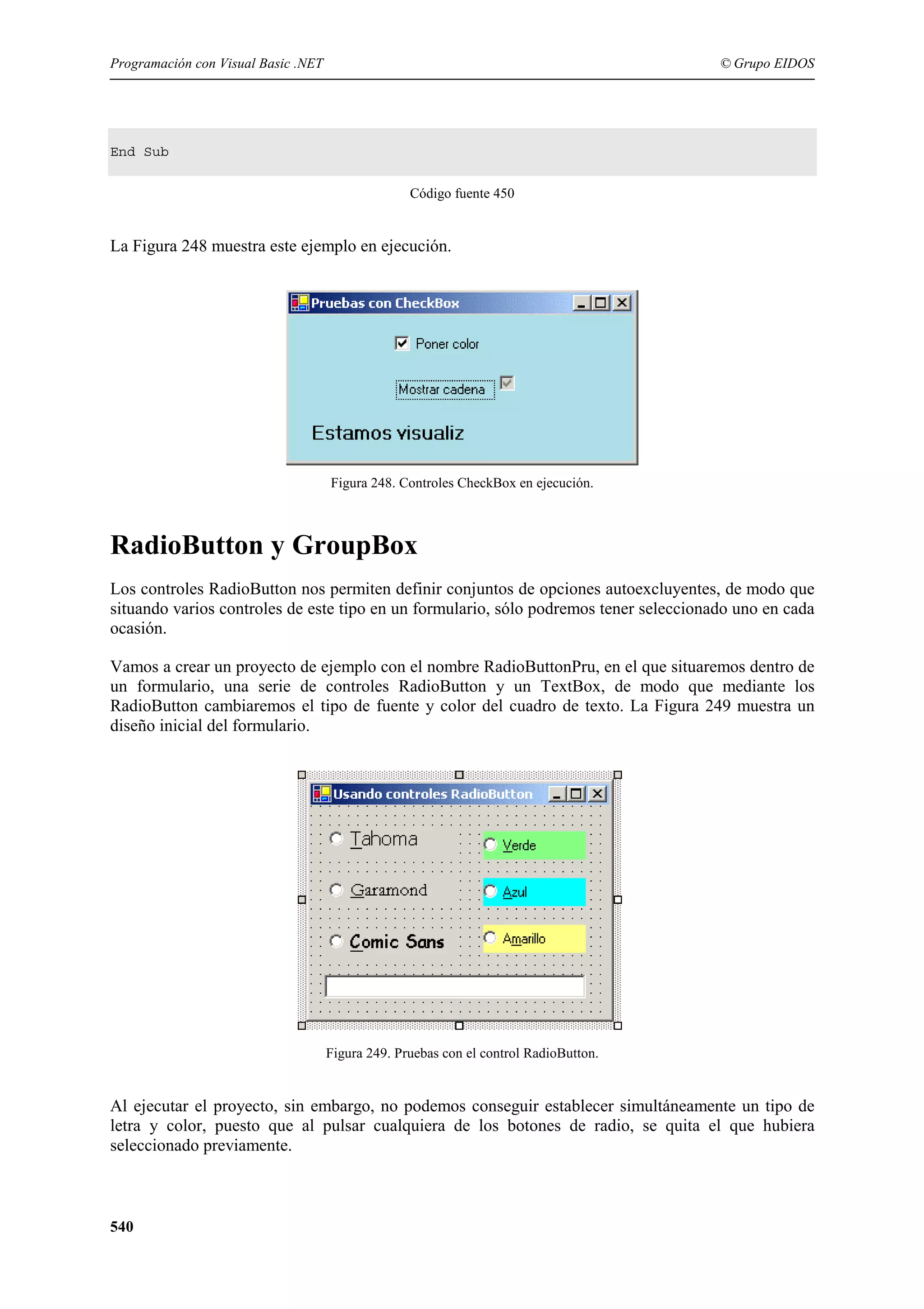 Programación con Visual Basic .NET

© Grupo EIDOS

End Sub
Código fuente 450

La Figura 248 muestra este ejemplo en ejecución.

Figura 248. Controles CheckBox en ejecución.

RadioButton y GroupBox
Los controles RadioButton nos permiten definir conjuntos de opciones autoexcluyentes, de modo que
situando varios controles de este tipo en un formulario, sólo podremos tener seleccionado uno en cada
ocasión.
Vamos a crear un proyecto de ejemplo con el nombre RadioButtonPru, en el que situaremos dentro de
un formulario, una serie de controles RadioButton y un TextBox, de modo que mediante los
RadioButton cambiaremos el tipo de fuente y color del cuadro de texto. La Figura 249 muestra un
diseño inicial del formulario.

Figura 249. Pruebas con el control RadioButton.

Al ejecutar el proyecto, sin embargo, no podemos conseguir establecer simultáneamente un tipo de
letra y color, puesto que al pulsar cualquiera de los botones de radio, se quita el que hubiera
seleccionado previamente.

540

 