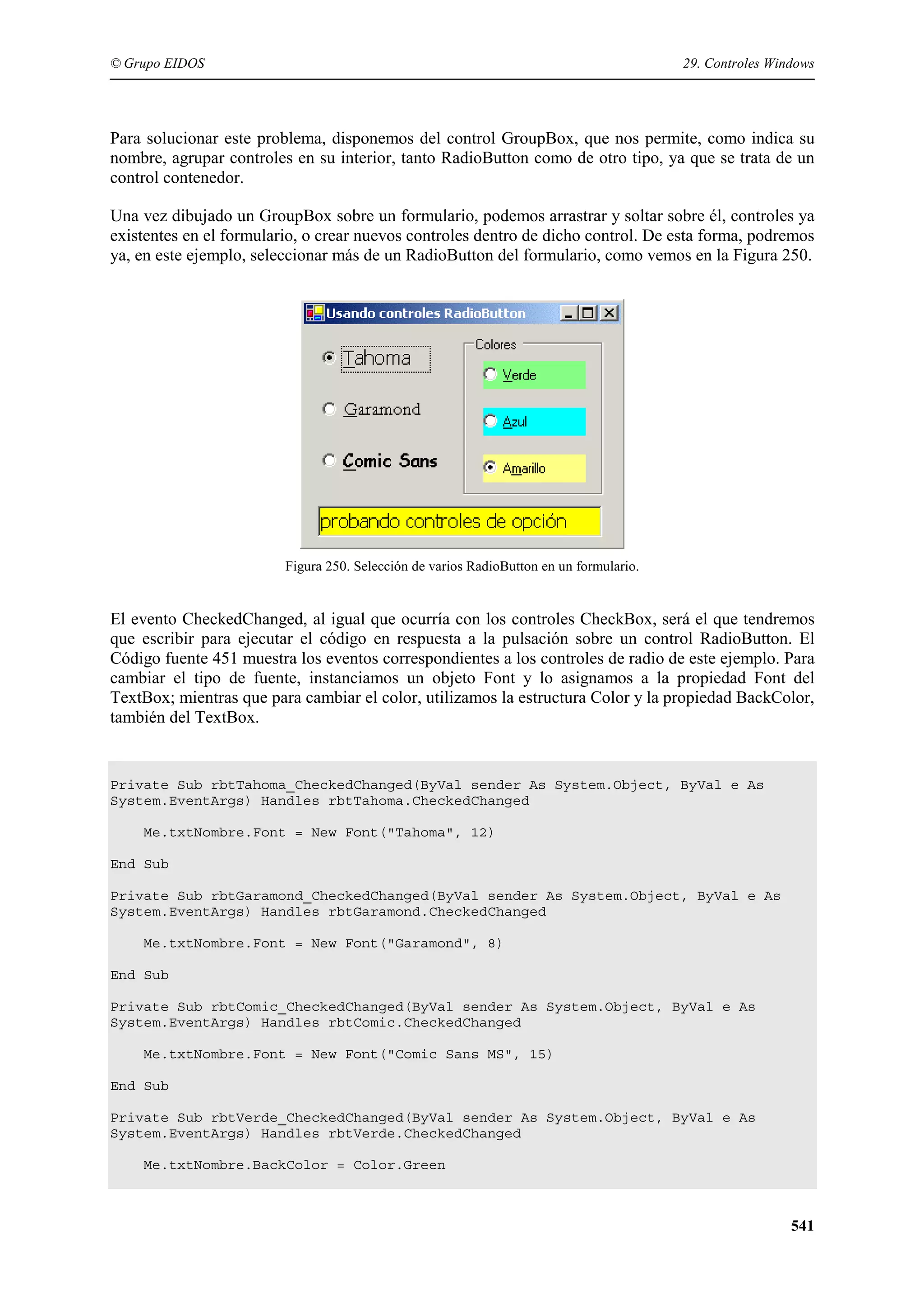 © Grupo EIDOS

29. Controles Windows

Para solucionar este problema, disponemos del control GroupBox, que nos permite, como indica su
nombre, agrupar controles en su interior, tanto RadioButton como de otro tipo, ya que se trata de un
control contenedor.
Una vez dibujado un GroupBox sobre un formulario, podemos arrastrar y soltar sobre él, controles ya
existentes en el formulario, o crear nuevos controles dentro de dicho control. De esta forma, podremos
ya, en este ejemplo, seleccionar más de un RadioButton del formulario, como vemos en la Figura 250.

Figura 250. Selección de varios RadioButton en un formulario.

El evento CheckedChanged, al igual que ocurría con los controles CheckBox, será el que tendremos
que escribir para ejecutar el código en respuesta a la pulsación sobre un control RadioButton. El
Código fuente 451 muestra los eventos correspondientes a los controles de radio de este ejemplo. Para
cambiar el tipo de fuente, instanciamos un objeto Font y lo asignamos a la propiedad Font del
TextBox; mientras que para cambiar el color, utilizamos la estructura Color y la propiedad BackColor,
también del TextBox.

Private Sub rbtTahoma_CheckedChanged(ByVal sender As System.Object, ByVal e As
System.EventArgs) Handles rbtTahoma.CheckedChanged
Me.txtNombre.Font = New Font("Tahoma", 12)
End Sub
Private Sub rbtGaramond_CheckedChanged(ByVal sender As System.Object, ByVal e As
System.EventArgs) Handles rbtGaramond.CheckedChanged
Me.txtNombre.Font = New Font("Garamond", 8)
End Sub
Private Sub rbtComic_CheckedChanged(ByVal sender As System.Object, ByVal e As
System.EventArgs) Handles rbtComic.CheckedChanged
Me.txtNombre.Font = New Font("Comic Sans MS", 15)
End Sub
Private Sub rbtVerde_CheckedChanged(ByVal sender As System.Object, ByVal e As
System.EventArgs) Handles rbtVerde.CheckedChanged
Me.txtNombre.BackColor = Color.Green

541

 