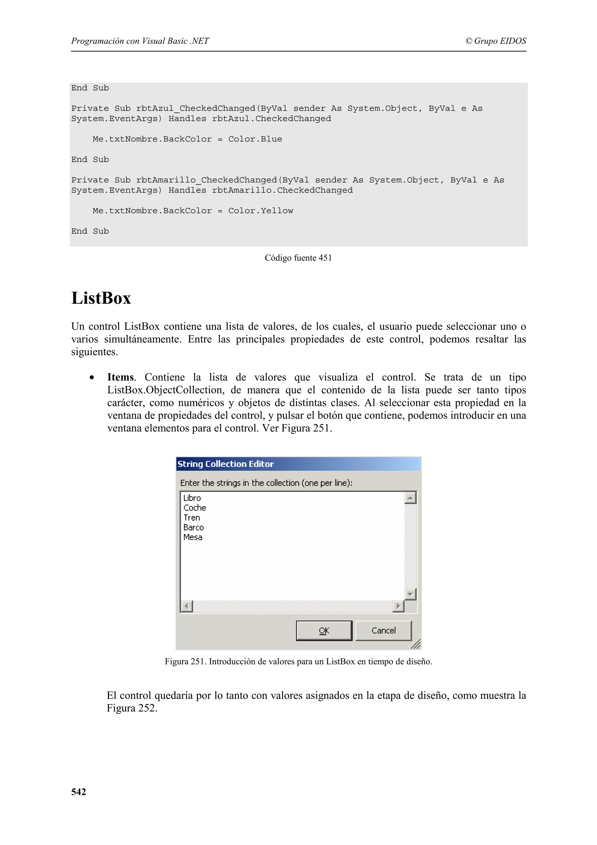 Programación con Visual Basic .NET

© Grupo EIDOS

End Sub
Private Sub rbtAzul_CheckedChanged(ByVal sender As System.Object, ByVal e As
System.EventArgs) Handles rbtAzul.CheckedChanged
Me.txtNombre.BackColor = Color.Blue
End Sub
Private Sub rbtAmarillo_CheckedChanged(ByVal sender As System.Object, ByVal e As
System.EventArgs) Handles rbtAmarillo.CheckedChanged
Me.txtNombre.BackColor = Color.Yellow
End Sub
Código fuente 451

ListBox
Un control ListBox contiene una lista de valores, de los cuales, el usuario puede seleccionar uno o
varios simultáneamente. Entre las principales propiedades de este control, podemos resaltar las
siguientes.
•

Items. Contiene la lista de valores que visualiza el control. Se trata de un tipo
ListBox.ObjectCollection, de manera que el contenido de la lista puede ser tanto tipos
carácter, como numéricos y objetos de distintas clases. Al seleccionar esta propiedad en la
ventana de propiedades del control, y pulsar el botón que contiene, podemos introducir en una
ventana elementos para el control. Ver Figura 251.

Figura 251. Introducción de valores para un ListBox en tiempo de diseño.

El control quedaría por lo tanto con valores asignados en la etapa de diseño, como muestra la
Figura 252.

542

 