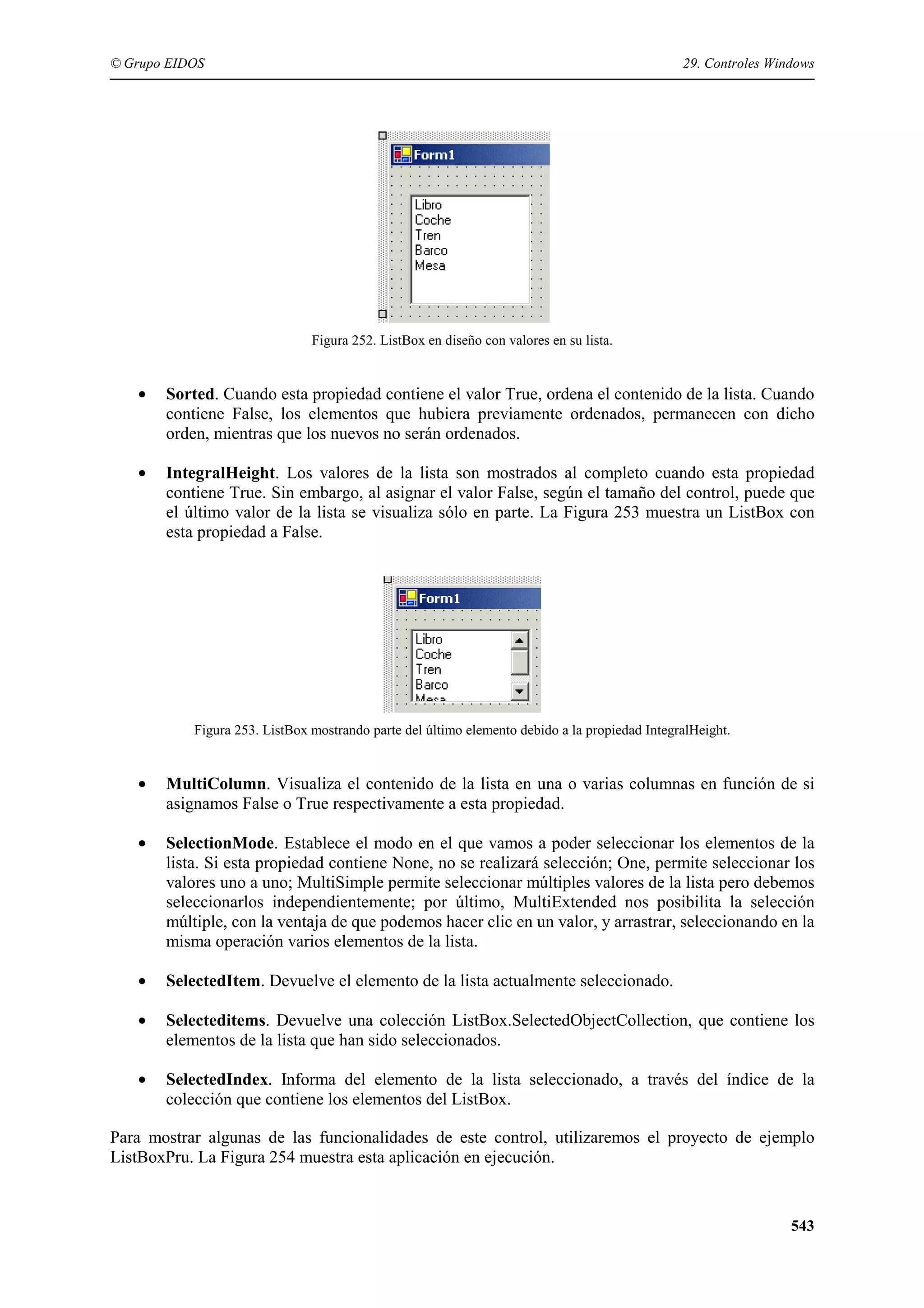 © Grupo EIDOS

29. Controles Windows

Figura 252. ListBox en diseño con valores en su lista.

•

Sorted. Cuando esta propiedad contiene el valor True, ordena el contenido de la lista. Cuando
contiene False, los elementos que hubiera previamente ordenados, permanecen con dicho
orden, mientras que los nuevos no serán ordenados.

•

IntegralHeight. Los valores de la lista son mostrados al completo cuando esta propiedad
contiene True. Sin embargo, al asignar el valor False, según el tamaño del control, puede que
el último valor de la lista se visualiza sólo en parte. La Figura 253 muestra un ListBox con
esta propiedad a False.

Figura 253. ListBox mostrando parte del último elemento debido a la propiedad IntegralHeight.

•

MultiColumn. Visualiza el contenido de la lista en una o varias columnas en función de si
asignamos False o True respectivamente a esta propiedad.

•

SelectionMode. Establece el modo en el que vamos a poder seleccionar los elementos de la
lista. Si esta propiedad contiene None, no se realizará selección; One, permite seleccionar los
valores uno a uno; MultiSimple permite seleccionar múltiples valores de la lista pero debemos
seleccionarlos independientemente; por último, MultiExtended nos posibilita la selección
múltiple, con la ventaja de que podemos hacer clic en un valor, y arrastrar, seleccionando en la
misma operación varios elementos de la lista.

•

SelectedItem. Devuelve el elemento de la lista actualmente seleccionado.

•

Selecteditems. Devuelve una colección ListBox.SelectedObjectCollection, que contiene los
elementos de la lista que han sido seleccionados.

•

SelectedIndex. Informa del elemento de la lista seleccionado, a través del índice de la
colección que contiene los elementos del ListBox.

Para mostrar algunas de las funcionalidades de este control, utilizaremos el proyecto de ejemplo
ListBoxPru. La Figura 254 muestra esta aplicación en ejecución.

543

 