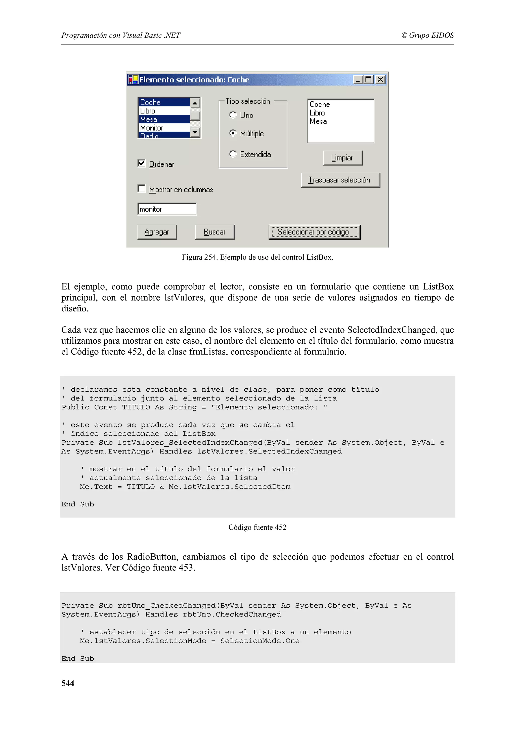 Programación con Visual Basic .NET

© Grupo EIDOS

Figura 254. Ejemplo de uso del control ListBox.

El ejemplo, como puede comprobar el lector, consiste en un formulario que contiene un ListBox
principal, con el nombre lstValores, que dispone de una serie de valores asignados en tiempo de
diseño.
Cada vez que hacemos clic en alguno de los valores, se produce el evento SelectedIndexChanged, que
utilizamos para mostrar en este caso, el nombre del elemento en el título del formulario, como muestra
el Código fuente 452, de la clase frmListas, correspondiente al formulario.

' declaramos esta constante a nivel de clase, para poner como título
' del formulario junto al elemento seleccionado de la lista
Public Const TITULO As String = "Elemento seleccionado: "
' este evento se produce cada vez que se cambia el
' índice seleccionado del ListBox
Private Sub lstValores_SelectedIndexChanged(ByVal sender As System.Object, ByVal e
As System.EventArgs) Handles lstValores.SelectedIndexChanged
' mostrar en el título del formulario el valor
' actualmente seleccionado de la lista
Me.Text = TITULO & Me.lstValores.SelectedItem
End Sub
Código fuente 452

A través de los RadioButton, cambiamos el tipo de selección que podemos efectuar en el control
lstValores. Ver Código fuente 453.

Private Sub rbtUno_CheckedChanged(ByVal sender As System.Object, ByVal e As
System.EventArgs) Handles rbtUno.CheckedChanged
' establecer tipo de selección en el ListBox a un elemento
Me.lstValores.SelectionMode = SelectionMode.One
End Sub

544

 