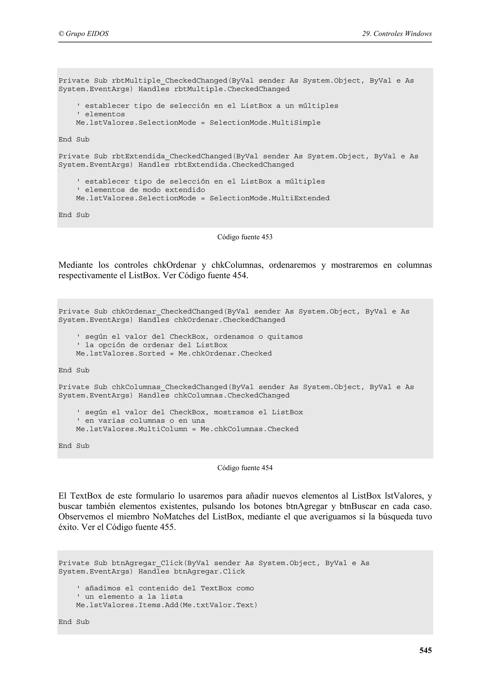 © Grupo EIDOS

29. Controles Windows

Private Sub rbtMultiple_CheckedChanged(ByVal sender As System.Object, ByVal e As
System.EventArgs) Handles rbtMultiple.CheckedChanged
' establecer tipo de selección en el ListBox a un múltiples
' elementos
Me.lstValores.SelectionMode = SelectionMode.MultiSimple
End Sub
Private Sub rbtExtendida_CheckedChanged(ByVal sender As System.Object, ByVal e As
System.EventArgs) Handles rbtExtendida.CheckedChanged
' establecer tipo de selección en el ListBox a múltiples
' elementos de modo extendido
Me.lstValores.SelectionMode = SelectionMode.MultiExtended
End Sub
Código fuente 453

Mediante los controles chkOrdenar y chkColumnas, ordenaremos y mostraremos en columnas
respectivamente el ListBox. Ver Código fuente 454.

Private Sub chkOrdenar_CheckedChanged(ByVal sender As System.Object, ByVal e As
System.EventArgs) Handles chkOrdenar.CheckedChanged
' según el valor del CheckBox, ordenamos o quitamos
' la opción de ordenar del ListBox
Me.lstValores.Sorted = Me.chkOrdenar.Checked
End Sub
Private Sub chkColumnas_CheckedChanged(ByVal sender As System.Object, ByVal e As
System.EventArgs) Handles chkColumnas.CheckedChanged
' según el valor del CheckBox, mostramos el ListBox
' en varias columnas o en una
Me.lstValores.MultiColumn = Me.chkColumnas.Checked
End Sub
Código fuente 454

El TextBox de este formulario lo usaremos para añadir nuevos elementos al ListBox lstValores, y
buscar también elementos existentes, pulsando los botones btnAgregar y btnBuscar en cada caso.
Observemos el miembro NoMatches del ListBox, mediante el que averiguamos si la búsqueda tuvo
éxito. Ver el Código fuente 455.

Private Sub btnAgregar_Click(ByVal sender As System.Object, ByVal e As
System.EventArgs) Handles btnAgregar.Click
' añadimos el contenido del TextBox como
' un elemento a la lista
Me.lstValores.Items.Add(Me.txtValor.Text)
End Sub

545

 