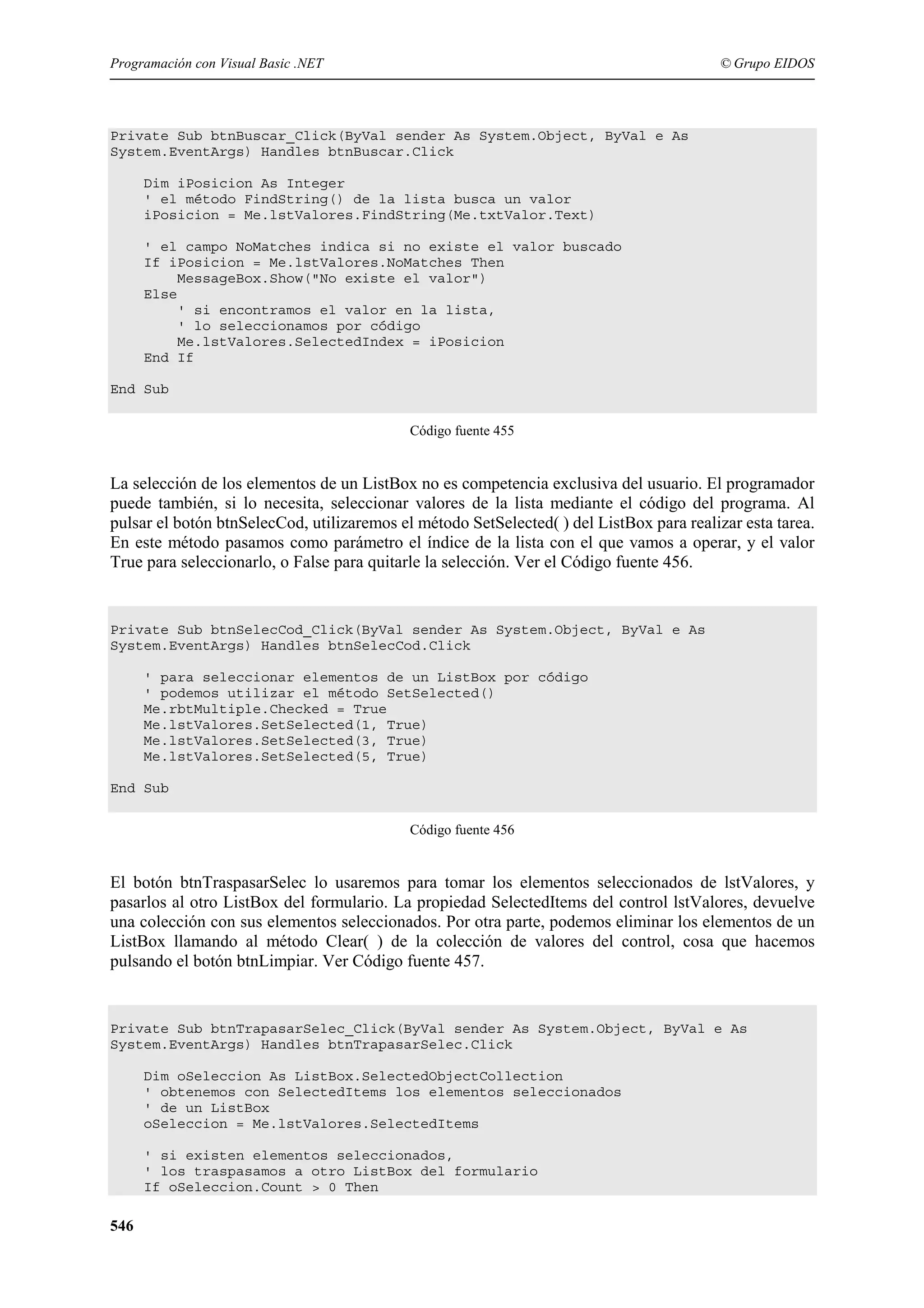 Programación con Visual Basic .NET

© Grupo EIDOS

Private Sub btnBuscar_Click(ByVal sender As System.Object, ByVal e As
System.EventArgs) Handles btnBuscar.Click
Dim iPosicion As Integer
' el método FindString() de la lista busca un valor
iPosicion = Me.lstValores.FindString(Me.txtValor.Text)
' el campo NoMatches indica si no existe el valor buscado
If iPosicion = Me.lstValores.NoMatches Then
MessageBox.Show("No existe el valor")
Else
' si encontramos el valor en la lista,
' lo seleccionamos por código
Me.lstValores.SelectedIndex = iPosicion
End If
End Sub
Código fuente 455

La selección de los elementos de un ListBox no es competencia exclusiva del usuario. El programador
puede también, si lo necesita, seleccionar valores de la lista mediante el código del programa. Al
pulsar el botón btnSelecCod, utilizaremos el método SetSelected( ) del ListBox para realizar esta tarea.
En este método pasamos como parámetro el índice de la lista con el que vamos a operar, y el valor
True para seleccionarlo, o False para quitarle la selección. Ver el Código fuente 456.

Private Sub btnSelecCod_Click(ByVal sender As System.Object, ByVal e As
System.EventArgs) Handles btnSelecCod.Click
' para seleccionar elementos de un ListBox por código
' podemos utilizar el método SetSelected()
Me.rbtMultiple.Checked = True
Me.lstValores.SetSelected(1, True)
Me.lstValores.SetSelected(3, True)
Me.lstValores.SetSelected(5, True)
End Sub
Código fuente 456

El botón btnTraspasarSelec lo usaremos para tomar los elementos seleccionados de lstValores, y
pasarlos al otro ListBox del formulario. La propiedad SelectedItems del control lstValores, devuelve
una colección con sus elementos seleccionados. Por otra parte, podemos eliminar los elementos de un
ListBox llamando al método Clear( ) de la colección de valores del control, cosa que hacemos
pulsando el botón btnLimpiar. Ver Código fuente 457.

Private Sub btnTrapasarSelec_Click(ByVal sender As System.Object, ByVal e As
System.EventArgs) Handles btnTrapasarSelec.Click
Dim oSeleccion As ListBox.SelectedObjectCollection
' obtenemos con SelectedItems los elementos seleccionados
' de un ListBox
oSeleccion = Me.lstValores.SelectedItems
' si existen elementos seleccionados,
' los traspasamos a otro ListBox del formulario
If oSeleccion.Count > 0 Then

546

 
