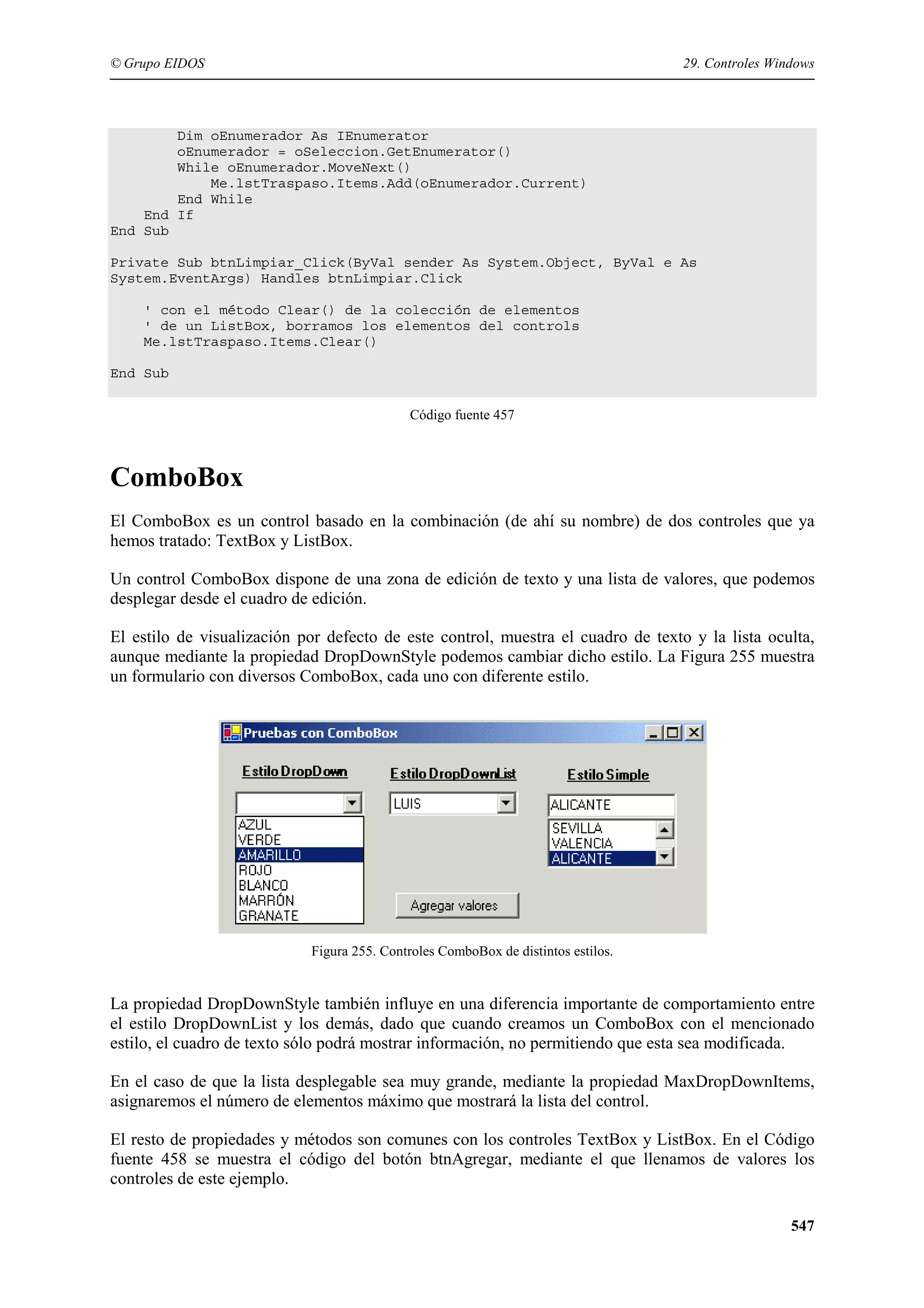 © Grupo EIDOS

29. Controles Windows

Dim oEnumerador As IEnumerator
oEnumerador = oSeleccion.GetEnumerator()
While oEnumerador.MoveNext()
Me.lstTraspaso.Items.Add(oEnumerador.Current)
End While
End If
End Sub
Private Sub btnLimpiar_Click(ByVal sender As System.Object, ByVal e As
System.EventArgs) Handles btnLimpiar.Click
' con el método Clear() de la colección de elementos
' de un ListBox, borramos los elementos del controls
Me.lstTraspaso.Items.Clear()
End Sub
Código fuente 457

ComboBox
El ComboBox es un control basado en la combinación (de ahí su nombre) de dos controles que ya
hemos tratado: TextBox y ListBox.
Un control ComboBox dispone de una zona de edición de texto y una lista de valores, que podemos
desplegar desde el cuadro de edición.
El estilo de visualización por defecto de este control, muestra el cuadro de texto y la lista oculta,
aunque mediante la propiedad DropDownStyle podemos cambiar dicho estilo. La Figura 255 muestra
un formulario con diversos ComboBox, cada uno con diferente estilo.

Figura 255. Controles ComboBox de distintos estilos.

La propiedad DropDownStyle también influye en una diferencia importante de comportamiento entre
el estilo DropDownList y los demás, dado que cuando creamos un ComboBox con el mencionado
estilo, el cuadro de texto sólo podrá mostrar información, no permitiendo que esta sea modificada.
En el caso de que la lista desplegable sea muy grande, mediante la propiedad MaxDropDownItems,
asignaremos el número de elementos máximo que mostrará la lista del control.
El resto de propiedades y métodos son comunes con los controles TextBox y ListBox. En el Código
fuente 458 se muestra el código del botón btnAgregar, mediante el que llenamos de valores los
controles de este ejemplo.
547

 