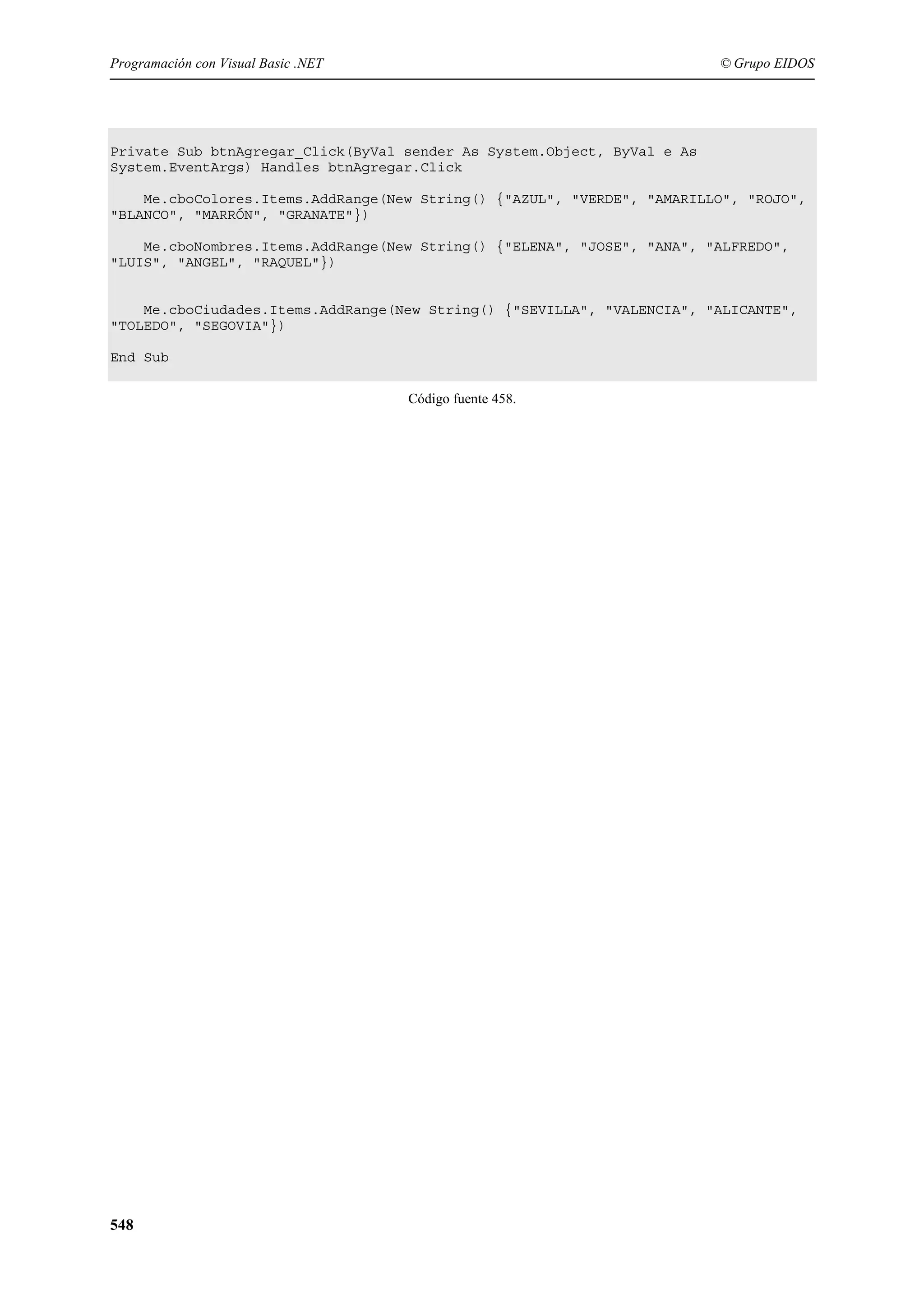Programación con Visual Basic .NET

© Grupo EIDOS

Private Sub btnAgregar_Click(ByVal sender As System.Object, ByVal e As
System.EventArgs) Handles btnAgregar.Click
Me.cboColores.Items.AddRange(New String() {"AZUL", "VERDE", "AMARILLO", "ROJO",
"BLANCO", "MARRÓN", "GRANATE"})
Me.cboNombres.Items.AddRange(New String() {"ELENA", "JOSE", "ANA", "ALFREDO",
"LUIS", "ANGEL", "RAQUEL"})

Me.cboCiudades.Items.AddRange(New String() {"SEVILLA", "VALENCIA", "ALICANTE",
"TOLEDO", "SEGOVIA"})
End Sub
Código fuente 458.

548

 