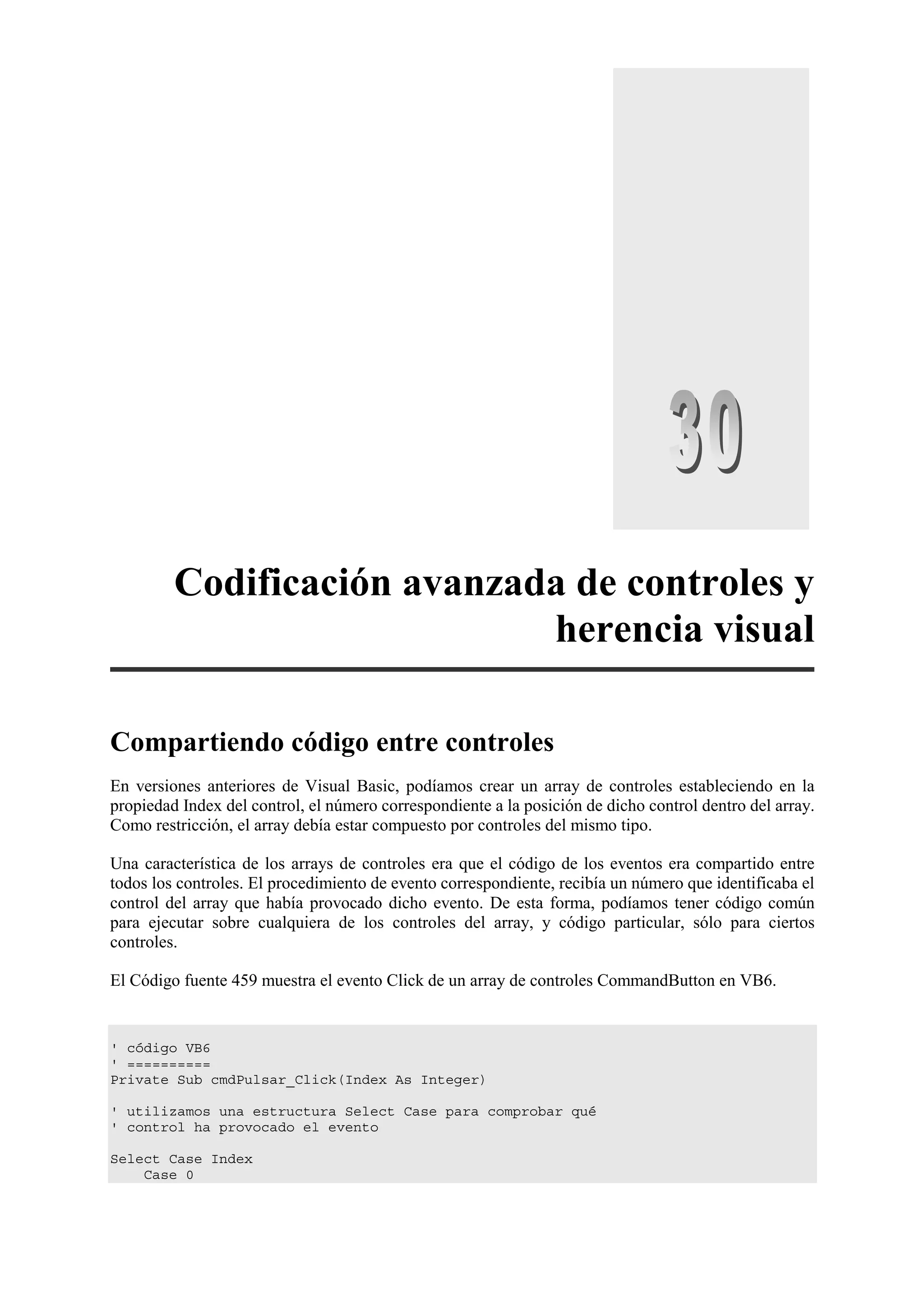 Codificación avanzada de controles y
herencia visual
Compartiendo código entre controles
En versiones anteriores de Visual Basic, podíamos crear un array de controles estableciendo en la
propiedad Index del control, el número correspondiente a la posición de dicho control dentro del array.
Como restricción, el array debía estar compuesto por controles del mismo tipo.
Una característica de los arrays de controles era que el código de los eventos era compartido entre
todos los controles. El procedimiento de evento correspondiente, recibía un número que identificaba el
control del array que había provocado dicho evento. De esta forma, podíamos tener código común
para ejecutar sobre cualquiera de los controles del array, y código particular, sólo para ciertos
controles.
El Código fuente 459 muestra el evento Click de un array de controles CommandButton en VB6.

' código VB6
' ==========
Private Sub cmdPulsar_Click(Index As Integer)
' utilizamos una estructura Select Case para comprobar qué
' control ha provocado el evento
Select Case Index
Case 0

 