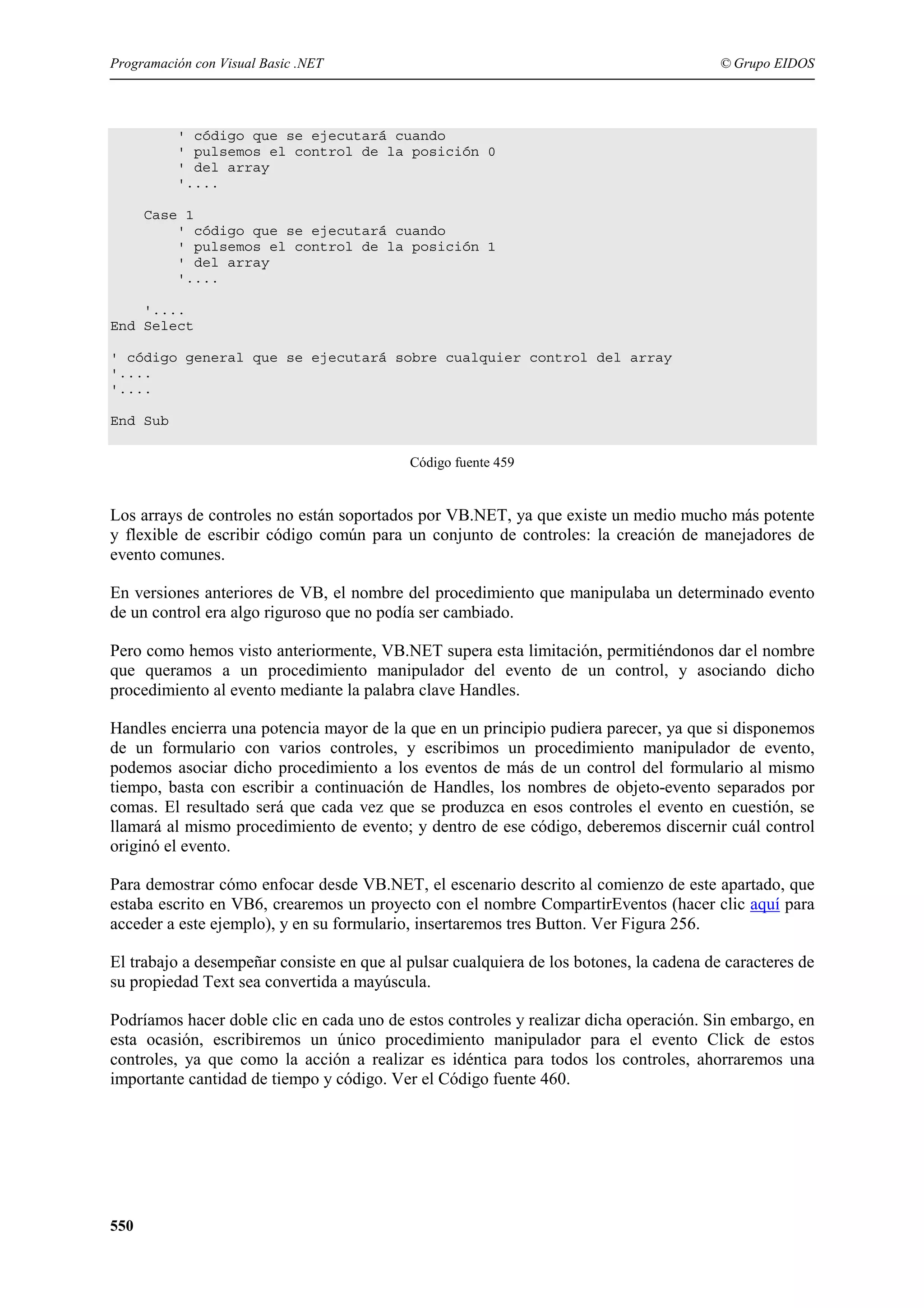 Programación con Visual Basic .NET

© Grupo EIDOS

' código que se ejecutará cuando
' pulsemos el control de la posición 0
' del array
'....
Case 1
' código que se ejecutará cuando
' pulsemos el control de la posición 1
' del array
'....
'....
End Select
' código general que se ejecutará sobre cualquier control del array
'....
'....
End Sub
Código fuente 459

Los arrays de controles no están soportados por VB.NET, ya que existe un medio mucho más potente
y flexible de escribir código común para un conjunto de controles: la creación de manejadores de
evento comunes.
En versiones anteriores de VB, el nombre del procedimiento que manipulaba un determinado evento
de un control era algo riguroso que no podía ser cambiado.
Pero como hemos visto anteriormente, VB.NET supera esta limitación, permitiéndonos dar el nombre
que queramos a un procedimiento manipulador del evento de un control, y asociando dicho
procedimiento al evento mediante la palabra clave Handles.
Handles encierra una potencia mayor de la que en un principio pudiera parecer, ya que si disponemos
de un formulario con varios controles, y escribimos un procedimiento manipulador de evento,
podemos asociar dicho procedimiento a los eventos de más de un control del formulario al mismo
tiempo, basta con escribir a continuación de Handles, los nombres de objeto-evento separados por
comas. El resultado será que cada vez que se produzca en esos controles el evento en cuestión, se
llamará al mismo procedimiento de evento; y dentro de ese código, deberemos discernir cuál control
originó el evento.
Para demostrar cómo enfocar desde VB.NET, el escenario descrito al comienzo de este apartado, que
estaba escrito en VB6, crearemos un proyecto con el nombre CompartirEventos (hacer clic aquí para
acceder a este ejemplo), y en su formulario, insertaremos tres Button. Ver Figura 256.
El trabajo a desempeñar consiste en que al pulsar cualquiera de los botones, la cadena de caracteres de
su propiedad Text sea convertida a mayúscula.
Podríamos hacer doble clic en cada uno de estos controles y realizar dicha operación. Sin embargo, en
esta ocasión, escribiremos un único procedimiento manipulador para el evento Click de estos
controles, ya que como la acción a realizar es idéntica para todos los controles, ahorraremos una
importante cantidad de tiempo y código. Ver el Código fuente 460.

550

 